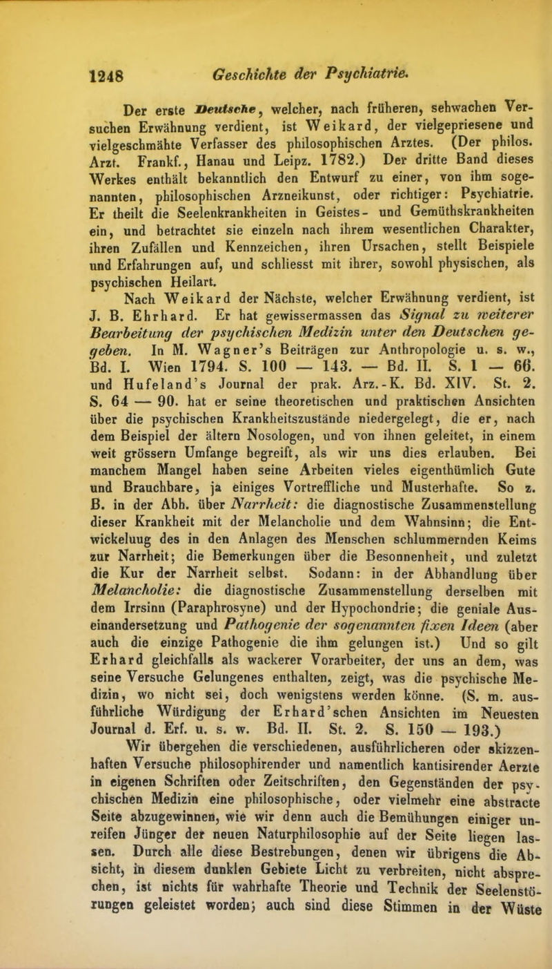 Der erste Deutsche, welcher, nach früheren, sehwachen Ver- suchen Erwähnung verdient, ist Weikard, der vielgepriesene und vielgeschmähte Verfasser des philosophischen Arztes. (Der philos. Arzt. Frankf., Hanau und Leipz. 1782.) Der dritte Band dieses Werkes enthält bekanntlich den Entwurf zu einer, von ihm soge- nannten, philosophischen Arzneikunst, oder richtiger: Psychiatrie. Er theilt die Seelenkrankheiten in Geistes- und Gemüthskrankheiten ein, und betrachtet sie einzeln nach ihrem wesentlichen Charakter, ihren Zufällen und Kennzeichen, ihren Ursachen, stellt Beispiele und Erfahrungen auf, und schliesst mit ihrer, sowohl physischen, als psychischen Heilart. Nach Weikard der Nächste, welcher Erwähnung verdient, ist J. B. Ehrhard. Er hat gewissermassen das Signal zu weiterer Bearbeitung der psychischen Medizin unter den Deutschen ge- geben. In RI. Wagner’s Beiträgen zur Anthropologie u. s. w., Bd. I. Wien 1794. S. 100 — 143. — Bd. II. S. I — 66. und Hufeland’s Journal der prak. Arz.-K. Bd. XIV. St. 2. S. 64 — 90. hat er seine theoretischen und praktischen Ansichten über die psychischen Krankheitszustände niedergelegt, die er, nach dem Beispiel der ältern Nosologen, und von ihnen geleitet, in einem weit grossem Umfange begreift, als wir uns dies erlauben. Bei manchem Mangel haben seine Arbeiten vieles eigenthümlich Gute und Brauchbare, ja einiges Vortreffliche und Rlusterhafte. So z. B. in der Abh. über Narrheit: die diagnostische Zusammenstellung dieser Krankheit mit der RIelancholie und dem Wahnsinn; die Ent- wickeluug des in den Anlagen des RIenschen schlummernden Keims zur Narrheit; die Bemerkungen über die Besonnenheit, und zuletzt die Kur der Narrheit selbst. Sodann: in der Abhandlung über Melancholie: die diagnostische Zusammenstellung derselben mit dem Irrsinn (Paraphrosyne) und der Hypochondrie; die geniale Aus- einandersetzung und Pathogcnie der sogenannten fixen Ideen (aber auch die einzige Pathogenie die ihm gelungen ist.) Und so gilt Erhard gleichfalls als wackerer Vorarbeiter, der uns an dem, was seine Versuche Gelungenes enthalten, zeigt, was die psychische Rle- dizin, wo nicht sei, doch wenigstens werden könne. (S. m. aus- führliche Würdigung der Erhard’sehen Ansichten im Neuesten Journal d. Erf. u. s. w. Bd. II. St. 2. S. 150 — 193.) Wir übergehen die verschiedenen, ausführlicheren oder skizzen- haften Versuche philosophirender und namentlich kantisirender Aerzte in eigenen Schriften oder Zeitschriften, den Gegenständen der psy- chischen Medizin eine philosophische, oder vielmehr eine abstracte Seite abzugewinnen, wie wir denn auch die Bemühungen einiger un- reifen Jünger der neuen Naturphilosophie auf der Seite liegen las- sen. Durch alle diese Bestrebungen, denen wir übrigens die Ab- sicht, in diesem dunklen Gebiete Licht zu verbreiten, nicht abspre- chen, ist nichts für wahrhafte Theorie und Technik der Seelenstö- rungen geleistet worden} auch sind diese Stimmen in der Wüste