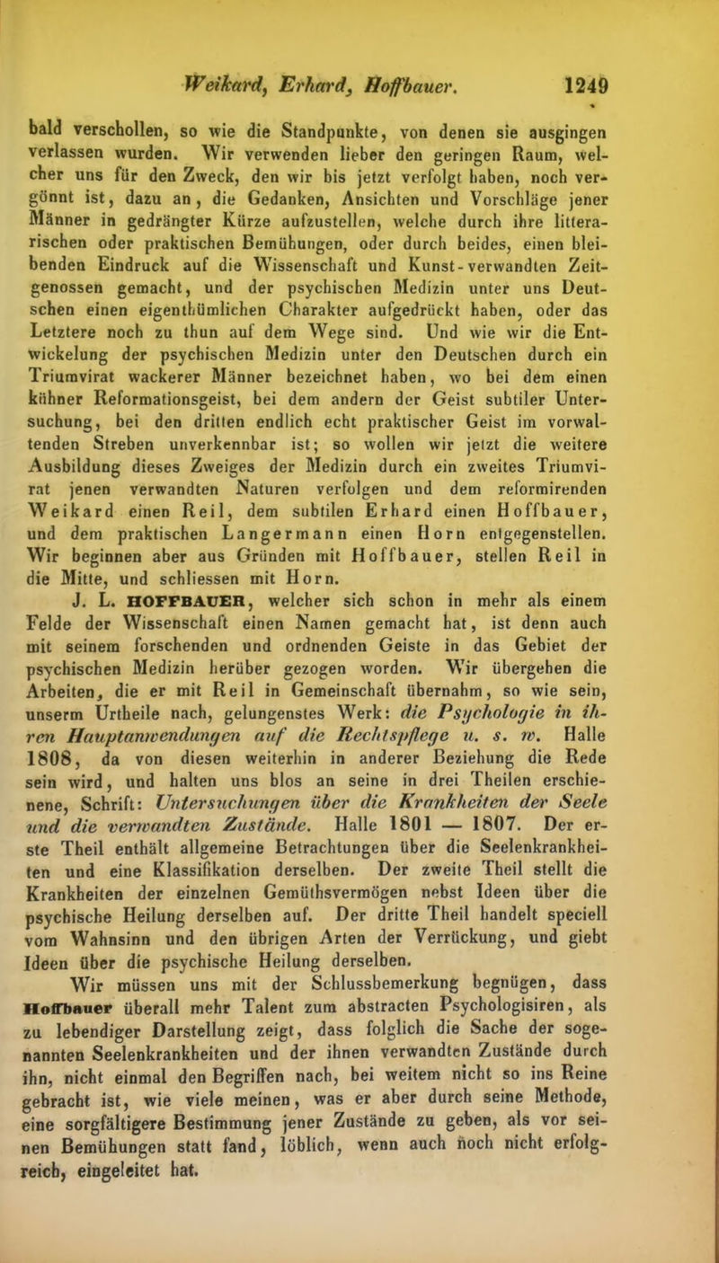 bald verschollen, so wie die Standpunkte, von denen sie ausgingen verlassen wurden. Wir verwenden lieber den geringen Raum, wel- cher uns für den Zweck, den wir bis jetzt verfolgt haben, noch ver- gönnt ist, dazu an, die Gedanken, Ansichten und Vorschläge jener Männer in gedrängter Kürze aufzustellen, welche durch ihre littera- rischen oder praktischen Bemühungen, oder durch beides, einen blei- benden Eindruck auf die Wissenschaft und Kunst-verwandten Zeit- genossen gemacht, und der psychischen Medizin unter uns Deut- schen einen eigentümlichen Charakter aufgedrückt haben, oder das Letztere noch zu thun auf dem Wege sind. Und wie wir die Ent- wickelung der psychischen Medizin unter den Deutschen durch ein Triumvirat wackerer Männer bezeichnet haben, wo bei dem einen kühner Reformationsgeist, bei dem andern der Geist subtiler Unter- suchung, bei den dritten endlich echt praktischer Geist im vorwal- tenden Streben unverkennbar ist; so wollen wir jetzt die weitere Ausbildung dieses Zweiges der Medizin durch ein zweites Triumvi- rat jenen verwandten Naturen verfolgen und dem reformirenden Weikard einen Reil, dem subtilen Erhard einen Hoffbauer, und dem praktischen Langermann einen Horn enfgegenstellen. Wir beginnen aber aus Gründen mit Hoffbauer, stellen Reil in die Mitte, und schliessen mit Horn. J. L. HOFFBAUER, welcher sich schon in mehr als einem Felde der Wissenschaft einen Namen gemacht hat, ist denn auch mit seinem forschenden und ordnenden Geiste in das Gebiet der psychischen Medizin herüber gezogen worden. Wir übergehen die Arbeiten, die er mit Reil in Gemeinschaft übernahm, so wie sein, unserm Urtheile nach, gelungenstes Werk: die Psychologie in ih- ren Hauptanwendungen auf die Rechtspflege u. s. w. Halle 1808, da von diesen weiterhin in anderer Beziehung die Rede sein wird, und halten uns blos an seine in drei Theilen erschie- nene, Schrift: Untersuchungen über die Krankheiten der Seele und die verwandten Zustände. Halle 1801 — 1807. Der er- ste Theil enthält allgemeine Betrachtungen über die Seelenkrankhei- ten und eine Klassifikation derselben. Der zweite Theil stellt die Krankheiten der einzelnen Gemüthsvermögen nebst Ideen über die psychische Heilung derselben auf. Der dritte Theil handelt speciell vom Wahnsinn und den übrigen Arten der Verrückung, und giebt Ideen über die psychische Heilung derselben. Wir müssen uns mit der Schlussbemerkung begnügen, dass HofTbauer überall mehr Talent zum abstracten Psychologisiren, als zu lebendiger Darstellung zeigt, dass folglich die Sache der soge- nannten Seelenkrankheiten und der ihnen verwandten Zustände durch ihn, nicht einmal den Begriffen nach, bei weitem nicht so ins Reine gebracht ist, wie viele meinen, was er aber durch seine Methode, eine sorgfältigere Bestimmung jener Zustände zu geben, als vor sei- nen Bemühungen statt fand, löblich, wenn auch noch nicht erfolg- reich, eingeleitet hat.