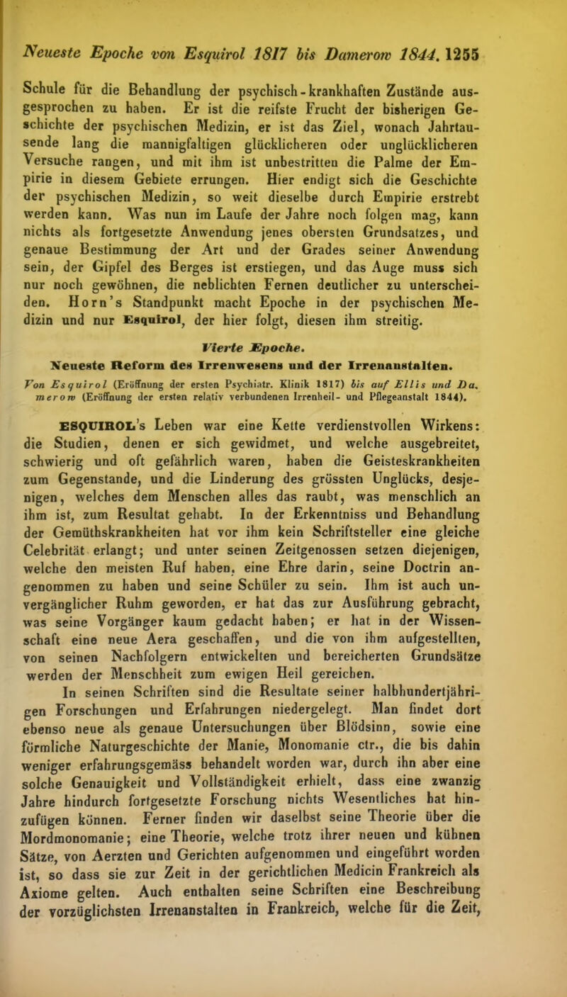Neueste Epoche von Esquirol 1817 bis Damerow 1844.1255 Schule für die Behandlung der psychisch - krankhaften Zustände aus- gesprochen zu haben. Er ist die reifste Frucht der bisherigen Ge- schichte der psychischen Medizin, er ist das Ziel, wonach Jahrtau- sende lang die mannigfaltigen glücklicheren oder unglücklicheren \ersuche rangen, und mit ihm ist unbestritten die Palme der Em- pirie in diesem Gebiete errungen. Hier endigt sich die Geschichte der psychischen Medizin, so weit dieselbe durch Empirie erstrebt werden kann. Was nun im Laufe der Jahre noch folgen mag, kann nichts als fortgesetzte Anwendung jenes obersten Grundsatzes, und genaue Bestimmung der Art und der Grades seiner Anwendung sein, der Gipfel des Berges ist erstiegen, und das Auge muss sich nur noch gewöhnen, die neblichten Fernen deutlicher zu unterschei- den. Horn’s Standpunkt macht Epoche in der psychischen Me- dizin und nur Esquirol, der hier folgt, diesen ihm streitig. Vierte JEpoche. Neueste Reform des Irrenwesens und der Irrenanstalten. Von Esquirol (Eröffnung der ersten Psychiatr. Klinik 1817) bis auf Ellis und Da. merom (Eröffnung der ersten relativ verbundenen Irrenheil- und Pflegeanstalt 1844). ESQUlROIi’s Leben war eine Kette verdienstvollen Wirkens: die Studien, denen er sich gewidmet, und welche ausgebreitet, schwierig und oft gefährlich waren, haben die Geisteskrankheiten zum Gegenstände, und die Linderung des grössten Unglücks, desje- nigen, welches dem Menschen alles das raubt, was menschlich an ihm ist, zum Resultat gehabt. In der Erkenntniss und Behandlung der Gemüthskrankheiten hat vor ihm kein Schriftsteller eine gleiche Celebrität erlangt; und unter seinen Zeitgenossen setzen diejenigen, welche den meisten Ruf haben, eine Ehre darin, seine Doctrin an- genommen zu haben und seine Schüler zu sein. Ihm ist auch un- vergänglicher Ruhm geworden, er hat das zur Ausführung gebracht, was seine Vorgänger kaum gedacht haben; er hat in der Wissen- schaft eine neue Aera geschaffen, und die von ihm aufgestellten, von seinen Nachfolgern entwickelten und bereicherten Grundsätze werden der Menschheit zum ewigen Heil gereichen. In seinen Schriften sind die Resultate seiner halbhundertjähri- gen Forschungen und Erfahrungen niedergelegt. Man findet dort ebenso neue als genaue Untersuchungen über Blödsinn, sowie eine förmliche Naturgeschichte der Manie, Monomanie ctr., die bis dahin weniger erfahrungsgemäss behandelt worden war, durch ihn aber eine solche Genauigkeit und Vollständigkeit erhielt, dass eine zwanzig Jahre hindurch fortgesetzte Forschung nichts Wesentliches hat hin- zufügen können. Ferner finden wir daselbst seine Theorie über die Mordmonomanie; eine Theorie, welche trotz ihrer neuen und kühnen Sätze, von Aerzten und Gerichten aufgenommen und eingeführt worden ist, so dass sie zur Zeit in der gerichtlichen Medicin Frankreich als Axiome gelten. Auch enthalten seine Schriften eine Beschreibung der vorzüglichsten Irrenanstalten in Frankreich, welche für die Zeit,