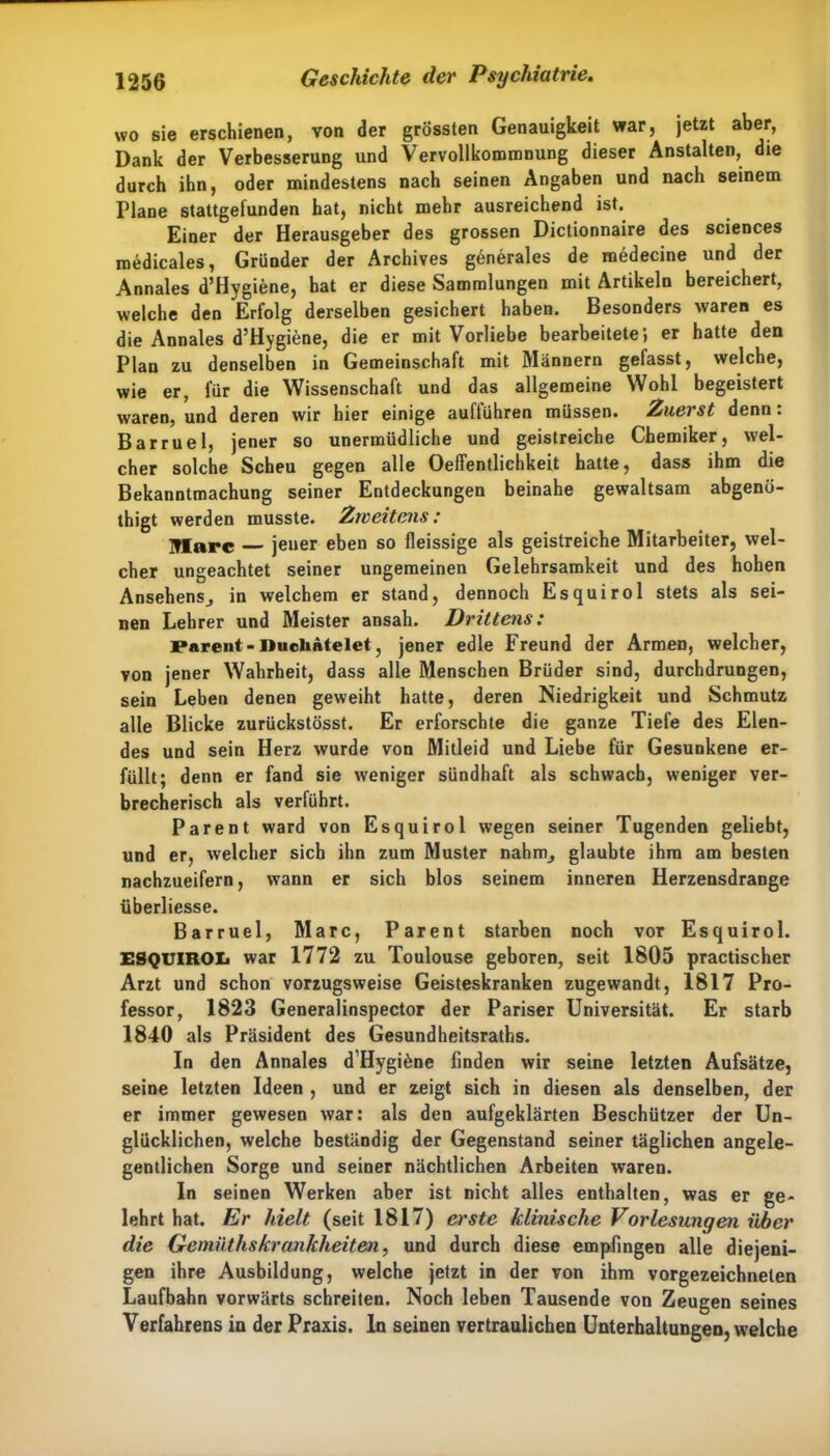wo sie erschienen, von der grössten Genauigkeit war, jetzt aber, Dank der Verbesserung und Vervollkommnung dieser Anstalten, die durch ihn, oder mindestens nach seinen Angaben und nach seinem Plane stattgefunden hat, nicht mehr ausreichend ist. Einer der Herausgeber des grossen Dictionnaire des Sciences medicales, Gründer der Archives generales de medecine und der Annales d’Hygiene, hat er diese Sammlungen mit Artikeln bereichert, welche den Erfolg derselben gesichert haben. Besonders waren es die Annales d’Hygiene, die er mit Vorliebe bearbeitete; er hatte den Plan zu denselben in Gemeinschaft mit Männern gefasst, welche, wie er, für die Wissenschaft und das allgemeine Wohl begeistert waren, und deren wir hier einige auftühren müssen. Zuerst denn: Barruel, jener so unermüdliche und geistreiche Chemiker, wel- cher solche Scheu gegen alle Oeffentlichkeit hatte, dass ihm die Bekanntmachung seiner Entdeckungen beinahe gewaltsam abgenö- thigt werden musste. Zweitens: Marc jener eben so fleissige als geistreiche Mitarbeiter, wel- cher ungeachtet seiner ungemeinen Gelehrsamkeit und des hohen Ansehensj in welchem er stand, dennoch Esquirol stets als sei- nen Lehrer und Meister ansah. Drittens: Pnrent - Duchatelet, jener edle Freund der Armen, welcher, von jener Wahrheit, dass alle Menschen Brüder sind, durchdrungen, sein Leben denen geweiht hatte, deren Niedrigkeit und Schmutz alle Blicke zurückstösst. Er erforschte die ganze Tiefe des Elen- des und sein Herz wurde von Mitleid und Liebe für Gesunkene er- füllt; denn er fand sie weniger sündhaft als schwach, weniger ver- brecherisch als verführt. Parent ward von Esquirol wegen seiner Tugenden geliebt, und er, welcher sich ihn zum Muster nahrn, glaubte ihm am besten nachzueifern, wann er sich blos seinem inneren Herzensdrange überliesse. Barruel, Marc, Parent starben noch vor Esquirol. ESQUIROIi war 1772 zu Toulouse geboren, seit 1805 practischer Arzt und schon vorzugsweise Geisteskranken zugewandt, 1817 Pro- fessor, 1823 Generalinspector der Pariser Universität. Er starb 1840 als Präsident des Gesundheitsraths. In den Annales d’Hygiöne finden wir seine letzten Aufsätze, seine letzten Ideen , und er zeigt sich in diesen als denselben, der er immer gewesen war: als den aufgeklärten Beschützer der Un- glücklichen, welche beständig der Gegenstand seiner täglichen angele- gentlichen Sorge und seiner nächtlichen Arbeiten waren. In seinen Werken aber ist nicht alles enthalten, was er ge- lehrt hat. Er hielt (seit 1817) erste klinische Vorlesungen über die Gemüthskrankheiten, und durch diese empfingen alle diejeni- gen ihre Ausbildung, welche jetzt in der von ihm vorgezeichnelen Laufbahn vorwärts schreiten. Noch leben Tausende von Zeugen seines Verfahrens in der Praxis. In seinen vertraulichen Unterhaltungen, welche