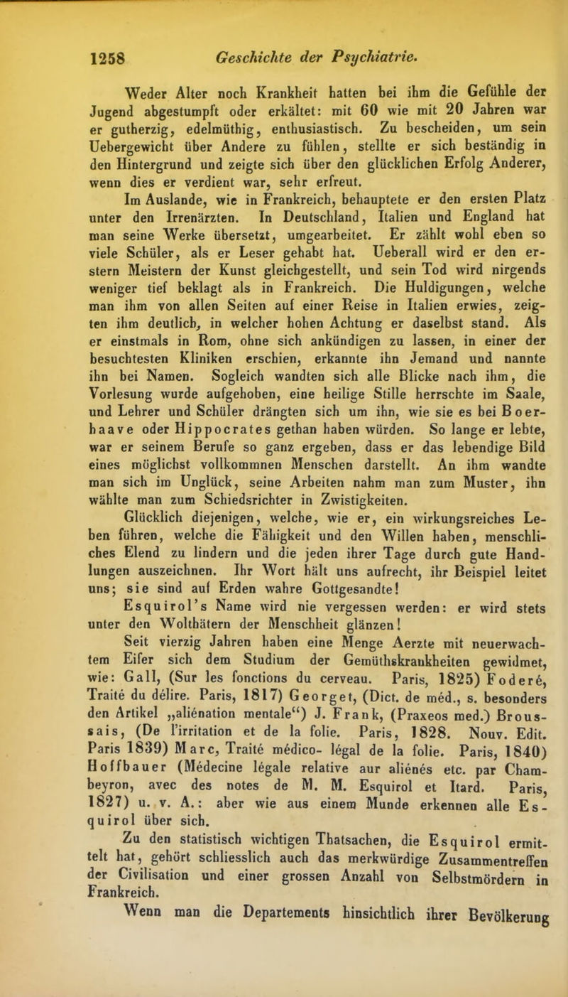 Weder Alter noch Krankheit hatten bei ihm die Gefühle der Jugend abgestumpft oder erkältet: mit 60 wie mit 20 Jahren war er gutherzig, edelmüthig, enthusiastisch. Zu bescheiden, um sein Uebergewicht über Andere zu fühlen, stellte er sich beständig in den Hintergrund und zeigte sich über den glücklichen Erfolg Anderer, wenn dies er verdient war, sehr erfreut. Im Auslande, wie in Frankreich, behauptete er den ersten Platz unter den Irrenärzten. In Deutschland, Italien und England hat man seine Werke übersetzt, umgearbeitet. Er zählt wohl eben so viele Schüler, als er Leser gehabt hat. Ueberall wird er den er- stem Meistern der Kunst gleichgestellt, und sein Tod wird nirgends weniger tief beklagt als in Frankreich. Die Huldigungen, welche man ihm von allen Seiten auf einer Reise in Italien erwies, zeig- ten ihm deutlich, in welcher hohen Achtung er daselbst stand. Als er einstmals in Rom, ohne sich ankündigen zu lassen, in einer der besuchtesten Kliniken erschien, erkannte ihn Jemand und nannte ihn bei Namen. Sogleich wandten sich alle Blicke nach ihm, die Vorlesung wurde aufgehoben, eine heilige Stille herrschte im Saale, und Lehrer und Schüler drängten sich um ihn, wie sie es bei Boer- haave oder Hippocrates gethan haben würden. So lange er lebte, war er seinem Berufe so ganz ergeben, dass er das lebendige Bild eines möglichst vollkommnen Menschen darstellt. An ihm wandte man sich im Unglück, seine Arbeiten nahm man zum Muster, ihn wählte man zum Schiedsrichter in Zwistigkeiten. Glücklich diejenigen, welche, wie er, ein wirkungsreiches Le- ben führen, welche die Fähigkeit und den Willen haben, menschli- ches Elend zu lindern und die jeden ihrer Tage durch gute Hand- lungen auszeichnen. Ihr Wort hält uns aufrecht, ihr Beispiel leitet uns; sie sind auf Erden wahre Gottgesandte! Esquirol’s Name wird nie vergessen werden: er wird stets unter den Wolthätern der Menschheit glänzen! Seit vierzig Jahren haben eine Menge Aerzte mit neuerwach- tem Eifer sich dem Studium der Gemüthskrankheiten gewidmet, wie: Gail, (Sur les fonctions du cerveau. Paris, 1825) Foder6, Traite du delire. Paris, 1817) Georget, (Dict. de med., s. besonders den Artikel „alienation mentale“) J. Frank, (Praxeos med.) Brous- sais, (De l’irritation et de la folie. Paris, 1828. Nouv. Edit. Paris 1839) Marc, Traite medico- legal de la folie. Paris, 1840) Hoffbauer (Medecine legale relative aur alienes etc. par Cham- beyron, avec des notes de M. M. Esquirol et Itard. Paris, 1827) u. v. A.: aber wie aus einem Munde erkennen alle Es- quirol über sich. Zu den statistisch wichtigen Thatsachen, die Esquirol ermit- telt hat, gehört schliesslich auch das merkwürdige Zusammentreffen der Civilisation und einer grossen Anzahl von Selbstmördern in Frankreich. Wenn man die Departements hinsichtlich ihrer Bevölkerung