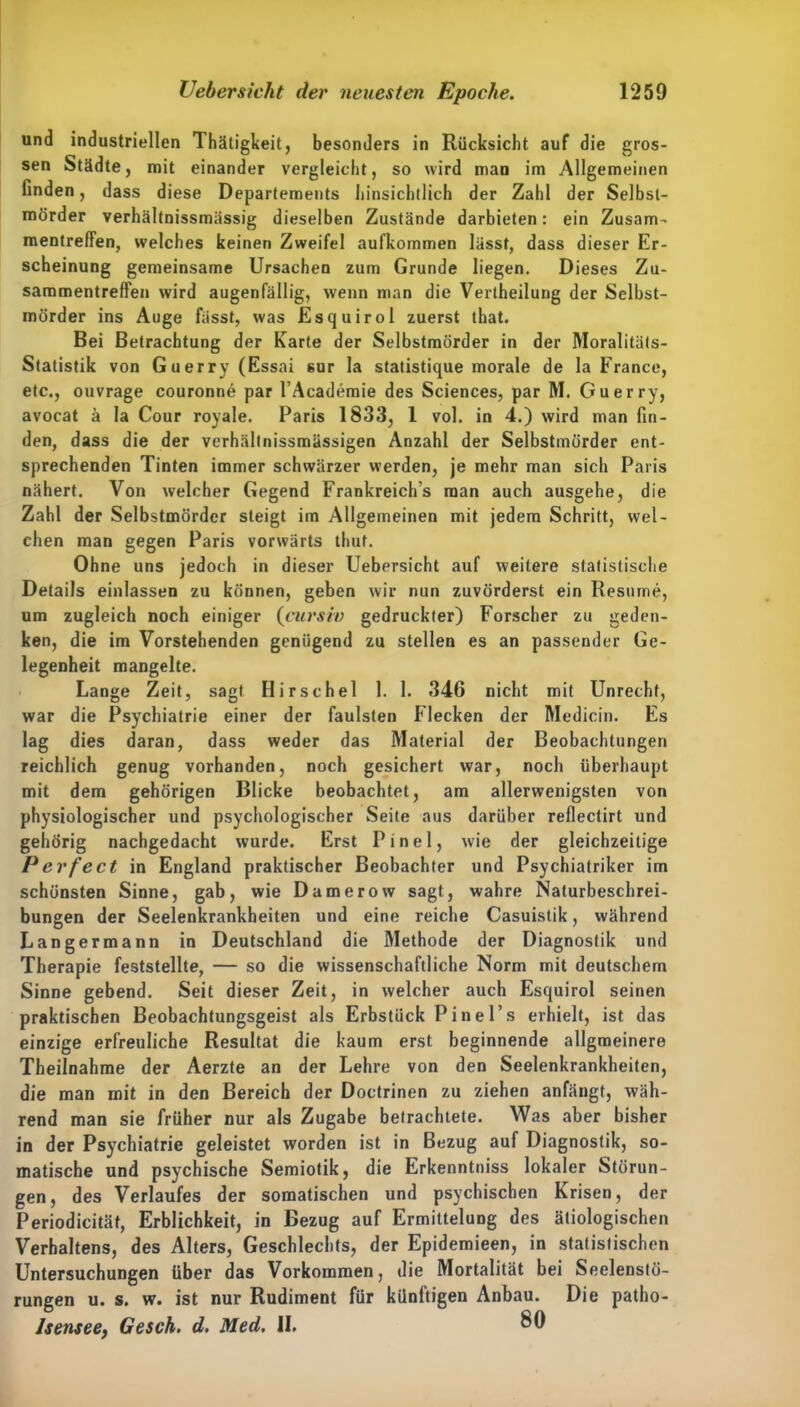 und industriellen Thätigkeit, besonders in Rücksicht auf die gros- sen Städte, mit einander vergleicht, so wird man im Allgemeinen finden, dass diese Departements hinsichtlich der Zahl der Selbst- mörder verhältnissmässig dieselben Zustände darbieten: ein Zusam- mentreffen, welches keinen Zweifel aufkommen lässt, dass dieser Er- scheinung gemeinsame Ursachen zum Grunde liegen. Dieses Zu- sammentreffen wird augenfällig, wenn man die Vertheilung der Selbst- mörder ins Auge fasst, was Esquirol zuerst that. Bei Betrachtung der Karte der Selbstmörder in der Moralitäts- Statistik von Guerry (Essai sur la statistique morale de la France, etc., ouvrage couronne par l’Academie des Sciences, par M. Guerry, avocat ä la Cour royale. Paris 1833, 1 vol. in 4.) wird man fin- den, dass die der verhältnissmässigen Anzahl der Selbstmörder ent- sprechenden Tinten immer schwärzer werden, je mehr man sich Paris nähert. Von welcher Gegend Frankreichs man auch ausgehe, die Zahl der Selbstmörder steigt im Allgemeinen mit jedem Schritt, wel- chen man gegen Paris vorwärts thut. Ohne uns jedoch in dieser Uebersicht auf weitere statistische Details einlassen zu können, geben wir nun zuvörderst ein Resume, um zugleich noch einiger (cursiv gedruckter) Forscher zu geden- ken, die im Vorstehenden genügend zu stellen es an passender Ge- legenheit mangelte. Lange Zeit, sagt Hirschei 1. 1. 346 nicht mit Unrecht, war die Psychiatrie einer der faulsten Flecken der Medicin. Es lag dies daran, dass weder das Material der Beobachtungen reichlich genug vorhanden, noch gesichert war, noch überhaupt mit dem gehörigen Blicke beobachtet, am allerwenigsten von physiologischer und psychologischer Seite aus darüber reflectirt und gehörig nachgedacht wurde. Erst Pinel, wie der gleichzeitige Perfect in England praktischer Beobachter und Psychiatriker im schönsten Sinne, gab, wie Damerow sagt, wahre Naturbeschrei- bungen der Seelenkrankheiten und eine reiche Casuistik, während Langermann in Deutschland die Methode der Diagnostik und Therapie feststellte, — so die wissenschaftliche Norm mit deutschem Sinne gebend. Seit dieser Zeit, in welcher auch Esquirol seinen praktischen Beobachtungsgeist als Erbstück Pinel .s erhielt, ist das einzige erfreuliche Resultat die kaum erst beginnende allgmeinere Theilnahme der Aerzte an der Lehre von den Seelenkrankheiten, die man mit in den Bereich der Doctrinen zu ziehen anfängt, wäh- rend man sie früher nur als Zugabe betrachtete. Was aber bisher in der Psychiatrie geleistet worden ist in Bezug auf Diagnostik, so- matische und psychische Semiotik, die Erkenntniss lokaler Störun- gen, des Verlaufes der somatischen und psychischen Krisen, der Periodicität, Erblichkeit, in Bezug auf Ermittelung des ätiologischen Verhaltens, des Alters, Geschlechts, der Epidemieen, in statistischen Untersuchungen über das Vorkommen, die Mortalität bei Seelenslö- rungen u. s. w. ist nur Rudiment für künftigen Anbau. Die patho- Jsensee, Gesch. d. Med. II, 80