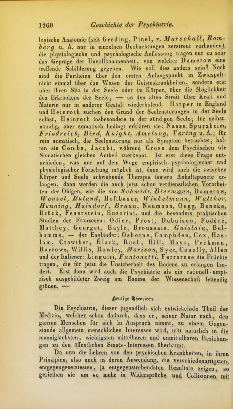 logische Anatomie (seit Greding, Pinel, y. Marschall, Hom- berg u. A. nur in einzelnen Beobachtungen zerstreut vorhanden), die physiologische und psychologische Auffassung tragen nur zu sehr das Gepräge der Unvollkommenheit, von welcher Damerow eine treffende Schilderung gegeben. Wie soll dies anders sein? Noch sind die Partheien über den ersten Anfangspunkt in Zwiespalt: nicht einmal über das Wesen der Geisteskrankheiten, sondern erst über ihren Sitz in der Seele oder im Körper, über die Möglichkeit des Erkrankens der Seele, — so den alten Streit über Kraft und Materie nur in anderer Gestalt wiederholend. Har per in England und lleinroth suchen den Grund der Seelenstörungen in der Seele selbst, Heinroth insbesondere in der sündigen Seele; für selbst ständig, aber somatisch bedingt erklären sie: N a sse, Spur zh eim, Friedreich, Bird, Knight, Amelung, Vering u. A.; für rein somatisch, die Seelenstörung nur als Symptom betrachtet, hal- ten sie Conibe, Jacobi, während Gross dem Psychischen wie Somatischen gleichen Anlheil zuerkennt. Ist erst diese Frage ent- schieden, was nur auf dem Wege empirisch - psychologischer und physiologischer Forschung möglich ist, dann wird auch die zwischen Körper und Seele schwebende Therapie festere Anhaltspuncte er- langen, dann werden die auch jetzt schon verdienstlichen Vorarbei- ten der Obigen, wie die von S chmidt, Bicrm ann} Damerow, Wenzel, Ruland, Hoffbauer, Winkelmann, Walther, Henning, Haindorf, Braun, Neumann, Oegg, Beneke, Brück, Feuerstein, Buzorini, und die besonders praktischen Studien der Franzosen: Odier, Prost, Dubuison, Fod6re, Matthey, Georget, Bayle, Broussais, Guislain, Bel- homme, — der Engländer: 0 s b o rn e, Cam p b d e n, C o x , H a s- lam, Crowther, Black, Rush, Hill, Mayo, Parkman, B u r r o w s, Willis, R o w 1 e y, Morison, Sy er, C o n o 11 y, Allen und der Italiener: Linguiti, Fantonetti, Ferrarese die Früchte tragen, die für jetzt die Unsicherheit des Bodens zu erlangen hin- dert. Erst dann wird auch die Psychiatrie als ein rationell - empi- risch ausgebildeter Zweig am Baume der Wissenschaft lebendig grünen. — $cutißt ftljcoriccn. Die Psychiatrie, dieser jugendlich sich entwickelnde Theil der Medizin, welcher schon dadurch, dass er, seiner Natur nach, den ganzen Menschen für sich in Anspruch nimmt, zu einem Gegen- stände allgemein-menschlichen Interesses wird, tritt natürlich in die mannigfachsten, wichtigsten mittelbaren und unmittelbaren Beziehun- gen zu den öffentlichen Staats - Interessen überhaupt. Da nun die Lehren von den psychischen Krankheiten, in ihren Prinzipien, also auch in deren Anwendung, die verschiedenartigsten, entgegengesetztesten, ja entgegenstrebendsten Resultate zeigen, so geriethen sie um so mehr in Widersprüche und Collisionen mit