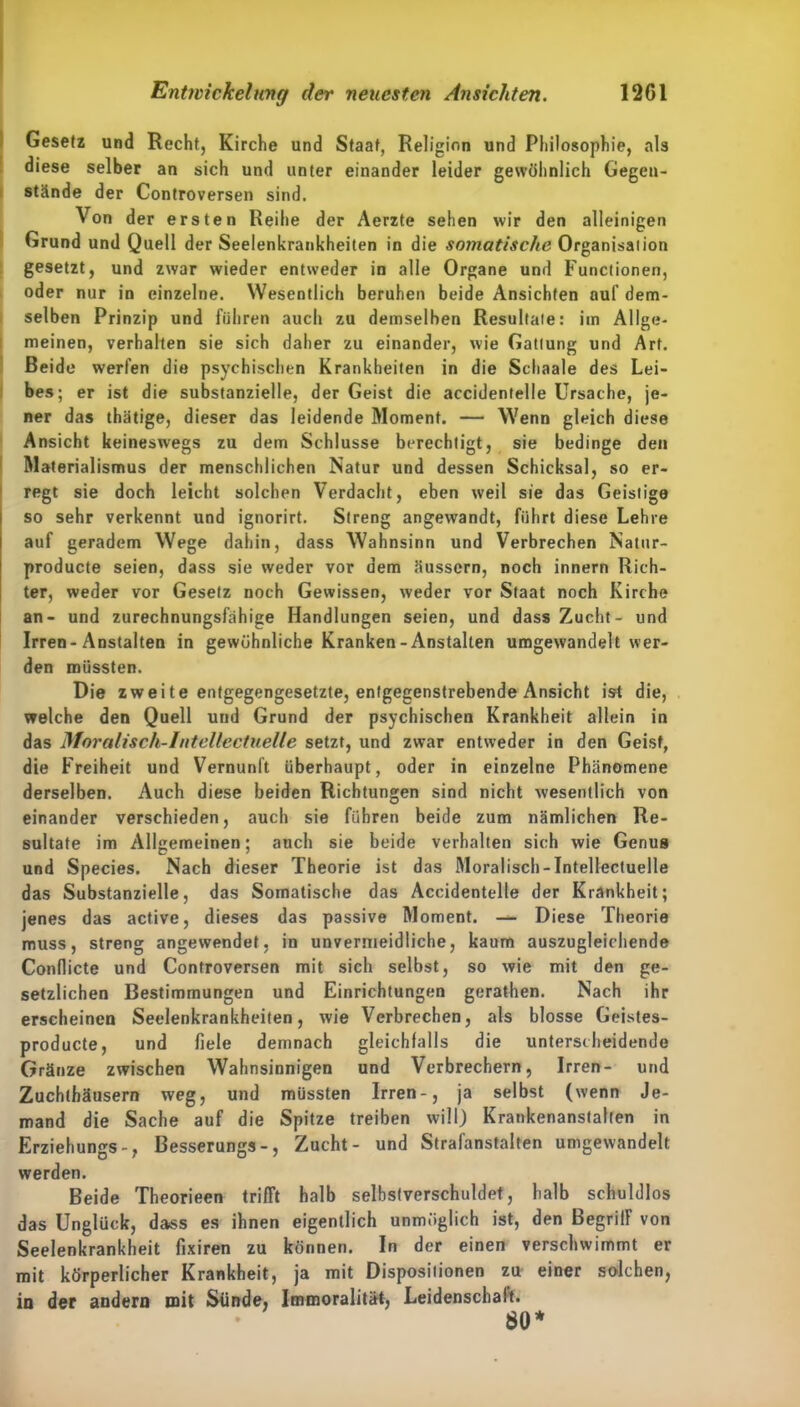 12G1 Entivickelnng der neuesten Ansichten. Gesetz und Recht, Kirche und Staat, Religion und Philosophie, alä diese selber an sich und unter einander leider gewöhnlich Gegen- stände der Controversen sind. Von der ersten Reihe der Aerzte sehen wir den alleinigen Grund und Quell der Seelenkrankheiten in die somatische Organisation gesetzt, und zwar wieder entweder in alle Organe und Functionen, oder nur in einzelne. Wesentlich beruhen beide Ansichten auf dem- selben Prinzip und führen auch zu demselben Resultaie: im Allge- meinen, verhalten sie sich daher zu einander, wie Gattung und Art. Beide werfen die psychischen Krankheiten in die Schaale des Lei- bes; er ist die substanzielle, der Geist die accidentelle Ursache, je- ner das thätige, dieser das leidende Moment. — Wenn gleich diese Ansicht keineswegs zu dem Schlüsse berechtigt, sie bedinge den Materialismus der menschlichen Natur und dessen Schicksal, so er- regt sie doch leicht solchen Verdacht, eben weil sie das Geistige so sehr verkennt und ignorirt. Streng angewandt, führt diese Lehre auf geradem Wege dahin, dass Wahnsinn und Verbrechen Natur- producte seien, dass sie weder vor dem äussern, noch innern Rich- ter, weder vor Gesetz noch Gewissen, weder vor Staat noch Kirche an- und zurechnungsfähige Handlungen seien, und dass Zucht- und Irren-Anstalten in gewöhnliche Kranken-Anstalten umgewandelt wer- den müssten. Die zweite entgegengesetzte, entgegenstrebende Ansicht ist die, welche den Quell und Grund der psychischen Krankheit allein in das Moralisch-Intellectuelle setzt, und zwar entweder in den Geist, die Freiheit und Vernunft überhaupt, oder in einzelne Phänomene derselben. Auch diese beiden Richtungen sind nicht wesentlich von einander verschieden, auch sie führen beide zum nämlichen Re- sultate im Allgemeinen; auch sie beide verhalten sich wie Genus und Species. Nach dieser Theorie ist das Moralisch-Intellectuelle das Substanzielle, das Somatische das Accidentelle der Krankheit; jenes das active, dieses das passive Moment. — Diese Theorie muss, streng angewendet, in unvermeidliche, kaum auszugleichende Condicte und Controversen mit sich selbst, so wie mit den ge- setzlichen Bestimmungen und Einrichtungen gerathen. Nach ihr erscheinen Seelenkrankheiten, wie Verbrechen, als blosse Geistes- producte, und fiele demnach gleichfalls die unterscheidende Gränze zwischen Wahnsinnigen und Verbrechern, Irren- und Zuchthäusern weg, und müssten Irren-, ja selbst (wenn Je- mand die Sache auf die Spitze treiben will) Krankenanstalten in Erziehungs-, Besserungs-, Zucht- und Strafanstalten umgewandelt werden. Beide Theorieen trifft halb selbstverschuldet, halb schuldlos das Unglück, dass es ihnen eigentlich unmöglich ist, den Begriff von Seelenkrankheit fixiren zu können. In der einen verschwimmt er mit körperlicher Krankheit, ja mit Dispositionen zu einer solchen, in der andern mit Sünde, Immoralität, Leidenschalt. SO*