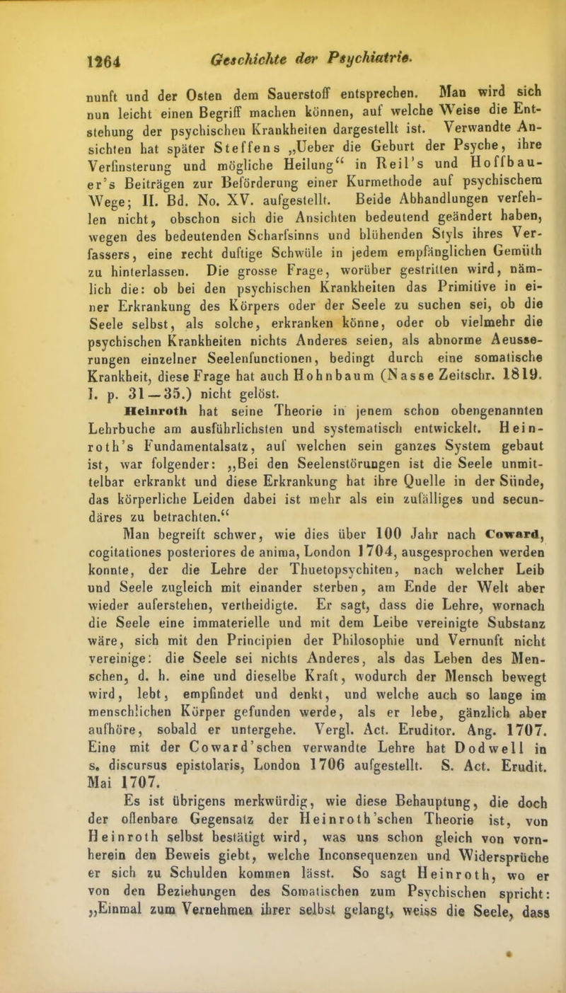 nunft und der Osten dem Sauerstoff entsprechen. Man wird sich nun leicht einen Begriff machen können, auf welche W eise die Ent- stehung der psychischen Krankheiten dargestellt ist. V erwandte An- sichten hat später Steffens „Ueber die Geburt der Psyche, ihre Verfinsterung und mögliche Heilung“ in Reil s und Hoffbau- er’s Beiträgen zur Beförderung einer Kurmethode auf psychischem Wege; II. Bd. No. XV. aufgestellt. Beide Abhandlungen verfeh- len nicht, obschon sich die Ansichten bedeutend geändert haben, wegen des bedeutenden Scharfsinns und blühenden Styls ihres Ver- fassers, eine recht duftige Schwüle in jedem empfänglichen Gemiilh zu hinterlassen. Die grosse Frage, worüber gestritten wird, näm- lich die: ob bei den psychischen Krankheiten das Primitive in ei- ner Erkrankung des Körpers oder der Seele zu suchen sei, ob die Seele selbst, als solche, erkranken könne, oder ob vielmehr die psychischen Krankheiten nichts Anderes seien, als abnorme Aeusse- rungen einzelner Seelenfunctionen, bedingt durch eine somatische Krankheit, diese Frage hat auch Hohnbaum (Nasse Zeitschr. 1819. I. p. 31 — 35.) nicht gelöst. Heinrotli hat seine Theorie in jenem schon obengenannten Lehrbuche am ausführlichsten und systematisch entwickelt. Hein- roth’s Fundamentalsatz, auf welchen sein ganzes System gebaut ist, war folgender: „Bei den Seelenstörungen ist die Seele unmit- telbar erkrankt und diese Erkrankung hat ihre Quelle in der Sünde, das körperliche Leiden dabei ist mehr als ein zufälliges und secun- däres zu betrachten.“ Man begreift schwer, wie dies über 100 Jahr nach Coward, cogitationes posteriores de anima, London 1704, ausgesprochen werden konnte, der die Lehre der Thuetopsychiten, nach welcher Leib und Seele zugleich mit einander sterben, am Ende der Welt aber wieder auferstehen, vertheidigte. Er sagt, dass die Lehre, wornach die Seele eine immaterielle und mit dem Leibe vereinigte Substanz wäre, sich mit den Principien der Philosophie und Vernunft nicht vereinige: die Seele sei nichts Anderes, als das Leben des Men- schen, d. h. eine und dieselbe Kraft, wodurch der Mensch bewegt wird, lebt, empfindet und denkt, und welche auch so lange im menschlichen Körper gefunden werde, als er lebe, gänzlich aber aufhöre, sobald er untergehe. Vergl. Act. Eruditor. Ang. 1707. Eine mit der Coward’schen verwandte Lehre hat Dodwell in s. discursus epistolaris, London 1706 aufgestellt. S. Act. Erudit. Mai 1707. Es ist übrigens merkwürdig, wie diese Behauptung, die doch der oflenbare Gegensatz der Heinroth sehen Theorie ist, von H einroth selbst bestätigt wird, was uns schon gleich von vorn- herein den Beweis giebt, welche Inconsequenzen und Widersprüche er sich zu Schulden kommen lässt. So sagt Heinroth, wo er von den Beziehungen des Somatischen zum Psychischen spricht: „Einmal zum Vernehmen ihrer selbst gelangt, weiss die Seele, dass