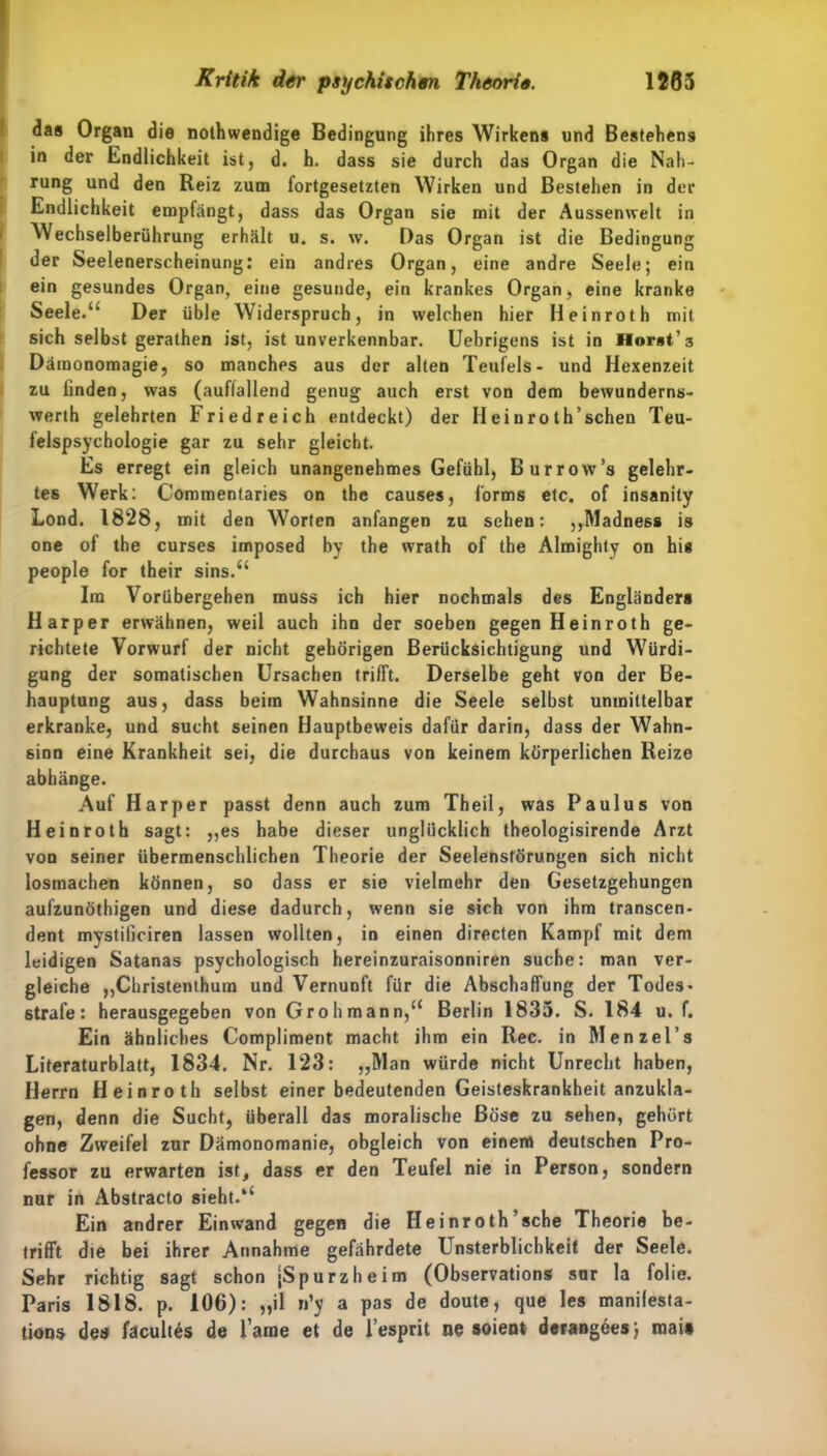 das Organ die nothwendige Bedingung ihres Wirkens und Bestehens in der Endlichkeit ist, d. h. dass sie durch das Organ die Nah- rung und den Reiz zum fortgesetzten Wirken und Bestehen in der Endlichkeit empfängt, dass das Organ sie mit der Aussemvelt in Wechselberührung erhält u. s. w. Das Organ ist die Bedingung der Seelenerscheinung: ein andres Organ, eine andre Seele; ein ein gesundes Organ, eine gesunde, ein krankes Organ, eine kranke Seele.u Der üble Widerspruch, in welchen hier Heinroth mit sich selbst gerathen ist, ist unverkennbar. Uebrigens ist in Horst’3 Dämonomagie, so manches aus der alten Teufels- und Hexenzeit zu finden, was (auflallend genug auch erst von dem bewunderns- werth gelehrten Friedreich entdeckt) der Hei nroth’sehen Teu- felspsychologie gar zu sehr gleicht. Es erregt ein gleich unangenehmes Gefühl, Burrow’s gelehr- tes Werk: Commentaries on the causes, forms etc. of insanity Lond. 1828, mit den Worten anfangen zu sehen: ,,Madness is one of the curses imposed by the wrath of the Almighty on hi« people for their sins.“ Ira Vorübergehen muss ich hier nochmals des Engländer» Har per erwähnen, weil auch ihn der soeben gegen Heinroth ge- richtete Vorwurf der nicht gehörigen Berücksichtigung und Würdi- gung der somatischen Ursachen trifft. Derselbe geht von der Be- hauptung aus, dass beim Wahnsinne die Seele selbst unmittelbar erkranke, und sucht seinen Hauptbeweis dafür darin, dass der Wahn- sinn eine Krankheit sei, die durchaus von keinem körperlichen Reize abhänge. Auf Harper passt denn auch zum Theil, was Paulus von Heinroth sagt: „es habe dieser unglücklich theologisirende Arzt von seiner übermenschlichen Theorie der Seelenstörungen sich nicht losmachen können, so dass er sie vielmehr den Gesetzgehungen aufzunöthigen und diese dadurch, wenn sie sich von ihm transcen- dent mystificiren lassen wollten, in einen directen Kampf mit dem leidigen Satanas psychologisch hereinzuraisonniren suche: man ver- gleiche „Christenthum und Vernunft für die Abschaffung der Todes- strafe: herausgegeben von Grohmann,“ Berlin 1835. S. 184 u. f. Ein ähnliches Compliment macht ihm ein Rec. in Menzel’s Literaturblatt, 1834. Nr. 123: „Man würde nicht Unrecht haben, Herrn Heinroth selbst einer bedeutenden Geisteskrankheit anzukla- gen, denn die Sucht, überall das moralische Böse zu sehen, gehört ohne Zweifel zur Dämonomanie, obgleich von einem deutschen Pro- fessor zu erwarten ist, dass er den Teufel nie in Person, sondern nur in Abstracto sieht/4 Ein andrer Einwand gegen die Heinroth’sche Theorie be- trifft die bei ihrer Annahme gefährdete Unsterblichkeit der Seele. Sehr richtig sagt schon jSpurzheim (Observation« sur la folie. Paris 1818. p. 106): „il n’y a pas de doute, que les manifesta- tions des facultes de Tarne et de Tesprit ne soient derangees; raai»