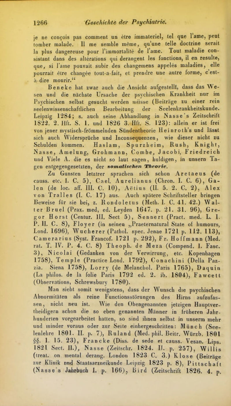 je ne con^.ois pas comment un etre immateriel, tel que l’ame, peut tomber malade. 11 me semble meme, qu’une teile doctrine serait la plus dangereuse pour l’immortalite de l’ame. Tout maladie con- sistant dans des alterations qui derangent les fonctions, il en resulte, que, si Paine pouvait subir des changemens appeles maladies, eile pourrait etre changee tout-a-fait, et prendre une autre forme, c’est- ä-dire mourir.“ Beneke hat zwar auch die Ansicht aufgestellt, dass das We- sen und die nächste Ursache der psychischen Krankheit nur im Psychischen selbst gesucht werden müsse (Beiträge zu einer rein seelenwissenschaftlichen Bearbeitung der Seelenkrankheitskunde. Leipzig 1284; s. auch seine Abhandlung in Nass es Zeitschrilt 1822. 2. Hft. S. 1. und 1826 3. Hft. S. 123): allein er ist frei von jener mystisch-frömmelnden Sündentheorie Heinroth’s und lässt sich auch Widersprüche und Inconsequenzen, wie dieser nicht zu Schulden kommen. Haslam, Spurzheim, Rush, Knight, Nasse, Amelung, Grohmann, Combe, Jacobi, Friedreich und Viele A. die es nicht so laut sagen, huldigen, in unsern la- gen entgegengesetzten, der «omatischen Theorie. Zu Gunsten letztrer sprachen sich schon Aretaeus (de causs. etc. I. C. 5), Cael. Aurelianus (Chron. I. C. 6), Ga- len (de loc. alf. III. C. 10), Aetius (II. 5. 2. C. 2), Alex von Tralles (I. C. 17) aus. Auch spätere Schriftsteller bringen Beweise für sie bei, z. Rondoletus (Meth. I. C. 41. 42.) Wal- ter Bruel (Prax. med, ed. Leyden 1647. p. 21. 31. 96), Gre- gor Horst (Centur. III. Sect 5), Sennert (Pract. med. L. 1. P. II. C. 8), Fl oyer (in seinen ,,Praeternatural State of humours, Lond. 1696), Wucherer (Pathol. spec. Jenae 1721 p. 112. 113), Camerarius (Syst. Francof. 1721 p. 292), Fr. Hoffmann (Med. rat. T. IV. P. 4. C. 8) Theoph. de Meza (Compend. I. Fase. 3), Nicolai (Gedanken von der Verwirrung, etc. Kopenhagen 1758), Temple (Practice Lond. 1792), Conachini (Deila Paz- zia. Siena 1758), Lorry (de Melanchol. Paris 1765), Daquin (La philos. de la folie Paris 1792 ed. 2. ib. 1804), Fawcett (Observations, Schrewsbury 1780). Man sieht somit wenigstens, dass der Wunsch die psychischen Abnormitäten als reine Functionsstörungen des Hirns aufzufas- sen, nicht neu ist. Wie den Obengenannten jetzigen Hauplver- theidigern schon die so eben genannten Männer in früheren Jahr- hunderten vorgearbeitet hatten, so sind ihnen selbst in unserra mehr und minder voraus oder zur Seite einhergeschritten: Münch (See- lenlehre 1801. II. p. 7), Ruland (Med. phil. Beitr. Würzb. 1801 §§. 1. 15. 23), Franc ke (Diss. de sede et causs. Vesan. Lips. 1821 Sect. II.), Nasse (Zeitschr. 1824. II. p. 257), Willis (treat. on mental derang. London 1823 C. 3.) Klose (Beiträge zur Klinik nnd Staatsarzneikundc Leipzig 1823 p. 8), Pittschaft (Nasse s Jahrbuch I. p. 166), Bird (Zeitschrift 1826. 4. p.