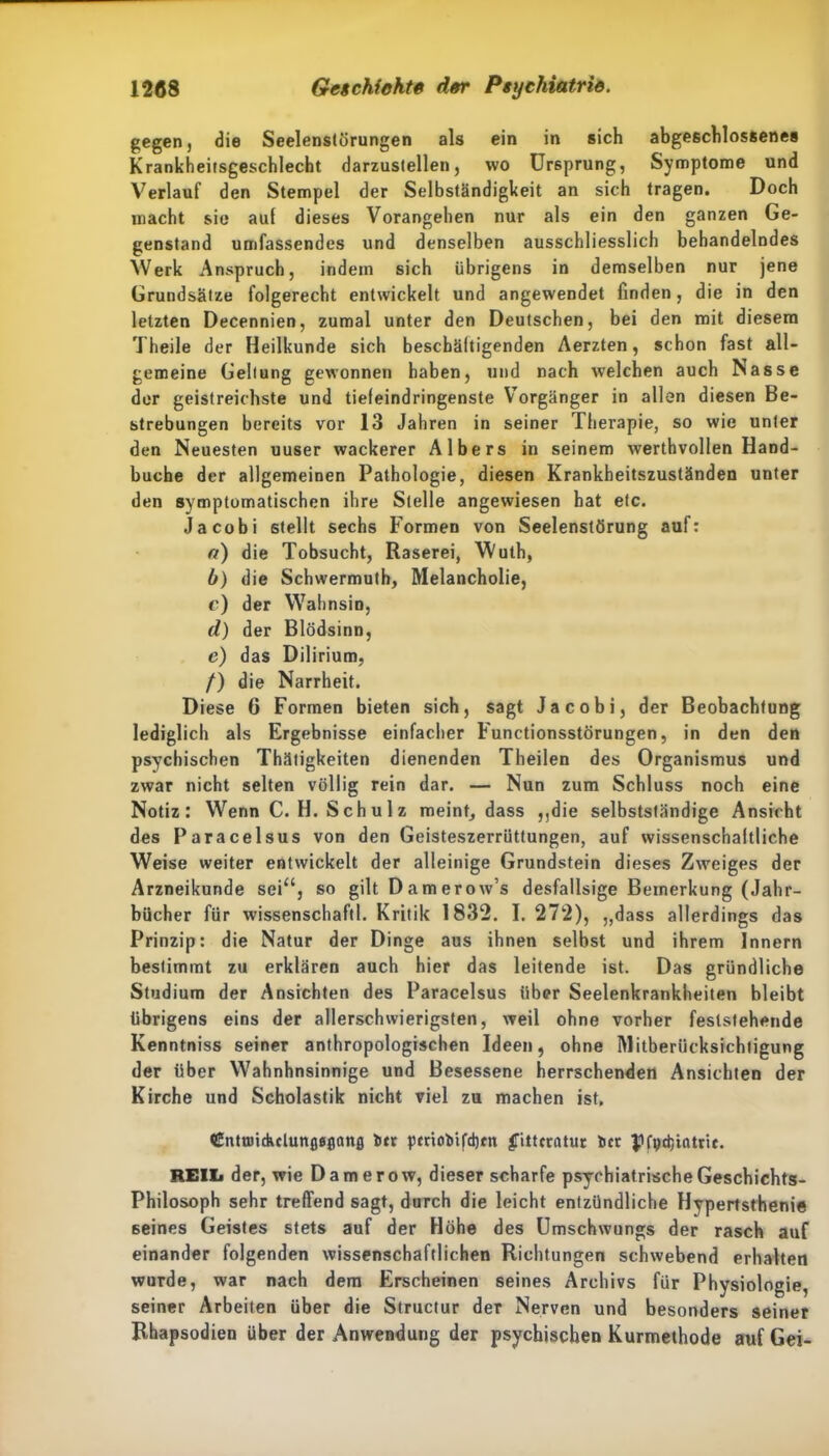 gegen, die Seelenstörungen als ein in sich abgeschlossenes Krankheilsgeschlecht darzustellen, wo Ursprung, Symptome und Verlauf den Stempel der Selbständigkeit an sich tragen. Doch macht sie auf dieses Vorangehen nur als ein den ganzen Ge- genstand umfassendes und denselben ausschliesslich behandelndes Werk Anspruch, indem sich übrigens in demselben nur jene Grundsätze folgerecht entwickelt und angewendet finden, die in den letzten Decennien, zumal unter den Deutschen, bei den mit diesem Theile der Heilkunde sich beschäftigenden Aerzten, schon fast all- gemeine Geltung gewonnen haben, und nach welchen auch Nasse der geistreichste und tiefeindringenste Vorgänger in allen diesen Be- strebungen bereits vor 13 Jahren in seiner Therapie, so wie unter den Neuesten uuser wackerer Albers in seinem werthvollen Hand- buche der allgemeinen Pathologie, diesen Krankheitszuständen unter den symptomatischen ihre Stelle angewiesen hat etc. Ja cobi stellt sechs Formen von Seelenstörung auf: a) die Tobsucht, Raserei, Wuth, b) die Schwermuth, Melancholie, c) der Wahnsin, d) der Blödsinn, c) das Dilirium, /) die Narrheit. Diese 6 Formen bieten sich, sagt Jacobi, der Beobachtung lediglich als Ergebnisse einfacher Functionsstörungen, in den den psychischen Thätigkeiten dienenden Theilen des Organismus und zwar nicht selten völlig rein dar. — Nun zum Schluss noch eine Notiz: Wenn C. H. Schulz meint, dass ,,die selbstständige Ansicht des Paracelsus von den Geisteszerrüttungen, auf wissenschaftliche Weise weiter entwickelt der alleinige Grundstein dieses Zweiges der Arzneikunde sei“, so gilt Damerow’s desfallsige Bemerkung (Jahr- bücher für wissenschaftl. Kritik 1832. I. 272), „dass allerdings das Prinzip: die Natur der Dinge aus ihnen selbst und ihrem Innern beslimmt zu erklären auch hier das leitende ist. Das gründliche Studium der Ansichten des Paracelsus über Seelenkrankheiten bleibt übrigens eins der allerschwierigsten, weil ohne vorher feststehende Kenntniss seiner anthropologischen Ideen, ohne Mitberücksichtigung der über Wahnhnsinnige und Besessene herrschenden Ansichten der Kirche und Scholastik nicht viel zu machen ist. CntundulunflSflcmfl t>tr periofcifd)tn |Tittcratuc t»cr pfvdjintrie. REIL der, wie Damerow, dieser scharfe psychiatrische Geschichts- Philosoph sehr treffend sagt, durch die leicht entzündliche Hypertsthenie seines Geistes stets auf der Höhe des Umschwungs der rasch auf einander folgenden wissenschaftlichen Richtungen schwebend erhalten wurde, war nach dem Erscheinen seines Archivs für Physiologie, seiner Arbeiten über die Structur der Nerven und besonders seiner Rhapsodien über der Anwendung der psychischen Kurmethode auf Gei-