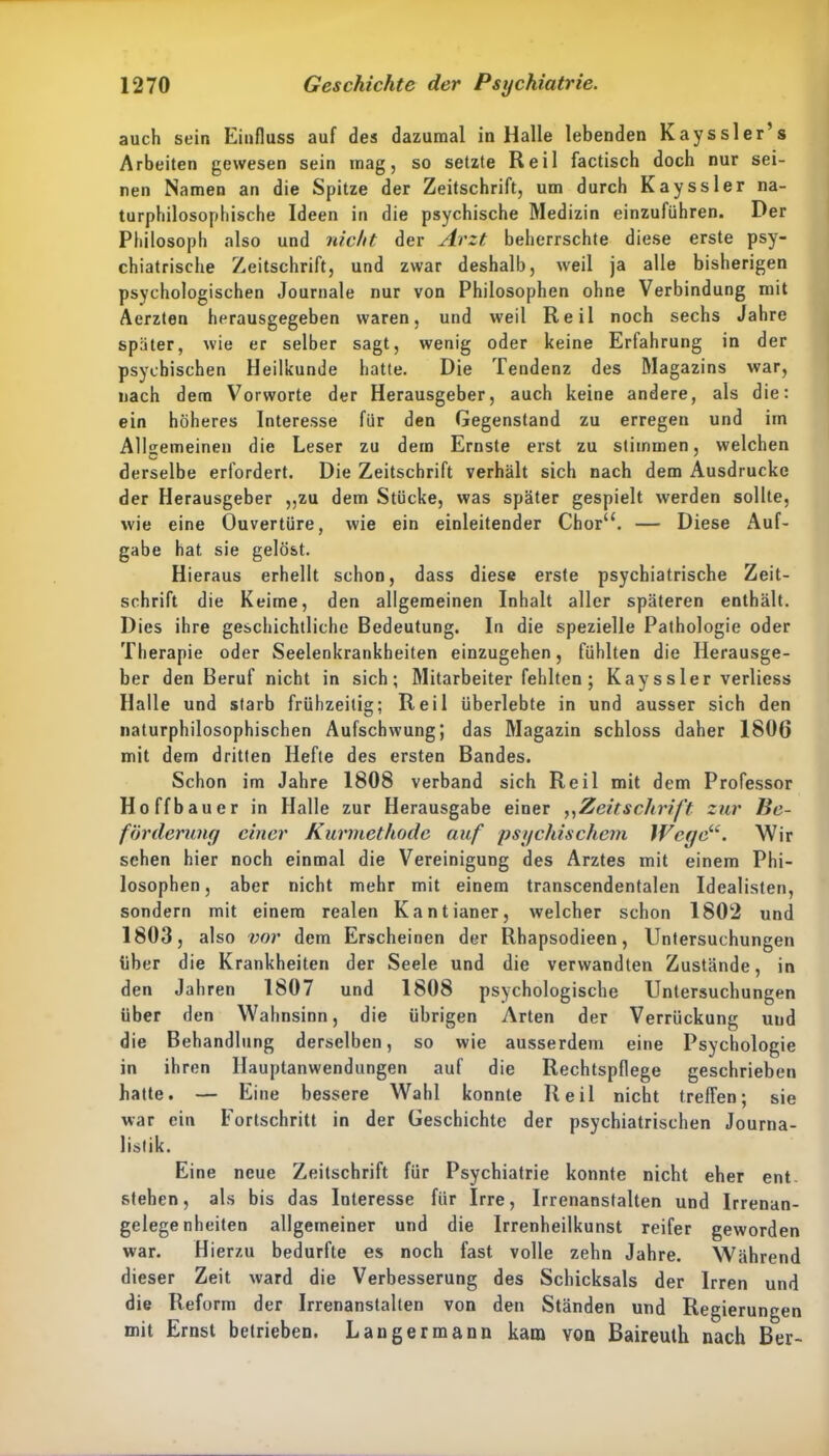 auch sein Einfluss auf des dazumal in Halle lebenden Kayssler’s Arbeiten gewesen sein mag, so setzte Reil factisch doch nur sei- nen Namen an die Spitze der Zeitschrift, um durch Kayssler na- turphilosophische Ideen in die psychische Medizin einzuführen. Der Philosoph also und nicht der Arzt beherrschte diese erste psy- chiatrische Zeitschrift, und zwar deshalb, weil ja alle bisherigen psychologischen Journale nur von Philosophen ohne Verbindung mit Aerzten herausgegeben waren, und weil Reil noch sechs Jahre später, wie er selber sagt, wenig oder keine Erfahrung in der psychischen Heilkunde hatte. Die Tendenz des Magazins war, nach dem Vorworte der Herausgeber, auch keine andere, als die: ein höheres Interesse für den Gegenstand zu erregen und im Allgemeinen die Leser zu dem Ernste erst zu stimmen, welchen derselbe erfordert. Die Zeitschrift verhält sich nach dem Ausdrucke der Herausgeber „zu dem Stücke, was später gespielt werden sollte, wie eine Ouvertüre, wie ein einleitender Chor“. — Diese Auf- gabe hat sie gelöst. Hi eraus erhellt schon, dass diese erste psychiatrische Zeit- schrift die Keime, den allgemeinen Inhalt aller späteren enthält. Dies ihre geschichtliche Bedeutung. In die spezielle Pathologie oder Therapie oder Seelenkrankheiten einzugehen, fühlten die Herausge- ber den Beruf nicht in sich; Mitarbeiter fehlten ; Kay s s le r verliess Halle und starb frühzeitig; Reil überlebte in und ausser sich den naturphilosophischen Aufschwung; das Magazin schloss daher 1806 mit dem dritten Hefte des ersten Bandes. Schon im Jahre 1808 verband sich Reil mit dem Professor Hoffbauer in Halle zur Herausgabe einer ,,Zeitschrift zur Be- förderung einer Kurmethode auf psychischem Wege“. Wir sehen hier noch einmal die Vereinigung des Arztes mit einem Phi- losophen, aber nicht mehr mit einem transcendentalen Idealisten, sondern mit einem realen Kantianer, welcher schon 1802 und 1803, also vor dem Erscheinen der Rhapsodieen, Untersuchungen über die Krankheiten der Seele und die verwandten Zustände, in den Jahren 1807 und 1808 psychologische Untersuchungen über den Wahnsinn, die übrigen Arten der Verrückung uud die Behandlung derselben, so wie ausserdem eine Psychologie in ihren Hauptanwendungen auf die Rechtspflege geschrieben hatte. — Eine bessere Wahl konnte Reil nicht treffen; sie war ein Fortschritt in der Geschichte der psychiatrischen Journa- listik. Eine neue Zeitschrift für Psychiatrie konnte nicht eher ent- stehen, als bis das Interesse für Irre, Irrenanstalten und Irrenan- gelegenheiten allgemeiner und die Irrenheilkunst reifer geworden war. Hierzu bedurfte es noch fast volle zehn Jahre. Während dieser Zeit ward die Verbesserung des Schicksals der Irren und die Reform der Irrenanstalten von den Ständen und Regierungen mit Ernst betrieben. Langermann kam von Baireuth nach Ber-
