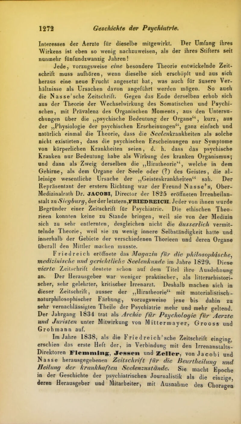Interesses der Aerzte für dieselbe mitgewirkt. Der Umfang ihres Wirkens ist eben so wenig nachzuweisen, als der ihres Stifters seit nunmehr fünfundzwanzig Jahren! Jede, vorzugsweise eine besondere Theorie entwickelnde Zeit- schrift muss aufhören, wenn dieselbe sich erschöpft und aus sich heraus eine neue Frucht angesetzt bat, was auch für äusere Ver- hältnisse als Ursachen davon angeführt werden mögen. So aush die Nasse’sche Zeitschrift. Gegen das Ende derselben erhob sich aus der Theorie der Wechselwirkung des Somatischen und Psychi- schen, mit Prävalenz des Organischen Moments, aus den Untersu- chungen über die „psychische Bedeutung der Organe“, kurz, aus der „Physiologie der psychischen Erscheinungen“, ganz einfach und natürlich einmal die Theorie, dass die »See/eukrankheiten als solche nicht existirten, dass die psychischen Erscheinungen nur Symptome von körperlichen Krankheiten seien, d. h. dass das psychische Kranken nur Bedeutung habe als Wirkung des kranken Organismus; und dann als Zweig derselben die „Hirntheorie“, welche in dem Gehirne, als dem Organe der Seele oder (?) des Geistes, die al- leinige wesentliche Ursache der „Geisteskrankheiten“ sah. Der Repräsentant der erstem Richtung war der Freund Nasse’s, Ober- Medizinalrath Dr. JACOBI, Director der 1825 eröffneten Irrenheilan- stalt zu Siegburg, der der letztem,FRIEDREICH. Jeder von ihnen wurde Begründer einer Zeitschrift für Psychiatrie. Die ethischen Theo- rieen konnten keine zu Stande bringen, weil sie von der Medizin sich zu sehr entfernten, desgleichen nicht die äusserlich vermit- telnde Theorie, weil sie zu wenig innere Selbständigkeit hatte und innerhalb der Gebiete der verschiedenen Thorieen und deren Organe überall den Mittler machen musste. Friedreich eröfl'nete das Magazin für die philosophische, medizinische und gerichtliche Seelenkunde im Jahre 1829. Diese vierte Zeitschrift deutete schon auf dem Titel ihre Ausdehnung an. Der Herausgeber war weniger praktischer, als litterarhistori- scher, sehr gelehrter, kritischer Irrenarzt. Deshalb machen sich in dieser Zeitschrift, ausser der „Hirntheorie“ mit materialistisch- naturphilosophischer Färbung, vorzugsweise jene bis dahin zu sehr vernachlässigten Theile der Psychiatrie mehr und mehr geltend. Der Jahrgang 1834 trat als Archiv für Psychologie für Aerzte und Juristen unter Mitwirkung von Mittermayer, Grooss und Grohmann auf. Im Jahre 1838, als die Frie d reich’sche Zeitschrift einging, erschien das erste Heft der, in Verbindung mit den lrrenanstalts- Direktoren Flenimlng;, Jessen und Zeller, von Jacobi und Nasse herausgegebenen Zeitschrift für die Beurtheilung und Heilung der krankhaften Seelenzustände. Sie macht Epoche in der Geschichte der psychiatrischen Journalistik als die einzige, deren Herausgeber und Mitarbeiter, mit Ausnahme des Choragen