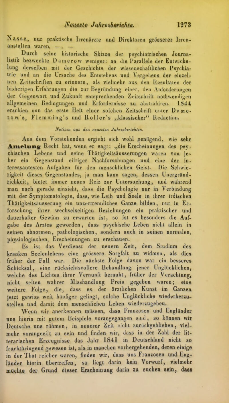 Nasse, nur praktische Irrenärzte und Direktoren grösserer Irren- anstalten waren. —. — Durch seine historische Skizze der psychiatrischen Journa- listik bezweckte Damerow weniger: an die Parallele der Entwicke- lung derselben mit der Geschichte der wissenschaftlichen Psychia- trie und an die Ursache des Entstehens und Vergehens der einzel- nen Zeitschriften zu erinnern, als vielmehr aus den Resultaten der bisherigen Erfahrungen die zur Begründung einer, den Anforderungen der Gegenwart und Zukunft entsprechenden Zeitschrift notkwendigen allgemeinen Bedingungen und Erfordernisse zu abslrahiren. 1844 erschien nun das erste Heft einer solchen Zeitschrift unter D a ute- ro w’s, Flemming’s und Roller’s ,,klassischer“ Redaction. Notizen aus den neuesten Jahresberichten. Aus dem Vorstehenden ergiebt sich wohl genügend, wie sehr Amelung Recht hat, wenn er sagt: „die Erscheinungen des psy- chischen Lebens und seine Thätigkeitsäusserungen waren von je- her ein Gegenstand eifriger Nachforschungen und eine der in- teressantesten Aufgaben für den menschlichen Geist. Die Schwie- rigkeit dieses Gegenstandes, ja man kann sagen, dessen Unergründ- richkeit, bietet immer neuen Reiz zur Untersuchung, und während man nach gerade einsieht, dass die Psychologie nur in Verbindung mit der Symptomatologie, dass, wie Leib und Seele in ihrer irdischen Thätigkeitsäusserung ein unzertrennliches Ganze bilden, nur in Er- forschung ihrer wechselseitigen Beziehungen ein praktischer und dauerhafter Gewinn zu erwarten ist, so ist es besonders die Auf- gabe des Arztes geworden, dass psychische Leben nicht allein in seinen abnormen, pathologischen, sondern auch in seinen normalen, physiologischen, Erscheinungen zu erschauen. Es ist das Verdienst der neuern Zeit, dem Studium des kranken Seelenlebens eine grössere Sorgfalt zu widmen, als dies früher der Fall war. Die nächste Folge davon war ein besseres Schicksal, eine rücksichtsvollere Behandlung jener Unglücklichen, welche des Lichtes ihrer Vernunft beraubt, früher der Verachtung, nicht selten wahrer Misshandlung Preis gegeben waren; eine weitere Folge, die, dass es der ärztlichen Kunst im Ganzen jetzt gewiss weit häufiger gelingt, solche Unglückliche wiederherzu- steilen und damit dem menschlichen Leben wiederzugebeu. Wenn wir anerkennen müssen, dass Franzosen und Engländer uns hierin mit gutem Beispiele vorangegangen sind, so können wir Deutsche uns rühmen, in neuerer Zeit nicht zurückgeblieben, viel- mehr vorangeeilt zu sein und finden wir, dass in der Zahl der lit- terarischen Erzeugnisse das Jahr 1841 in Deutschland nicht so fruchtbringend gewesen ist, als in manchen vorhergehenden, deren einige in der Tbat reicher waren, finden wir, dass uns Franzosen und Eng- länder hierin übertreten, so liegt darin kein Vorwurf, vielmehr möchte der Grund dieser Erscheinung darin zu suchen sein, dass