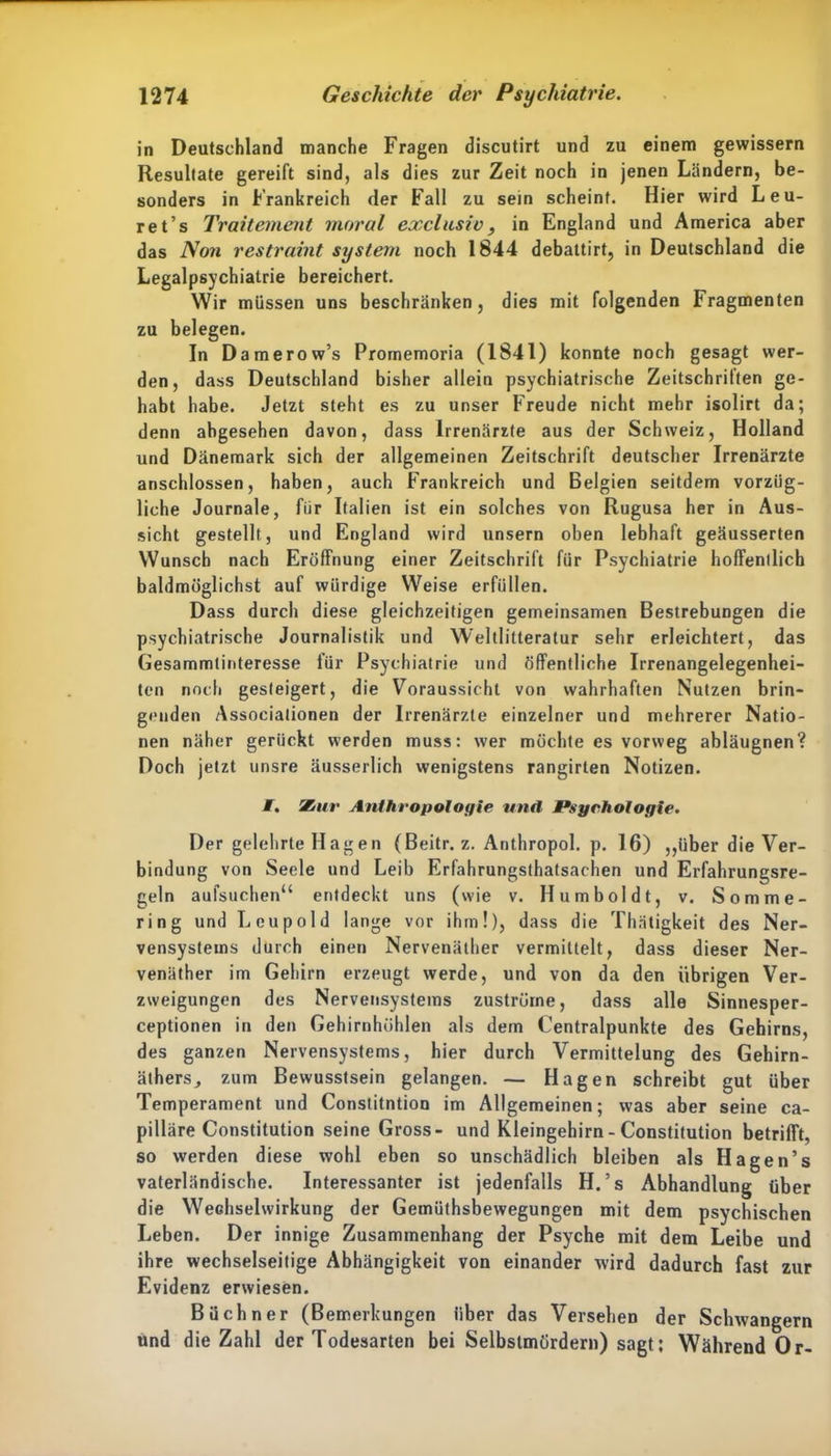 in Deutschland manche Fragen discutirt und zu einem gewissem Resultate gereift sind, als dies zur Zeit noch in jenen Ländern, be- sonders in Frankreich der Fall zu sein scheint. Hier wird L eu- re t’s Traitement moral exclusiv, in England und America aber das Non restraint System noch 1844 debattirt, in Deutschland die Legalpsychiatrie bereichert. Wir müssen uns beschränken, dies mit folgenden Fragmenten zu belegen. In Damerow’s Promemoria (1841) konnte noch gesagt wer- den, dass Deutschland bisher allein psychiatrische Zeitschriften ge- habt habe. Jetzt steht es zu unser Freude nicht mehr isolirt da; denn abgesehen davon, dass Irrenärzte aus der Schweiz, Holland und Dänemark sich der allgemeinen Zeitschrift deutscher Irrenärzte anschlossen, haben, auch Frankreich und Belgien seitdem vorzüg- liche Journale, fiir Italien ist ein solches von Rugusa her in Aus- sicht gestellt, und England wird unsern oben lebhaft geäusserten Wunsch nach Eröffnung einer Zeitschrift für Psychiatrie hoffenllich baldmöglichst auf würdige Weise erfüllen. Dass durch diese gleichzeitigen gemeinsamen Bestrebungen die psychiatrische Journalistik und Weltlitteratur sehr erleichtert, das Gesammtinteresse für Psychiatrie und öffentliche Irrenangelegenhei- ten noch gesteigert, die Voraussicht von wahrhaften Nutzen brin- genden Associationen der Irrenärzte einzelner und mehrerer Natio- nen näher gerückt werden muss: wer möchte es vorweg abläugnen? Doch jetzt unsre äusserlich wenigstens rangirten Notizen. /. Zur Anthropologie und Psychologie. Der gelehrte Hagen (Beitr. z. Anthropol. p. 16) ,,über die Ver- bindung von Seele und Leib Erfahrungstatsachen und Erfahrungsre- geln aufsuchen“ entdeckt uns (wie v. Humboldt, v. Somme- ring und Leupold lange vor ihm!), dass die Thätigkeit des Ner- vensystems durch einen Nervenäther vermittelt, dass dieser Ner- venäther im Gehirn erzeugt werde, und von da den übrigen Ver- zweigungen des Nervensystems Zuströme, dass alle Sinnesper- ceptionen in den Gehirnhöhlen als dem Centralpunkte des Gehirns, des ganzen Nervensystems, hier durch Vermittelung des Gehirn- äthers, zum Bewusstsein gelangen. — Hagen schreibt gut über Temperament und Constitntion im Allgemeinen; was aber seine ca- pilläre Constitution seine Gross- und Kleingehirn - Constitution betrifft, so werden diese wohl eben so unschädlich bleiben als Hagen’s vaterländische. Interessanter ist jedenfalls H.’s Abhandlung über die Wechselwirkung der Gemüthsbewegungen mit dem psychischen Leben. Der innige Zusammenhang der Psyche mit dem Leibe und ihre wechselseitige Abhängigkeit von einander wird dadurch fast zur Evidenz erwiesen. Büchner (Bemerkungen über das Versehen der Schwängern und die Zahl der Todesarten bei Selbstmördern) sagt; Während Or-