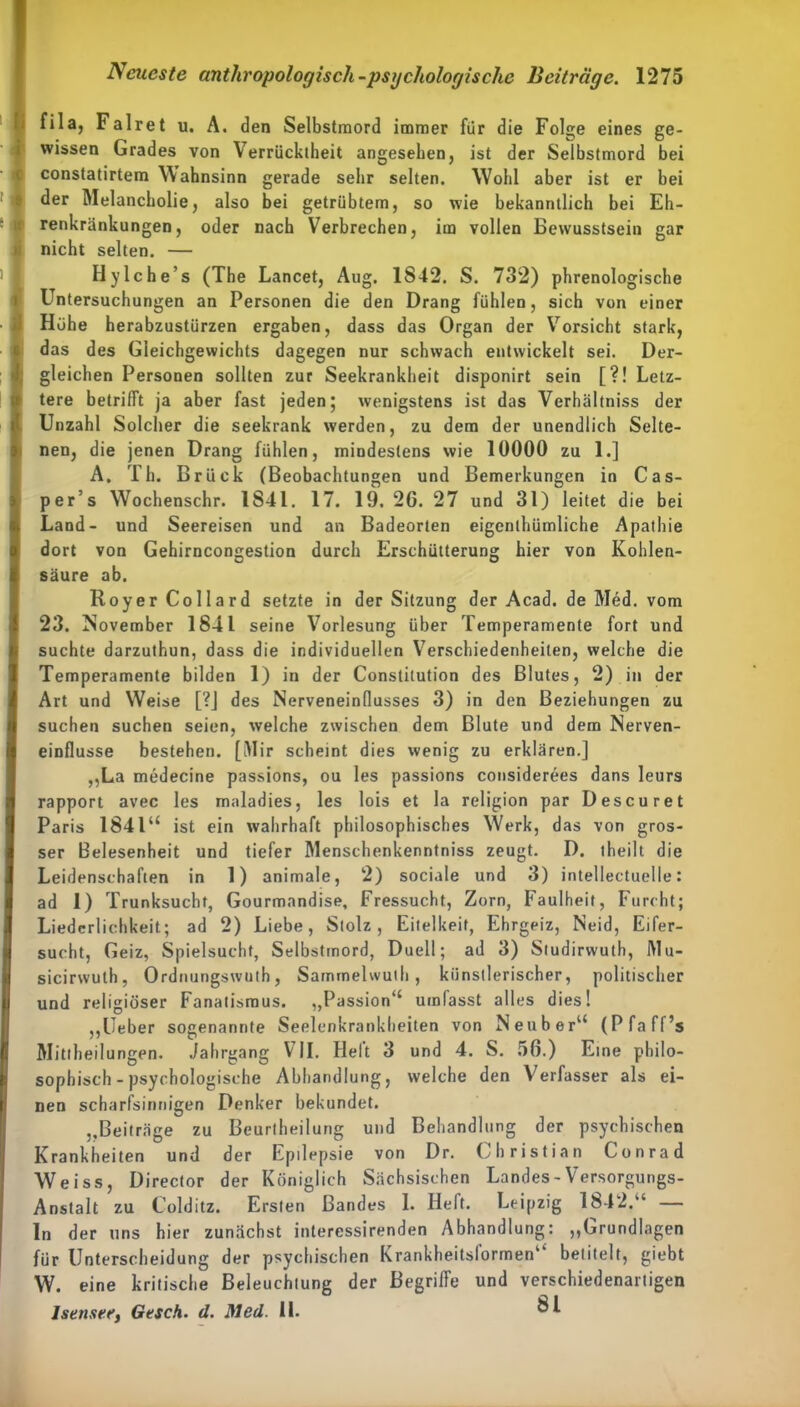 fila, Falret u. A. den Selbstmord immer für die Folge eines ge- wissen Grades von Verrücktheit angesehen, ist der Selbstmord bei constatirtem Wahnsinn gerade sehr selten. Wohl aber ist er bei der Melancholie, also bei getrübtem, so wie bekanntlich bei Eh- renkränkungen, oder nach Verbrechen, im vollen Bewusstsein gar nicht selten. — Hylche’s (The Lancet, Aug. 1842. S. 732) phrenologische Untersuchungen an Personen die den Drang fühlen, sich von einer Höhe herabzustürzen ergaben, dass das Organ der Vorsicht stark, das des Gleichgewichts dagegen nur schwach entwickelt sei. Der- gleichen Personen sollten zur Seekrankheit disponirt sein [?! Letz- tere betrifft ja aber fast jeden; wenigstens ist das Verhältniss der Unzahl Solcher die seekrank werden, zu dem der unendlich Selte- nen, die jenen Drang fühlen, mindestens wie 10000 zu 1.] A. Th. Brück (Beobachtungen und Bemerkungen in Cas- per’s Wochenschr. 1841. 17. 19. 26. 27 und 31) leitet die bei Land- und Seereisen und an Badeorten eigenthümliche Apathie dort von Gehirncongestion durch Erschütterung hier von Kohlen- säure ab. Royer Collard setzte in der Sitzung der Acad. de Med. vom 23. November 1841 seine Vorlesung über Temperamente fort und suchte darzuthun, dass die individuellen Verschiedenheiten, welche die Temperamente bilden 1) in der Constitution des Blutes, 2) in der Art und Weise [?J des Nerveneindusses 3) in den Beziehungen zu suchen suchen seien, welche zwischen dem Blute und dem Nerven- einflusse bestehen. [Mir scheint dies wenig zu erklären.] „La medecine passions, ou les passions considerees dans leurs rapport avec les maladies, les lois et la religion par Descuret Paris 184l“ ist ein wahrhaft philosophisches Werk, das von gros- ser Belesenheit und tiefer Menschenkenntniss zeugt. D. theilt die Leidenschaften in 1) animale, 2) sociale und 3) intellectuelle: ad 1) Trunksucht, Gourmandise, Fressucbt, Zorn, Faulheit, Furcht; Liederlichkeit; ad 2) Liebe, Stolz, Eitelkeit, Ehrgeiz, Neid, Eifer- sucht, Geiz, Spielsucht, Selbstmord, Duell; ad 3) Studirvvuth, i\lu- sicirwuth, Ordnungswuth, Sarnmelwuih , künstlerischer, politischer und religiöser Fanatismus. „Passion“ umfasst alles dies! „lieber sogenannte Seelenkrankheiten von Neuber“ (Pfaff’s Mittheilungen. Jahrgang VII. Heit 3 und 4. S. 56.) Eine philo- sophisch-psychologische Abhandlung, welche den Verfasser als ei- nen scharfsinnigen Denker bekundet. „Beiträge zu Beurlheilung und Behandlung der psychischen Krankheiten und der Epilepsie von Dr. Christian Conrad Weiss, Director der Königlich Sächsischen Landes-Versorgungs- Anstalt zu Colditz. Ersten Bandes 1. Heft. Leipzig 1842.“ — ln der uns hier zunächst interessirenden Abhandlung: „Grundlagen für Unterscheidung der psychischen Krankheitsl'ormen“ betitelt, giebt W. eine kritische Beleuchtung der Begriffe und verschiedenartigen Isenser, Gesch. d. Med. 11.