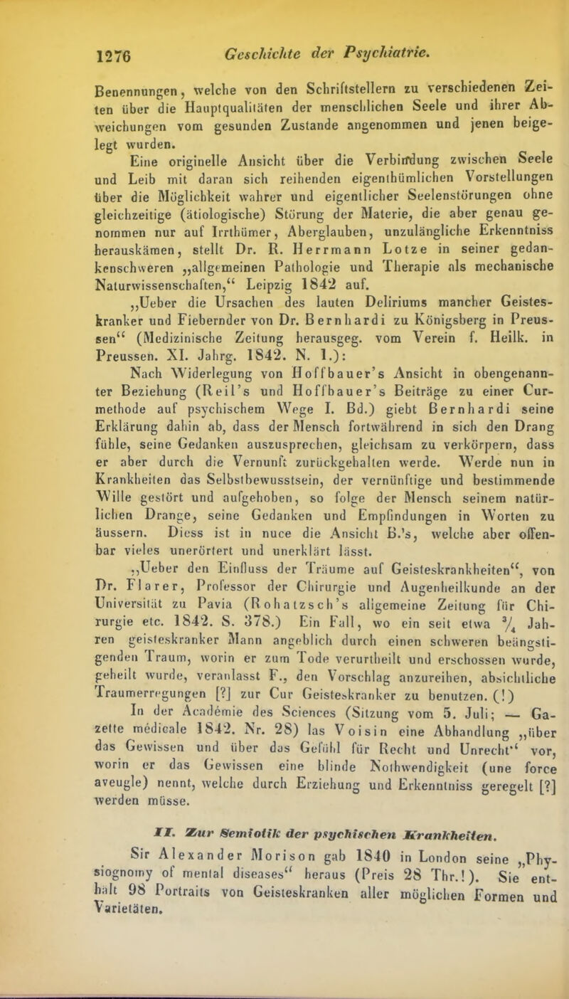 Benennungen, welche von den Schriftstellern zu verschiedenen Zei- ten über die Hauptqualiläten der menschlichen Seele und ihrer Ab- weichungen vom gesunden Zustande angenommen und jenen beige- legt wurden. Eine originelle Ansicht über die Verbindung zwischen Seele und Leib mit daran sich reihenden eigenthümlichen Vorstellungen über die Möglichkeit wahrer und eigentlicher Seelenstörungen ohne gleichzeitige (ätiologische) Störung der Materie, die aber genau ge- nommen nur auf Irrthümer, Aberglauben, unzulängliche Erkenntniss herauskämen, stellt Dr. R. Herrmann Lotze in seiner gedan- kenschweren ,,allgemeinen Pathologie und Therapie als mechanische Naturwissenschaften,“ Leipzig 1842 auf. „Ueber die Ursachen des lauten Deliriums mancher Geistes- kranker und Fiebernder von Dr. Bernhardi zu Königsberg in Preus- sen“ (Medizinische Zeitung herausgeg. vom Verein f. Heilk. in Preussen. XI. Jahrg. 1S42. N. 1.): Nach Widerlegung von Hoffbauer’s Ansicht in obengenann- ter Beziehung (Reil’s und Hoffbauer’s Beiträge zu einer Cur- methode auf psychischem Wege I. Bd.) giebt Bernhardi seine Erklärung dahin ab, dass der Mensch fortwährend in sich den Drang fühle, seine Gedanken auszusprechen, gleichsam zu verkörpern, dass er aber durch die Vernunft zurückgehalten werde. Werde nun in Krankheiten das Selbstbewusstsein, der vernünftige und bestimmende Wille gestört und aufgehoben, so folge der Mensch seinem natür- lichen Drange, seine Gedanken und Empfindungen in Worten zu üussern. Diess ist in nuce die Ansicht B.’s, welche aber offen- bar vieles unerörtert und unerklärt lässt. ,,Ueber den Einfluss der Träume auf Geisteskrankheiten“, von Dr. Fla rer, Professor der Chirurgie und Augenheilkunde an der Universität zu Pavia (Rohatzsch’s allgemeine Zeitung für Chi- rurgie etc. 1842. S. 378.) Ein Fall, wo ein seit etwa % Jah- ren geisteskranker Mann angeblich durch einen schweren beängsti- genden Traum, worin er zum Tode verurtheilt und erschossen wurde, geheilt wurde, veranlasst F., den Vorschlag anzureihen, absichtliche rraumerregungen [?] zur Cur Geisteskranker zu benutzen. (!) In der Academie des Sciences (Sitzung vom 5. Juli; — Ga- zette medicale 1842. Nr. 28) las Voisin eine Abhandlung „über das Gewissen und über das Gefühl für Recht und Unrecht“ vor, worin er das Gewissen eine blinde Nothwendigkeit (une force aveugle) nennt, welche durch Erziehung und Erkenntniss geregelt [?] werden müsse. II. Zur Semiotik der psychischen Krankheiten. Sir Alexander Morison gab 1840 in London seine „Phy- siognomy of mental diseases“ heraus (Preis 28 Thr.!). Sie’ent- halt 9S Portraits von Geisteskranken aller möglichen Formen und Varietäten.