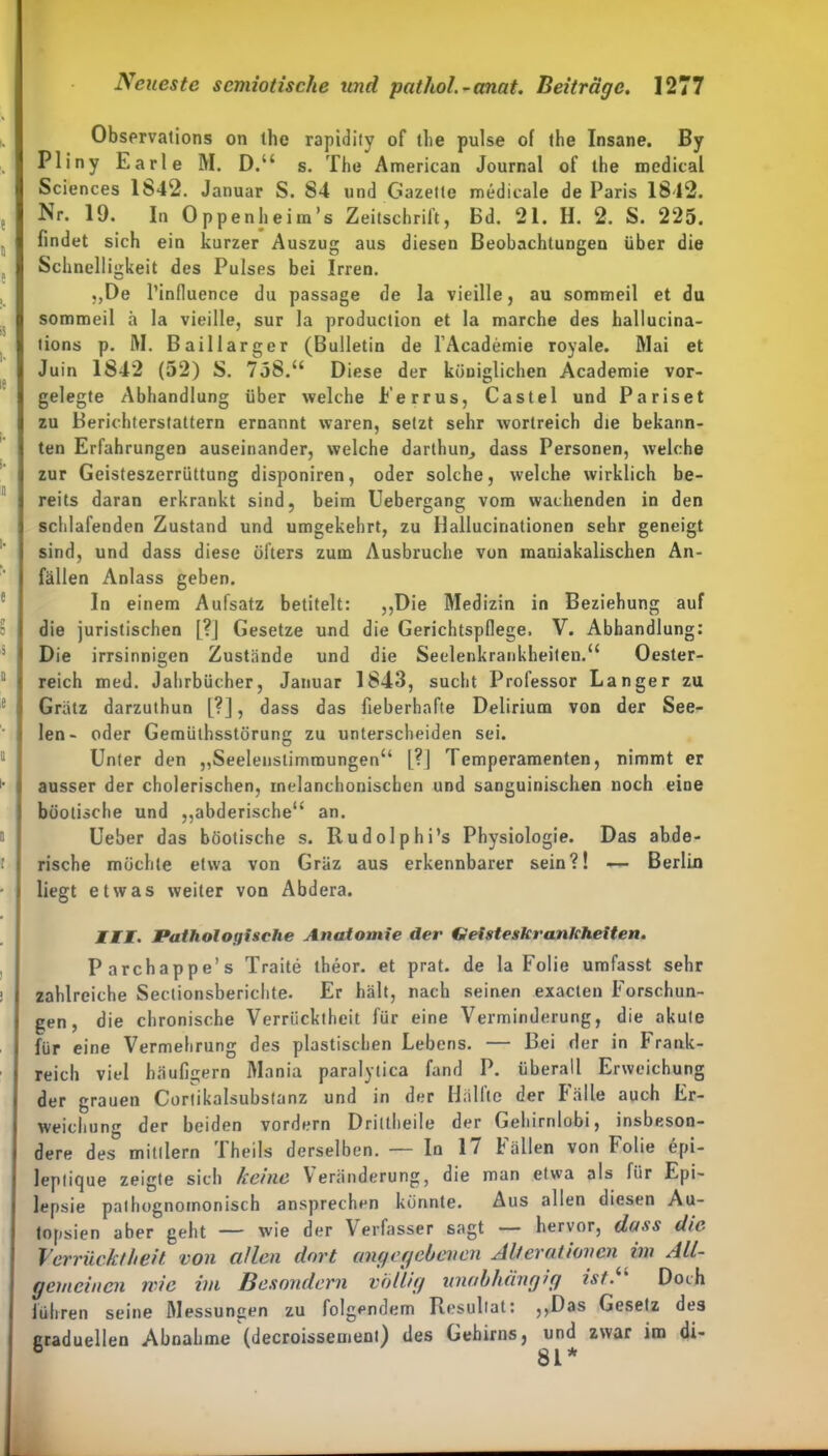 Observations on tlie rapidity of llie pulse of the Insane. By Pliny Earle M. D.“ s. The American Journal of ihe medical Sciences 1S42. Januar S. S4 und Gazelle medicale de Paris 1842. Nr. 19. In Oppenheim’s Zeitschrift, Bd. 21. H. 2. S. 225. findet sich ein kurzer Auszug aus diesen Beobachtungen über die Schnelligkeit des Pulses bei Irren. „De l’infiuence du passage de la vieille, au sommeil et du sommeil ä la vieille, sur la production et la marche des hallucina- lions p. M. Baillarger (Bulletin de l’Academie royale. Mai et Juin 1842 (52) S. 758.“ Diese der königlichen Academie vor- gelegte Abhandlung über welche Ferrus, Castel und Pariset zu Berichterstattern ernannt waren, setzt sehr wortreich die bekann- ten Erfahrungen auseinander, welche darthun^ dass Personen, welche zur Geisteszerrüttung disponiren, oder solche, welche wirklich be- reits daran erkrankt sind, beim Uebergang vom wachenden in den schlafenden Zustand und umgekehrt, zu Hallucinationen sehr geneigt sind, und dass diese öfters zum Ausbruche von maniakalischen An- fällen Anlass geben. In einem Aufsatz betitelt: „Die Medizin in Beziehung auf die juristischen [?] Gesetze und die Gerichtspflege. V. Abhandlung: Die irrsinnigen Zustände und die Seelenkrankheiten.“ Oester- reich med. Jahrbücher, Januar 1843, sucht Professor Langer zu Grätz darzuthun m, da ss das fieberhafte Delirium von der See- len- oder Gemüthsstörung zu unterscheiden sei. Unter den „Seelenstimmungen“ [?] Temperamenten, nimmt er ausser der cholerischen, melanchoniscben und sanguinischen noch eine büotische und „abderische“ an. Ueber das böotische s. Rudolph i’s Physiologie. Das abde- rische möchte etwa von Gräz aus erkennbarer sein?! — Berlin liegt etwas weiter von Abdera. III. Pathologische Anatomie der Geisteskrankheiten. Parchappe’s Traite theor. et prat. de la Folie umfasst sehr zahlreiche Sectionsberiehte. Er hält, nach seinen exacten Forschun- gen, die chronische Verrücktheit für eine Verminderung, die akute für eine Vermehrung des plastischen Lebens. — Bei der in Frank- reich viel häufigem Mania paralytica fand P. überall Erweichung der grauen Cortikalsubstanz und in der Hallte der Fälle auch Er- weichung der beiden vordem Driltheile der Gehirnlobi, insbeson- dre des° mitllern Theils derselben. — In 17 Fällen von Folie epi- leplique zeigte sich keine Veränderung, die man etwa als für Epi- lepsie palhognomonisch ansprechen könnte. Aus allen diesen Au- topsien aber geht — wie der Verfasser sagt — hervor, dass die Verrücktheit von allen dort angegebenen Alterationen im All- gemeinen nie im Besondern völlig unabhängig ist. Doih (ihren seine Messungen zu folgendem Resultat: „Das Gesetz des Graduellen Abnahme (decroissement) des Gehirns, und zwar im di- 3 81*