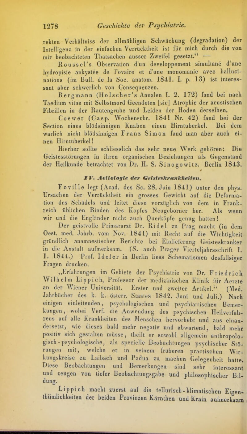 rekten Verhältnis der allmähligen Schwächung (degradation) der Intelligenz in der einfachen Verrücktheit ist für mich durch die von inir beobachteten Thatsachen ausser Zweifel gesetzt.“ — Roussel’s Observation dun developpement simultane d’une hydropisie ankystee de l’ovaire et dune monomanie avec halluci- nations (im Bull, de la Soc. anatom. 1841. I. p. 13) ist interes- sant aber schwerlich von Consequenzen. Bergmann (IIo 1 scher’s Annalen I. 2. 172) fand bei nach Taedium vitae mit Selbstmord Geendeten [sic] Atrophie der acustischen Fibrillen in der Rautengrube und Leiden der Hoden derselben. Coewer (Casp. Wochenschr. 1841 Nr. 42) fand bei der Seclion eines blödsinnigen Knaben einen Hirntuberkel. Bei dem warlich nicht blödsinnigen Franz Simon fand man aber auch ei- nen Hirntuberkel! Hierher sollte schliesslich das sehr neue Werk gehören: Die Geistesstörungen in ihren organischen Beziehungen als Gegenstand der Heilkunde betrachtet von Dr. H. S. Sinogowitz. Berlin 1843. # IV. Aetiologie der Geisteskrankheiten, Foville legt (Acad. des Sc. 28. Juin 1841) unter den phys. Ursachen der Verrücktheit ein grosses Gewicht auf die Deforma- tion des Schädels und leitet diese vorzüglich von dem in Frank- reich üblichen Binden des Kopfes Neugeborner her. Als wenn wir und die Engländer nicht auch Querköpfe genug hatten! Der geistvolle Primararzt Dr. Ridel zu Prag macht (in dem Oest. med. Jahrb. vom Nov. 184 L) mit Recht auf die Wichtigkeit gründlich anamnestischer Berichte bei Einlieferung Geisteskranker in die Anstalt aufmerksam. (S. auch Prager Vierteljahrsschrift I. 1. 1844.) Prof. Ideler in Berlin liess Schematismen desfallsiger Fragen drucken. ,,Erfahrungen im Gebiete der Psychiatrie von Dr. Friedrich Wilhelm Li p pich, Professor der medizinischen Klinik für Aerzte an der Wiener Universität. Erster und zweiter Artikel.“ (Wed. Jahrbücher des k. k. österr. Staates 1842. Juni und Juli.) Nach einigen einleitenden, psychologischen und psychiatrischen Bemer- kungen, wobei Verf. die Anwendung des psychischen Heilverfah- rens auf alle Krankheiten des Wenschen hervorhebt und aus einan- dersetzt, wie dieses bald mehr negativ und abwartend, bald mehr positiv sich gestaltsn müsse, theilt er sowohl allgemein anthropolo- gisch-psychologische, als specielle Beobachtungen psychischer Stö- rungen mit, welche er in seinem früheren praktischen Wir- kungskreise zu Laibach und Padua zu machen Gelegenheit hatte. Diese Beobachtungen und Bemerkungen sind sehr interessant und zeugen von tiefer Beobachtungsgabe und philosophischer Bil- dung. Li pp ich macht zuerst auf die tellurisch- klimatischen Eigen- tümlichkeiten der beiden Provinzen Kärnthen und Krain aufmerksam