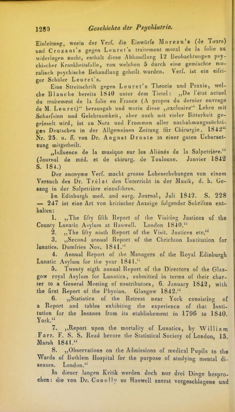 Einleitung, worin der Verf. die Einwiirfe Moreau’s (de Tours) und Crozant’s gegen Leuret’s iraitement moral de la folie zu widerlegen sucht, enthalt diese Abhandlung 12 Beobachtungen psy- chischer Krankheitsfälle, von welchen 5 durch eine gemischte mo- ralisch psychische Behandlung geheilt wurden. Verl, ist ein eitri- ger Schüler Leuret’s. Eine Streitschrift gegen Leuret’s Theorie und Praxis, wel- che Blanche bereits 1840 unter dem Tietel: ,,De l’etat acluel du traitement de la folie en France (A propos du dernier ouvrage de M. Leuret);‘ herausgab und worin diese .,exclusive“ Lehre mit Scharfsinn und Gelehrsamkeit, aber auch mit vieler Bitterkeit ge- geisselt wird, ist zu Nutz und Frommen aller nachahmungssüchti- gen Deutschen in der Allgemeinen Zeitung lür Chirurgie, 1842“ Nr. 25. u. ff. von Dr. August Droste in einer guten Ueberset- tung mitgetheilt. „Influence de la musique sur les Alienes de la Salpefriere.“ (Journal de med. et de Chirurg, de Toulouse. Janvier 1842 S. 184.) Der anonyme Verf. macht grosse Lobeserhebungen von einem Versuch des Dr. Trelat den Unterricht in der Musik, d. h. Ge- sang in der Salpetriere einzuführen. Im Edinburgh med. and surg. Journal, Juli 1842. S. 228 — 247 ist eine Art von kritischer Anzeige folgender Schriften ent- halten: 1. ,,The fifly fifth Report of the Visiting Justices of the County Lunatic Asylum at Hatnvell. London 1840.“ 2. ,,The fifly ninth Report of the Visit. Justices etc.“ 3. ,,Second annual Report of the Chrichlon Institution for lunatics. Dumfries Nov. 1841.“ 4. Annual Report of the Managers of the Royal Edinburgh Lunatic Asylum for the year 1841.“ 5. Twenty eiglh annual Report of the Directors of the Glas- gow royal Asylum for Lunatics, submitted in terms of their char- ter to a General Meeting of contributors, 6. January 1842, wilh the first Report ol the Phycian. Glasgow 1842.“ 6. „Statisties of the Retreat near York consisting of a Report and tables exhibiting the experience of that Insti- tution for the Insanes from its elablishement in 1796 to 1840. York.“ 7. ,,Report upon the morfalify of Lunatics, by William Farr. F. S. S. Read bevore the Statistical Society of London, 15 Marsh 1841.“ 8. ,,Observation» on the Admissions of medical Pupils to the Wards of ßelhlem Hospital for the purpose of studying mental di- seases. London.“ ln dieser langen Kritik werden doch nur drei Dinge bespro- chen: die von Dr. Conollv zu Hanwell zuerst vorgeschlagene und