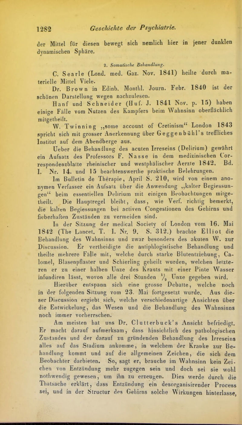 der Mittel für diesen bewegt sich nemlich hier in jener dunklen dynamischen Sphäre. 2. Somatische Behandlung. C. Searle (Lond. med. Gaz. Nov. 1841) heilte durch ma- terielle Mittel Viele. Dr. Brown in Edinb. Monthl. Journ. Febr. 1840 ist der schönen Darstellung wegen nachzulesen. Hanf und Schneider (Huf. J. 1841 Nov. p. 15) haben einie Fälle vom Nutzen des Kampfers beim Wahnsinn oberflächlich mitgetheilt. W. Twinning .,some account of Cretinism“ London 1843 spricht sich mit grosser Anerkennung über Geggenbuhl’s treffliches Institut auf dem Abendberge aus. Ueber die Behandlung des acuten Irreseins (Delirium) gewährt ein Aufsatz des Professors F. Nasse in dem medizinischen C or- respondenzblatte rheinischer und westphälischer Aerzte 1842. Bd. I. Nr. 14. und 15 beachtenswerte praktische Belehrungen. Im Bulletin de Therapie, April S. 210, wird von einem ano- nymen Verfasser ein Aufsatz über die Anwendung „kalter Begiessun- gen“ beim essentiellen Delirium mit einigen Beobachtungen mitge- theilt. Die Hauptregel bleibt, dass, wie Verf. richtig bemerkt, die kalten Begiessungen bei activen Congestionen des Gehirns und fieberhaften Zuständen zu vermeiden sind. In der Sitzung der medical Society of London vom 16. Mai 1842 (The Lancet. T. I. Nr. 0. S. 312.) brachte Elliot die Behandlung des Wahnsinns und zwar besonders des akuten W. zur Discussion. Er verteidigte die antiphlogistische Behandlung und teilte mehrere Fälle mit, welche durch starke Blutentziehung, Ca- lomel, Blasenpflaster und Schierling geheilt wurden, welchen letzte- ren er zu einer halben Unze des Krauts mit einer Pinte Wasser infundiren lässt, wovon alle drei Stunden l/0 Unze gegeben wird. Hierüber entspann sich eine grosse Debatte, welche noch in der folgenden Sitzung vom 23. Mai fortgesetzt wurde. Aus die- ser Discussion ergiebt sich, welche verschiedenartige Ansichten über die Entwickelung, das Wesen und die Behandlung des Wahnsinns noch immer vorherrschen. Am meisten hat uns Dr. CI u tterbu ck’s Ansicht befriedigt. Er macht darauf aufmerksam, dass hinsichtlich des pathologischen Zustandes und der darauf zu gründenden Behandlung des Irreseins alles auf das Stadium ankomme, in welchem der Kranke zur Be- handlung kommt und auf die allgemeinen Zeichen, die sich dem Beobachter darbieten. So, sagt er, brauche im Wahnsinn kein Zei- chen von Entzündung mehr zugegen sein und doch sei sie wohl notlnvendig gewesen, um ihn zu erzeugen. Dies werde durch die Thatsache erklärt, dass Entzündung ein desorganisirender Process sei, und in der Structur des Gehirns solche Wirkungen hinterlasse,