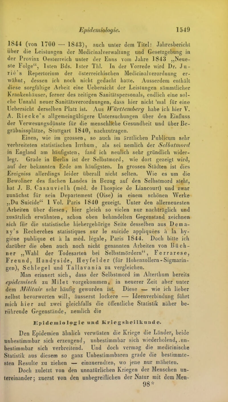 1S44 (von 1700 — 1843), auch unter dem Titel: Jahresbericht über die Leistungen der Medicinalvenvaltung und Gesetzgebung in der Provinz Oesterreich unter der Enns vom Jahre 1843 „Neue- ste Folge“, lsten Bds. Ister Tbl. In der Vorrede wird Dr. Ju- rie's Repertorium der österreichischen Medicinalverordnung er- wähnt, dessen ich noch nicht gedacht hatte. Ausserdem enthält diese sorgfältige Arbeit eine Uebersicht der Leistungen sämmtlicher Krankenhäuser, ferner des zeitigen Sanitätspersonals, endlich eine sol- che Unzahl neuer Sanitätsverordnungen, dass hier nicht ’mal für eine Uebersicht derselben Platz ist. Aus Württemberg habe ich hier V. A. Ri ecke’s allgemeingülligcre Untersuchungen über den Einfluss der Verwesungsdünste für die menschliche Gesundheit und über ße- gräbnissplätze, Stuttgart 1840, nachzutragen. Einen, wie im grossen, so auch im ärztlichen Publicum sehr verbreiteten statistischen Irrlhum, als sei nemlich der Selbstmord in England am häufigsten, fand ich neulich sehr gründlich wider- legt. Grade in Berlin ist der Selbstmord, wie dort gezeigt wird, auf der bekannten Erde am häufigsten. In grossen Städten ist dies Ereigniss allerdings leider überall nicht selten. Wie es um die Bewohner des flachen Landes in Bezug auf den Selbstmord steht, hat J. B. Casauvielh (med. de l’hospice de Liancourt) und zwar zunächst für sein Departement (Oise) in einem schönen Werke „Du Suicide“ 1 Vol. Paris 1840 gezeigt. Unter den allerneuesten Arbeiten über diesen, hier gleich so vielen nur nachträglich und zusätzlich erwähnten, schon oben behandelten Gegenstand zeichnen sich für die statistische hiehergehörige Seite desselben aus Dema- zy’s Recherches statistiques sur le suicide appliquees ä Ia hy- giene publique et a la med. legale, Paris 1844. Doch bitte ich darüber die oben auch noch nicht genannten Arbeiten von Büch- ner „Wahl der Todesarten bei Selbstmördern“, Ferrarese, Freund, Handyside, Hey fei der (für Hohenzollern - Sigmarin- gen), Schlegel und Tallavania zu vergleichen. Man erinnert sich, dass der Selbstmord im Alterthum bereits epidemisch zu Milet vorgekommen, in neuerer Zeit aber unter dem Militair sehr häufig geworden ist. Diese — wie ich lieber selbst bevorworten will, äusserst lockere — Ideenverbindung führt mich hier aut zwei gleichfalls die öffentliche Statistik näher be- rührende Gegenstände, nemlich die E i» i «I c j» i o 1 o g i e und It r i e g s 1» c i 1 k u n il e. Den Epidemien ähnlich verwüsten die Kriege die Länder, beide unbestimmbar sich erzeugend, unbestimmbar sich wiederholend, .un- bestimmbar sich verbreitend. Und doch vermag die medicinische Statistik aus diesem so ganz Unbestimmbaren grade die bestimmte- sten Resulle zu ziehen — einzuerndten, wo jene nur mäheten. Doch zuletzt von den unnatürlichen Kriegen der Menschen un- tereinander; zuerst von den unbegreiflichen der Natur mit dem Men-