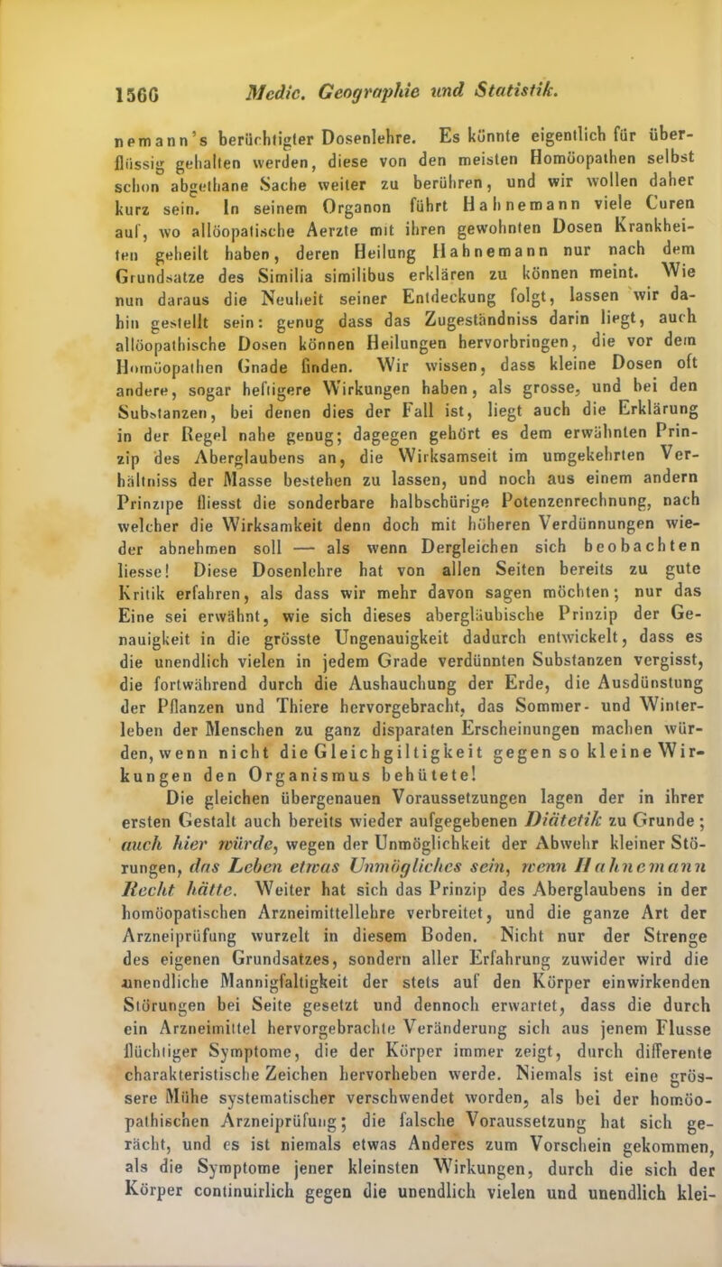 nemann’s berüchtigter Dosenlehre. Es könnte eigentlich für über- flüssig gehalten werden, diese von den meisten Homöopathen selbst schon abgethane Sache weiter zu berühren , und wir wollen daher kurz sein, ln seinem Organon führt Hahnemann viele Curen auf, wo ailöopatische Aerzte mit ihren gewohnten Dosen Krankhei- ten geheilt haben, deren Heilung Hahnemann nur nach dem Grundsätze des Similia similibus erklären zu können meint. Wie nun daraus die Neuheit seiner Entdeckung folgt, lassen wir da- bin gestellt sein: genug dass das Zugeständniss darin liegt, auch allöopathische Dosen können Heilungen hervorbringen, die vor dem Homöopathen Gnade finden. Wir wissen, dass kleine Dosen oft andere, sogar heftigere Wirkungen haben, als grosse, und bei den Substanzen, bei denen dies der ball ist, liegt auch die Erklärung in der Regel nahe genug; dagegen gehört es dem erwähnten Prin- zip des Aberglaubens an, die Wirksamseit im umgekehrten Ver- hältniss der Masse bestehen zu lassen, und noch aus einem andern Prinzipe fliesst die sonderbare halbschürige Potenzenrechnung, nach welcher die Wirksamkeit denn doch mit höheren Verdünnungen wie- der abnehmen soll — als wenn Dergleichen sich beobachten liesse! Diese Dosenlehre bat von allen Seiten bereits zu gute Kritik erfahren, als dass wir mehr davon sagen möchten; nur das Eine sei erwähnt, wie sich dieses abergläubische Prinzip der Ge- nauigkeit in die grösste Ungenauigkeit dadurch entwickelt, dass es die unendlich vielen in jedem Grade verdünnten Substanzen vergisst, die fortwährend durch die Aushauchung der Erde, die Ausdünstung der Pflanzen und Thiere hervorgebracht, das Sommer- und Winter- leben der Menschen zu ganz disparaten Erscheinungen machen wür- den,wenn nicht die Gleichgiltigkeit gegen so kleine Wir- kungen den Organismus behütete! Die gleichen übergenauen Voraussetzungen lagen der in ihrer ersten Gestalt auch bereits wieder aufgegebenen Diätetik zu Grunde; auch hier würde, wegen der Unmöglichkeit der Abwehr kleiner Stö- rungen, das Leben etwas Unmögliches sein, wenn IIahnemann Hecht hätte. Weiter hat sich das Prinzip des Aberglaubens in der homöopatischen Arzneimittellehre verbreitet, und die ganze Art der Arzneiprüfung wurzelt in diesem Boden. Nicht nur der Strenge des eigenen Grundsatzes, sondern aller Erfahrung zuwider wird die unendliche Mannigfaltigkeit der stets auf den Körper einwirkenden Störungen bei Seite gesetzt und dennoch erwartet, dass die durch ein Arzneimittel hervorgebrachte Veränderung sich aus jenem Flusse flüchtiger Symptome, die der Körper immer zeigt, durch differente charakteristische Zeichen hervorheben werde. Niemals ist eine grös- sere Mühe systematischer verschwendet worden, als bei der homöo- pathischen Arzneiprüfung; die falsche Voraussetzung hat sich ge- rächt, und es ist niemals etwas Anderes zum Vorschein gekommen, als die Symptome jener kleinsten Wirkungen, durch die sich der Körper continuirlich gegen die unendlich vielen und unendlich klei-