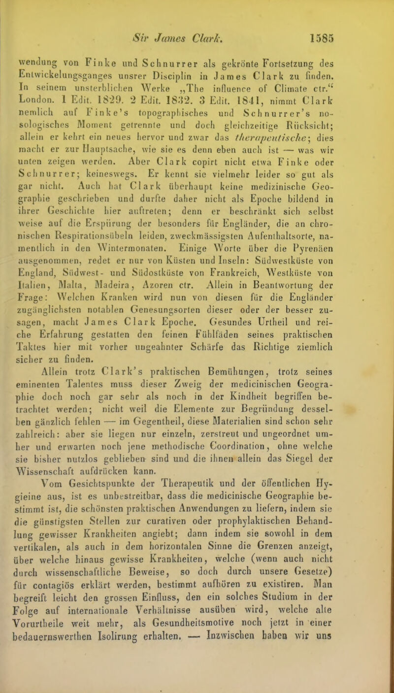 Wendung von Finke und Sehnurrer als gekrönte Fortsetzung des Entwicklungsganges unsrer Disciplin in James Clark zu finden. In seinem unsterblichen Werke „The influence of Climate ctr.<£ London. 1 Edit. IS'29. 2 Edit. 1832. 3 Edit. 1841, nimmt Clark nemlich aut Finke’s topographisches und Schnurrer’s no- sologisches Moment getrennle und doch gleichzeitige Rücksicht; allein er kehrt ein neues hervor und zwar das therapeutische; dies macht er zur Hauptsache, wie sie es denn eben auch ist — was wir unten zeigen werden. Aber Clark copirt nicht etwa Finke oder Sch nur rer; keineswegs. Er kennt sie vielmehr leider so gut als gar nicht. Auch hat Clark überhaupt keine medizinische Geo- graphie geschrieben und durfte daher nicht als Epoche bildend in ihrer Geschichte liier auftreten; denn er beschränkt sich selbst weise aut die Erspiirung der besonders fiir Engländer, die an chro- nischen Respirationsiibeln leiden, zweckmässigsten Aufenthaltsorte, na- mentlich in den Wintermonaten. Einige Worte über die Pyrenäen ausgenommen, redet er nur von Küsten und Inseln: Südwestküste von England, Süd west- und Südostküste von Frankreich, Westküste von Italien, Malta, Madeira, Azoren ctr. Allein in Beantwortung der Frage: Welchen Kranken wird nun von diesen für die Engländer zugänglichsten notablen Genesungsorten dieser oder der besser zu- sagen, macht James Clark Epoche. Gesundes Urtheil und rei- che Erfahrung gestatten den feinen Fühlfäden seines praktischen Taktes hier mit vorher ungeahnter Schärfe das Richtige ziemlich sicher zu finden. Allein trotz Clark’s praktischen Bemühungen, trotz seines eminenten Talentes muss dieser Zweig der medicinischen Geogra- phie doch noch gar sehr als noch in der Kindheit begriffen be- trachtet werden; nicht weil die Elemente zur Begründung dessel- ben gänzlich fehlen — im Gegentheil, diese Materialien sind schon sehr zahlreich: aber sie liegen nur einzeln, zerstreut und ungeordnet um- her und erwarten noch jene methodische Coordination, ohne welche sie bisher nutzlos geblieben sind und die ihnen allein das Siegel der Wissenschaft aufdrücken kann. Vom Gesichtspunkte der Therapeutik und der öffentlichen IIy- gieine aus, ist es unbestreitbar, dass die medicinische Geographie be- stimmt ist, die schönsten praktischen Anwendungen zu liefern, indem sie die günstigsten Stellen zur curativen oder prophylaktischen Behand- lung gewisser Krankheiten angiebt; dann indem sie sowohl in dem vertikalen, als auch in dem horizontalen Sinne die Grenzen anzeigt, über welche hinaus gewisse Krankheiten, welche (wenn auch nicht durch wissenschaftliche Beweise, so doch durch unsere Gesetze) für contagiös erklärt werden, bestimmt aufhören zu existiren. Man begreift leicht den grossen Einfluss, den ein solches Studium in der Folge auf internationale Verhältnisse ausüben wird, welche alte Vorurtheile weit mehr, als Gesundheitsmotive noch jetzt in einer bedauernswerthen Isolirung erhalten. — Inzwischen haben wir uns