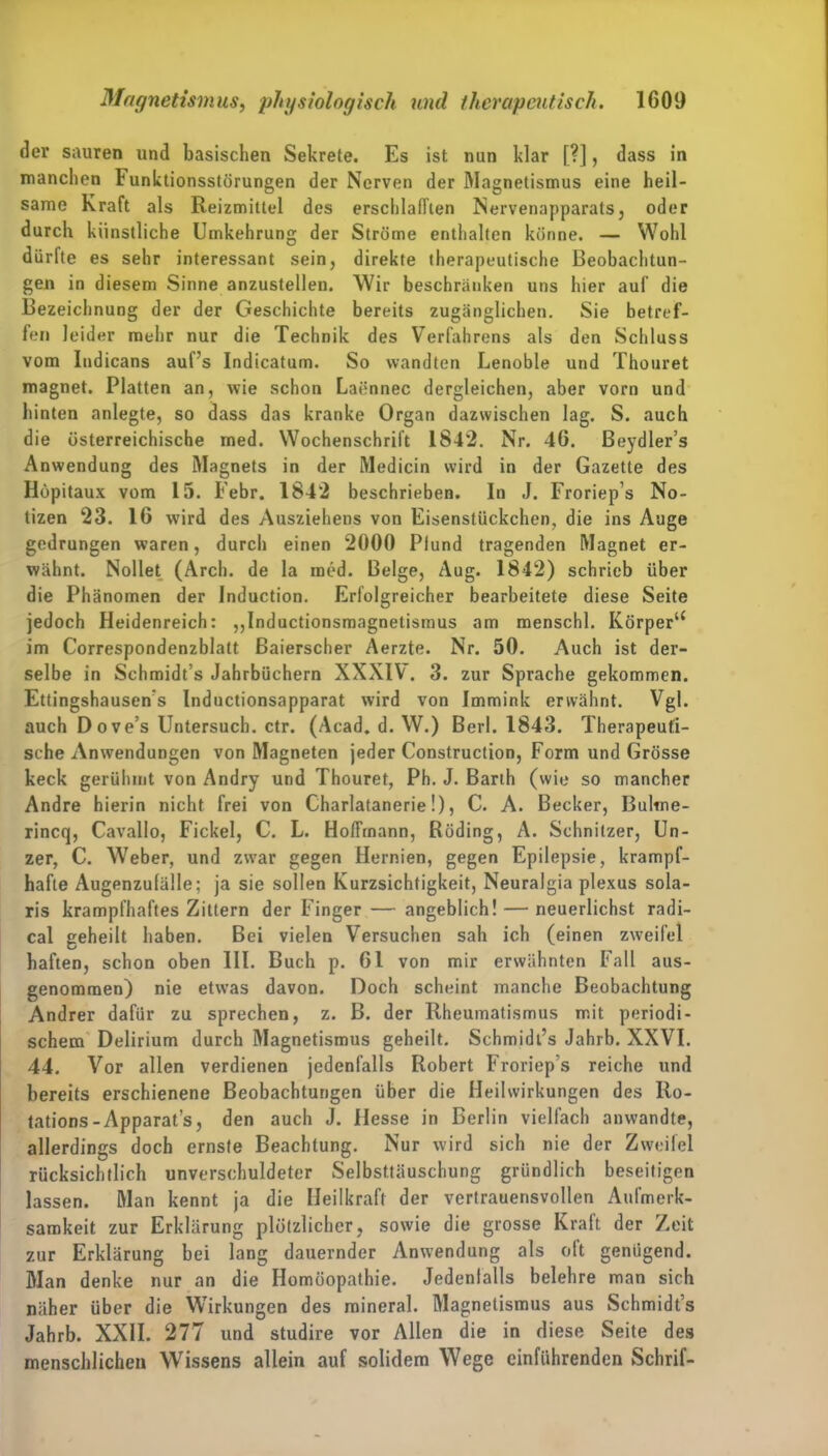 dev sauren und basischen Sekrete. Es ist nun klar [?], dass in manchen Funktionsstörungen der Nerven der Magnetismus eine heil- same Kraft als Reizmittel des erschlafften Nervenapparals, oder durch künstliche Umkehrung der Ströme enthalten könne. — Wohl dürfte es sehr interessant sein, direkte therapeutische Beobachtun- gen in diesem Sinne anzustellen. Wir beschränken uns hier auf die Bezeichnung der der Geschichte bereits zugänglichen. Sie betref- fen leider mehr nur die Technik des Verfahrens als den Schluss vom Iudicans auf’s Indicatum. So wandten Lenoble und Thouret magnet. Platten an, wie schon Laennec dergleichen, aber vorn und hinten anlegte, so dass das kranke Organ dazwischen lag. S. auch die österreichische med. Wochenschrift 1842. Nr. 46. Beydler’s Anwendung des Magnets in der Medicin wird in der Gazette des Höpitaux vom 15. Febr. 1842 beschrieben. In J. Froriep’s No- tizen 23. 16 wird des Ausziehens von Eisenstückchen, die ins Auge gedrungen waren, durch einen 2000 Pfund tragenden Magnet er- wähnt. Nollet (Arch. de la med. Beige, Aug. 1842) schrieb über die Phänomen der Induction. Erfolgreicher bearbeitete diese Seite jedoch Heidenreich: „Inductionsmagnetismus am menschl. Körper“ im Correspondenzblatt ßaierscher Aerzte. Nr. 50. Auch ist der- selbe in Schmidt’s Jahrbüchern XXXIV. 3. zur Sprache gekommen. Ettingshausens Inductionsapparat wird von Immink erwähnt. Vgl. auch Do ve’s Untersuch, ctr. (Acad. d. W.) Berl. 1843. Therapeuti- sche Anwendungen von Magneten jeder Construction, Form und Grösse keck gerühmt von Andry und Thouret, Ph. J. Barth (wie so mancher Andre hierin nicht frei von Charlatanerie!), C. A. Becker, Bultne- rincq, Cavallo, Fickel, C. L. Hoffmann, Röding, A. Schnitzer, Un- zer, C. Weber, und zwar gegen Hernien, gegen Epilepsie, krampf- hafte Augenzufälle; ja sie sollen Kurzsichtigkeit, Neuralgia plexus sola- ris krampfhaftes Zittern der Finger — angeblich! — neuerlichst radi- cal geheilt haben. Bei vielen Versuchen sah ich (einen zweifei haften, schon oben III. Buch p. 61 von mir erwähnten Fall aus- genommen) nie etwas davon. Doch scheint manche Beobachtung Andrer dafür zu sprechen, z. B. der Rheumatismus mit periodi- schem Delirium durch Magnetismus geheilt. Schmidl’s Jahrb. XXVI. 44. Vor allen verdienen jedenfalls Robert Froriep’s reiche und bereits erschienene Beobachtungen über die Heilwirkungen des Ilo- tations-Apparat’s, den auch J. Hesse in Berlin vielfach anwandte, allerdings doch ernste Beachtung. Nur wird sich nie der Zweifel rücksichtlich unverschuldeter Selbsttäuschung gründlich beseitigen lassen. Man kennt ja die Heilkraft der vertrauensvollen Aufmerk- samkeit zur Erklärung plötzlicher, sowie die grosse Kraft der Zeit zur Erklärung bei lang dauernder Anwendung als oft genügend. Man denke nur an die Homöopathie. Jedenfalls belehre man sich näher über die Wirkungen des mineral. Magnetismus aus Schmidt’s Jahrb. XXII. 277 und studire vor Allen die in diese Seite des menschlichen Wissens allein auf solidem Wege einführenden Schrif-