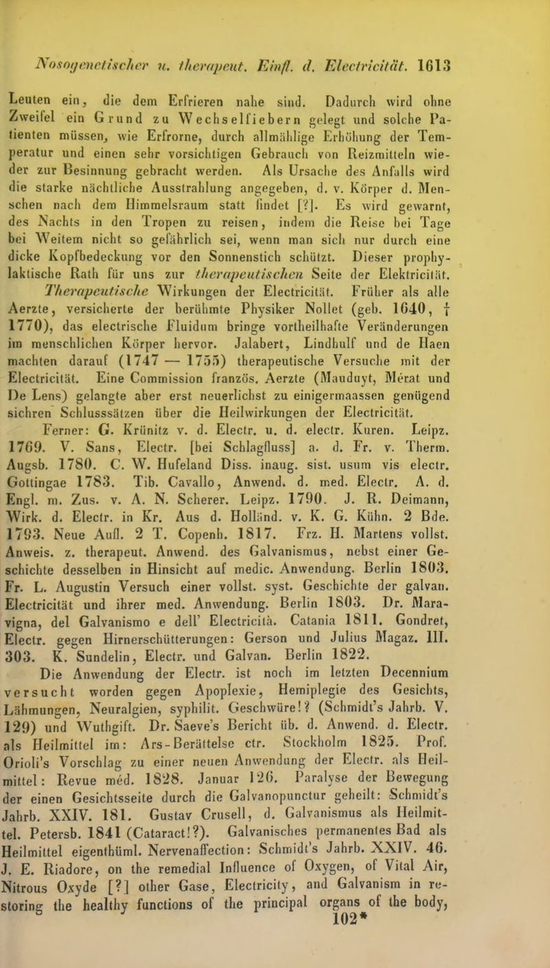 Leuten ein, die dem Erfrieren nahe sind. Dadurch wird ohne Zweitel ein Grund zu Wechsel fiebern gelegt und solche Pa- tienten müssen, wie Erfrorne, durch allmählige Erhöhung der Tem- peratur und einen sehr vorsichtigen Gebrauch von Reizmitteln wie- der zur Besinnung gebracht werden. Als Ursache des Anfalls wird die starke nächtliche Ausstrahlung angegeben, d. v. Körper d. Men- schen nach dem Ilimmelsraum statt findet [?]. Es wird gewarnt, des Nachts in den Tropen zu reisen, indem die Reise bei Tage bei Weitem nicht so gefährlich sei, wenn man sich nur durch eine dicke Kopfbedeckung vor den Sonnenstich schützt. Dieser prophy- laktische Rath für uns zur therapeutischen Seite der Elektricifäf. Therapeutische Wirkungen der Electricität. Früher als alle Aerzte, versicherte der berühmte Physiker Nollet (geh. 1640, f 1770), das electrische Fluidum bringe vortheilhafte Veränderungen im menschlichen Körper hervor. Jalabert, Lindhulf und de Ilaen machten darauf (1747 — 1755) therapeutische Versuche mit der Electricität. Eine Commission französ. Aerzte (Mauduyt, Merat und I)e Lens) gelangte aber erst neuerlichst zu einigermaassen genügend sichren Schlusssätzen über die Heilwirkungen der Electricität. Ferner: G. Krünitz v. d. Electr. u. d. electr. Kuren. Leipz. 1769. V. Sans, Electr. [bei Schlagfluss] a. d. Fr. v. Therm. Augsb. 1780. C. W. Hufeland Diss. inaug. sist. usum vis electr. Gottingae 1783. Tib. Cavallo, Anwend. d. med. Electr. A. d. Engl. m. Zus. v. A. N. Scherer. Leipz. 1790. J. R. Deimann, Wirk. d. Electr. in Kr. Aus d. Holland, v. K. G. Kühn. 2 Bde. 1793. Neue Aull. 2 T. Copenh. 1817. Frz. II. Martens vollst. Anweis. z. therapeut. Anwend, des Galvanismus, nebst einer Ge- schichte desselben in Hinsicht auf medic. Anwendung. Berlin 1803. Fr. L. Augustin Versuch einer vollst. syst. Geschichte der galvan. Electricität und ihrer med. Anwendung. Berlin 1803. Dr. Mara- vigna, del Galvanismo e dell’ Electricitä. Catania 1811. Gondret, Electr. gegen Hirnerschütterungen: Gerson und Julius Magaz. 111. 303. K. Sundelin, Electr. und Galvan. Berlin 1822. Die Anwendung der Electr. ist noch im letzten Decennium versucht worden gegen Apoplexie, Hemiplegie des Gesichts, Lähmungen, Neuralgien, syphilit. Geschwüre!? (Schmidt’s Jahrb. V. 129) und Wuthgift. Dr. Saeve’s Bericht üb. d. Anwend. d. Electr. als Heilmittel im: Ars-Berältelse ctr. Stockholm 1825. Prof. Orioli’s Vorschlag zu einer neuen Anwendung der Electr. als Heil- mittel : Revue med. 1828. Januar 126. Paralyse der Bewegung der einen Gesichtsseite durch die Galvanopunctur geheilt: Schmidts Jahrb. XXIV. 181. Gustav Crusell, d. Galvanismus als Heilmit- tel. Petersb. 1841 (Cataract!?). Galvanisches permanentes Bad als Heilmittel eigenthüml. Nervenaflection: Schmidts Jahrb. XXIV. 46. J. E. Riadore, on the remedial Inlluence of Oxygen, of Vital Air, Nitrous Oxyde [?] other Gase, Eiectricily, and Galvanism in re- storing the healthy functions of the principal organs^of the body,