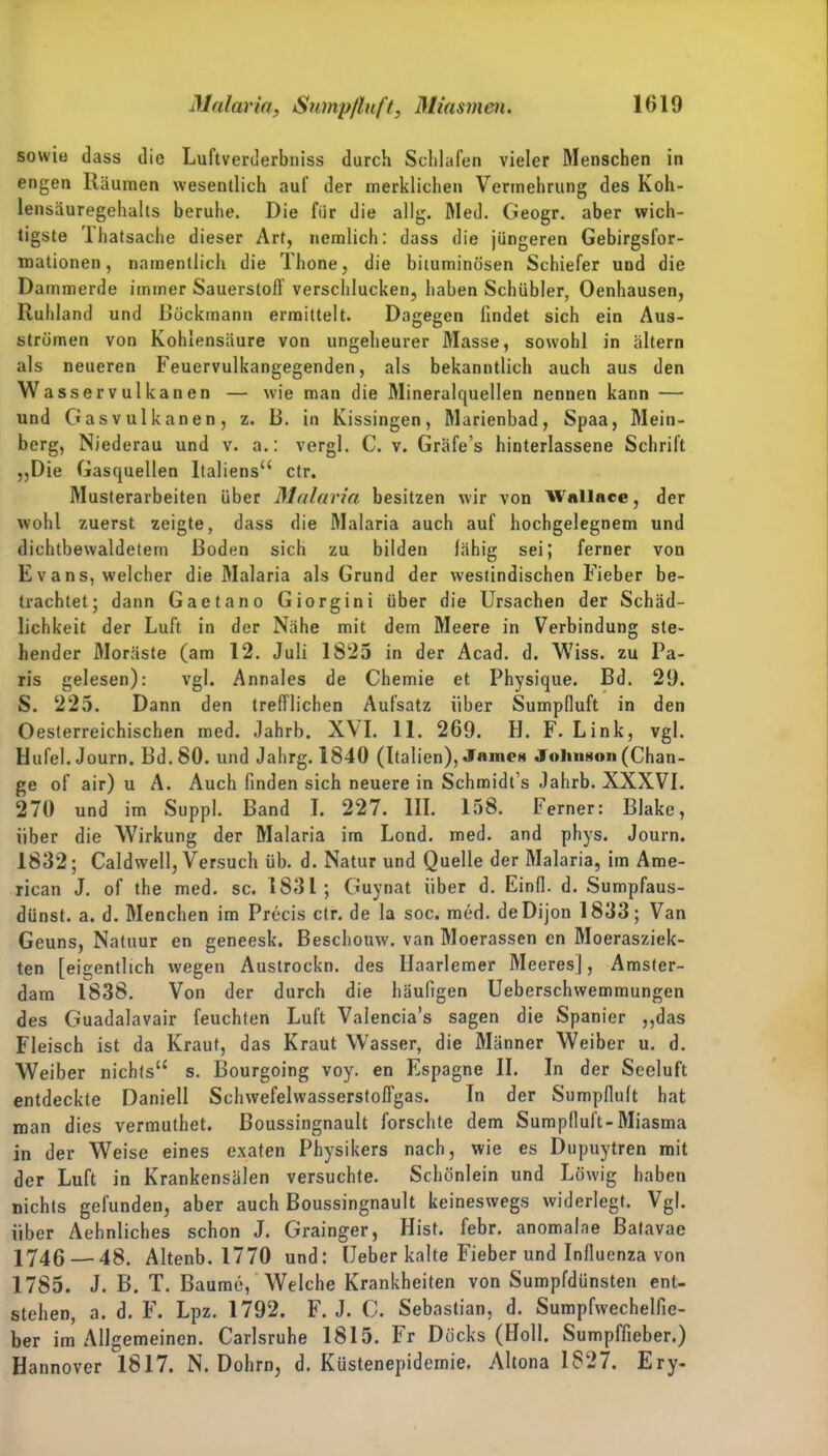 sowie dass die Luftverderbniss durch Schlafen vieler Menschen in engen Räumen wesentlich auf der merklichen Vermehrung des Koh- lensäuregehalts beruhe. Die für die allg. Med. Geogr. aber wich- tigste Thatsache dieser Art, nemlich: dass die jüngeren Gebirgsfor- mationen, namentlich die Thone, die bituminösen Schiefer und die Dammerde immer Sauerstoff verschlucken, haben Schübler, Oenhausen, Ruhland und ßöckmann ermittelt. Dagegen findet sich ein Aus- strümen von Kohlensäure von ungeheurer Masse, sowohl in ältern als neueren Feuervulkangegenden, als bekanntlich auch aus den Wasservulkanen — wie man die Mineralquellen nennen kann — und Gas Vulkanen, z. 13. in Kissingen, Marienbad, Spaa, Mein- berg, Niederau und v. a.: vergl. C. v. Gräfe’s hinterlassene Schrift ,,Die Gasquellen Italiens“ ctr. Musterarbeiten über Malaria besitzen wir von Wnllace, der wohl zuerst zeigte, dass die Malaria auch auf hochgelegnem und dichtbewaldetem Boden sich zu bilden fähig sei; ferner von Evans, welcher die Malaria als Grund der westindischen Fieber be- trachtet; dann Gaetano Giorgini über die Ursachen der Schäd- lichkeit der Luft in der Nähe mit dem Meere in Verbindung ste- hender Moräste (am 12. Juli 1S25 in der Acad. d. Wiss. zu Pa- ris gelesen): vgl. Annales de Chemie et Physique. Bd. 29. S. 225. Dann den trefflichen Aufsatz über Sumpfluft in den Oesterreichischen med. Jahrb. XVI. 11. 269. H. F. Link, vgl. Hu fei. Journ. Bd.80. und Jahrg. 1840 (Italien), James Johnson (Chan- ge of air) u A. Auch finden sich neuere in Schmidt’s Jahrb. XXXVI. 270 und im Suppl. Band I. 227. III. 158. Ferner: Blake, über die Wirkung der Malaria im Lond. med. and phys. Journ. 1832; Caldwell, Versuch üb. d. Natur und Quelle der Malaria, im Ame- rican J. of the med. sc. 1831; Guynat über d. Einfl. d. Sumpfaus- dünst. a. d. Menchen im Precis ctr. de la soc. med. de Dijon 1833; Van Geuns, Natuur en geneesk. Beschouw. van Moerassen en Moerasziek- ten [eigentlich wegen Austrockn, des llaarlemer Meeres], Amster- dam 1838. Von der durch die häufigen Ueberschwemmungen des Guadalavair feuchten Luft Valencia’s sagen die Spanier ,,das Fleisch ist da Kraut, das Kraut Wasser, die Männer Weiber u. d. Weiber nichts“ s. Bourgoing voy. en Espagne II. In der Seeluft entdeckte Daniell Schwefelwasserstoffgas. In der Sumpfluft hat man dies vermuthet. Boussingnault forschte dem Sumpfluft-Miasma in der Weise eines exaten Physikers nach, wie es Dupuytren mit der Luft in Krankensälen versuchte. Schönlein und Löwig haben nichts gefunden, aber auch Boussingnault keineswegs widerlegt. Vgl. über Aehnliches schon J. Grainger, Hist. febr. anomalae ßatavae 1746 — 48. Altenb. 1770 und: Heber kalte Fieber und Influenza von 1785. J. B. T. Baume, Welche Krankheiten von Sumpfdünsten ent- stehen, a. d. F. Lpz. 1792. F. J. C. Sebastian, d. Sumpfwechelfie- ber im Allgemeinen. Carlsruhe 1815. Fr Docks (Holl. Sumpffieber.) Hannover 1817. N. Dohm, d. Küstenepidemie. Altona 1827. Ery-