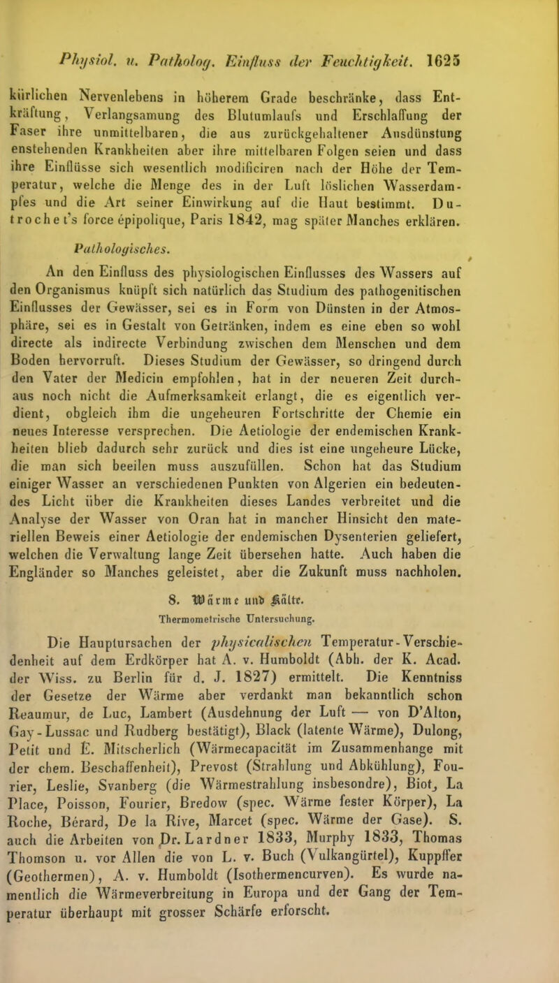 kiirliclien Nervenlebens in höherem Grade beschränke, dass Ent- kräftung , Verlangsamung des Blutumlaufs und Erschlaffung der Faser ihre unmittelbaren, die aus zurückgehaltener Ausdünstung enstehenden Krankheiten aber ihre mittelbaren Folgen seien und dass ihre Einflüsse sich wesentlich modificiren nach der Höhe der Tem- peratur, welche die Menge des in der Luft löslichen Wasserdam- pfes und die Art seiner Einwirkung auf die Haut bestimmt. Du- trochet's force epipolique, Paris 1842, mag später Manches erklären. Pathologisches. An den Einfluss des physiologischen Einflusses des Wassers auf den Organismus knüpft sich natürlich das Studium des pathogenitischen Einflusses der Gewässer, sei es in Form von Dünsten in der Atmos- phäre, sei es in Gestalt von Getränken, indem es eine eben so wohl directe als indirecte Verbindung zwischen dem Menschen und dem Boden hervorruft. Dieses Studium der Gewässer, so dringend durch den Vater der Medicin empfohlen, hat in der neueren Zeit durch- aus noch nicht die Aufmerksamkeit erlangt, die es eigentlich ver- dient, obgleich ihm die ungeheuren Fortschritte der Chemie ein neues Interesse versprechen. Die Aetiologie der endemischen Krank- heiten blieb dadurch sehr zurück und dies ist eine ungeheure Lücke, die man sich beeilen muss auszufüllen. Schon hat das Studium einiger Wasser an verschiedenen Punkten von Algerien ein bedeuten- des Licht über die Krankheiten dieses Landes verbreitet und die Analyse der Wasser von Oran hat in mancher Hinsicht den mate- riellen Beweis einer Aetiologie der endemischen Dysenterien geliefert, welchen die Verwaltung lange Zeit übersehen hatte. Auch haben die Engländer so Manches geleistet, aber die Zukunft muss nachholen. 8. UDanitf unfc Äältr. Thermometrische Untersuchung. Die Hauplursachen der physicalischen Temperatur-Verschie- denheit auf dem Erdkörper hat A. v. Humboldt (Abh. der K. Acad. der Wiss. zu Berlin für d. J. 1827) ermittelt. Die Kenntniss der Gesetze der Wärme aber verdankt man bekanntlich schon Reaumur, de Luc, Lambert (Ausdehnung der Luft — von D’Alton, Gay-Lussac und Rudberg bestätigt), Black (latente Wärme), Dulong, Petit und £. Mitscherlich (Wärmecapacität im Zusammenhänge mit der ehern. Beschaffenheit), Prevost (Strahlung und Abkühlung), Fou- rier, Leslie, Svanberg (die Wärmestrahlung insbesondre), Biotj La Place, Poisson, Fourier, ßredow (spec. Wärme fester Körper), La Roche, Berard, De la Rive, Marcet (spec. Wärme der Gase). S. auch die Arbeiten von J)r. Lardner 1833, Murphy 1833, Thomas Thomson u. vor Allen die von L. v. Buch (Vulkangürtel), Kuppffer (Geothermen), A. v. Humboldt (Isothermencurven). Es wurde na- mentlich die Wärmeverbreitung in Europa und der Gang der Tem- peratur überhaupt mit grosser Schärfe erforscht.