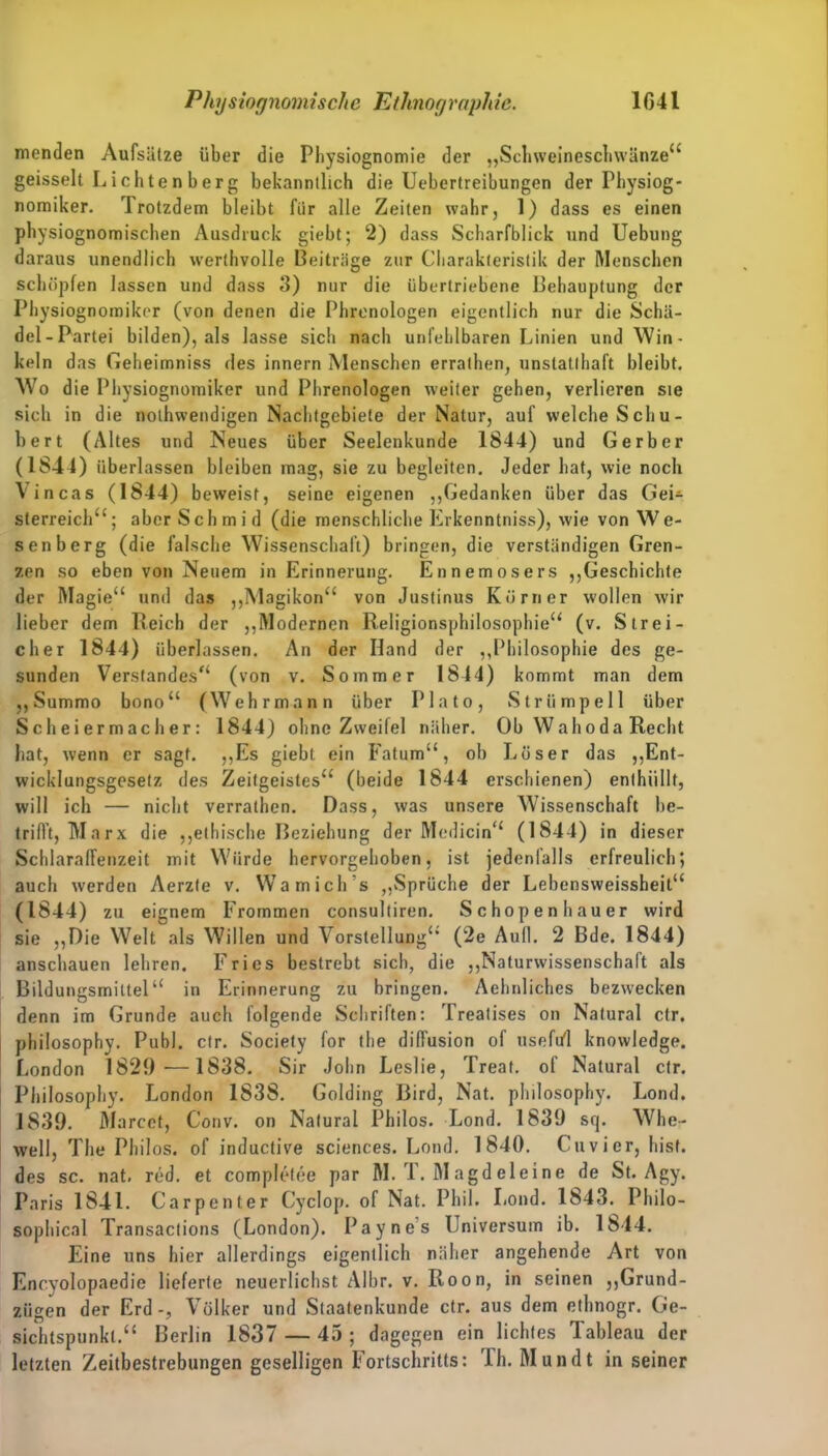 menden Aufsätze über die Physiognomie der „Schweineschwänze“ geisselt Lichten berg bekanntlich die Uebertreibungen der Physiog- nomiken rI rotzdem bleibt für alle Zeiten wahr, 1) dass es einen physiognomischen Ausdruck giebt; 2) dass Scharfblick und Uebung daraus unendlich werthvolle Beiträge zur Charakteristik der Menschen schöpfen lassen und dass 3) nur die übertriebene Behauptung der Physiognomikcr (von denen die Phrenologen eigentlich nur die Schä- del-Partei bilden), als lasse sich nach unfehlbaren Linien und Win- keln das Geheimniss des innern Menschen errathen, unstatthaft bleibt. Wo die Physiognomiker und Phrenologen weiter gehen, verlieren sie sich in die nothwendigen Nachtgebiete der Natur, auf welche Schu- bert (Altes und Neues über Seelenkunde 1844) und Gerber (1844) überlassen bleiben mag, sie zu begleiten. Jeder hat, wie noch Vincas (1844) beweist, seine eigenen „Gedanken über das Gei* slerreich“; aber Schmid (die menschliche Erkenntniss), wie von We- senberg (die falsche Wissenschaft) bringen, die verständigen Gren- zen so eben von Neuem in Erinnerung. Ennemosers „Geschichte der Magie“ und das „Magikon“ von Justinus Körner wollen wir lieber dem Reich der „Modernen Religionsphilosophie“ (v. Strei- cher 1844) überlassen. An der Hand der „Philosophie des ge- sunden Verstandes“ (von v. Sommer 1844) kommt man dem „Summo bono“ (Wehr mann über Plato, Strümpell über Scheiermacher: 1844) ohne Zweifel näher. Ob Wahoda Recht hat, wenn er sagt. „Es giebt ein Fatum“, ob Löser das „Ent- wicklungsgesetz des Zeitgeistes“ (beide 1844 erschienen) enthüllt, will ich — nicht verrathen. Dass, was unsere Wissenschaft be- trifft, Ma rx die „ethische Beziehung der Medicin“ (1844) in dieser Schlaraffenzeit mit Würde hervorgehoben, ist jedenfalls erfreulich; auch werden Aerzte v. Wamich’s „Sprüche der Lebensweissheit“ (1844) zu eignem Frommen consultiren. Schopenhauer wird sie „Die Welt als Willen und Vorstellung“ (2e Aull. 2 Bde. 1844) ansebauen lehren. Fries bestrebt sich, die „Naturwissenschaft als Bildungsmiltel“ in Erinnerung zu bringen. Aehnliches bezwecken denn im Grunde auch folgende Schriften: Treatises on Natural ctr. philosophy. Puhl. ctr. Society for the diffusion of usefi/1 knowledge. London 1829—1838. Sir John Leslie, Treat. of Natural ctr. Philosophy. London 1838. Golding Bird, Nat. philosophy. Lond. 1S39. Marcet, Conv. on Natural Philos. Lond. 1839 sq. Whe- well, The Phil os. of inductive Sciences. Lond. 1840. Cuvier, hist, des sc. nat. red. et complefee par M. T. M agd eieine de St. Agy. Paris 1841. Carpenter Cyclop. of Nat. Phil. Lond. 1843. Philo- sophien! Transactions (London). Paynes Universum ib. 1844. Eine uns hier allerdings eigentlich näher angehende Art von Encyolopaedie lieferte neuerlichst Albr. v. Roon, in seinen „Grund- zügen der Erd-, Völker und Staatenkunde ctr. aus dem ethnogr. Ge- sichtspunkt.“ Berlin 1837 — 45 ; dagegen ein lichtes Tableau der letzten Zeitbestrebungen geselligen Fortschritts: Th. Mundt in seiner