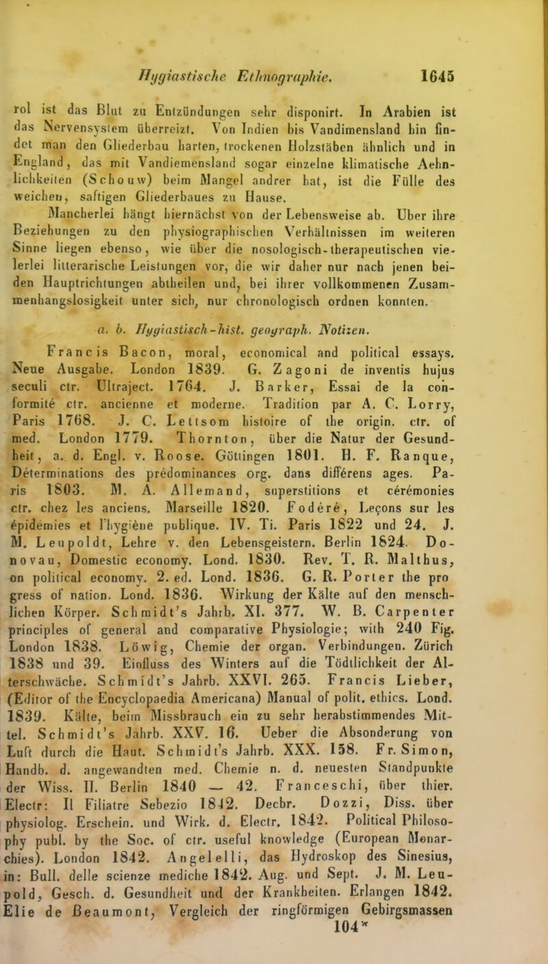 rol ist das Blut zu Entzündungen sehr disponirt. In Arabien ist das Nervensystem überreizt. Von Indien bis Vandimensland bin fin- det man den Gliederbau harten, trockenen Holzstäben ähnlich und in England, das mit Vandiemensland sogar einzelne klimatische Aehn- lichkeiten (Scho uw) beim Mangel andrer hat, ist die Fülle des weichen, saftigen Gliederbaues zu Hause. Mancherlei hängt hiernächst von der Lebensweise ab. Uber ihre Beziehungen zu den physiographischen Verhältnissen im weiteren Sinne liegen ebenso, wie über die nosologisch-therapeutischen vie- lerlei Literarische Leistungen vor, die wir daher nur nach jenen bei- den Ilauptrichtungen abtheilen und, bei ihrer vollkommenen Zusam- menhangslosigkeit unter sich, nur chronologisch ordnen konnten. a. b. Hygiastisch-hist, geograph. Notizen. Francis Bacon, moral, economical and political essays. Neue Ausgabe. London 1839. G. Zagoni de inventis hujus seculi ctr. Ultraject. 1764. J. Bark er, Essai de la con- formite ctr. ancienne et moderne. Tradition par A. C. Lorry, Paris 1768. J. C. Lettsom histoire of the origin. ctr. of med. London 1779. Thornton, über die Natur der Gesund- heit, a. d. Engl. v. Roose. Güttingen 1801. H. F. Ranque, Determinations des prüdominances org. dans diffärens ages. Pa- ris 1803. M. A. Allemand, snperstitions et cerdmonies ctr. chez les anciens. Marseille 1820. Fodere, Lecons sur les £pidemies et l'hygiene publique. IV. Ti. Paris 1822 und 24. J. M. Leu pol dt, Lehre v. den Lebensgeistern. Berlin 1824. Do- no vau, Domestic economy. Lond. 1830. Rev. T. R. Malthus, on political economy. 2. ed. Lond. 1836. G. R. Porter the pro gress of nation. Lond. 1836. Wirkung der Kälte auf den mensch- lichen Körper. Schmidt’s Jahrb. XI. 377. W. B. Carpenter principles of general and comparalive Physiologie; wilh 240 Fig. London 1838. Löwig, Chemie der organ. Verbindungen. Zürich 1838 und 39. Einfluss des Winters auf die Tödtlichkeit der Al- terschwäche. Schmidt’s Jahrb. XXVI. 265. Francis Lieber, (Editor of the Encyclopaedia Americana) Manual of polit. ethics. Lond. 1839. Kälte, beim Missbrauch ein zu sehr herabstimmendes Mit- tel. Schmidt’s Jahrb. XXV. 16. Ueber die Absonderung von Luft durch die Haut. Schmidt’s Jahrb. XXX. 158. Fr. Simon, Handb. d. angewandten med. Chemie n. d. neuesten Standpunkte der Wiss. II. Berlin 1840 — 42. Franceschi, über thier. Eleclr: II Filiatre Sebezio 1842. Decbr. Dozzi, Diss. über physiolog. Erschein, und Wirk. d. Electr. 1842. Political Philoso- phy publ. by the Soc. of ctr. useful knowledge (European Monar- chies). London 1842. Angelelli, das Hydroskop des Sinesius, in: Bull, delle scienze mediche 1842. Aug. und Sept. J. M. Leu- pold, Gesch. d. Gesundheit und der Krankheiten. Erlangen 1842. Elie de ßeaumont, Vergleich der ringförmigen Gebirgsmassen 104*
