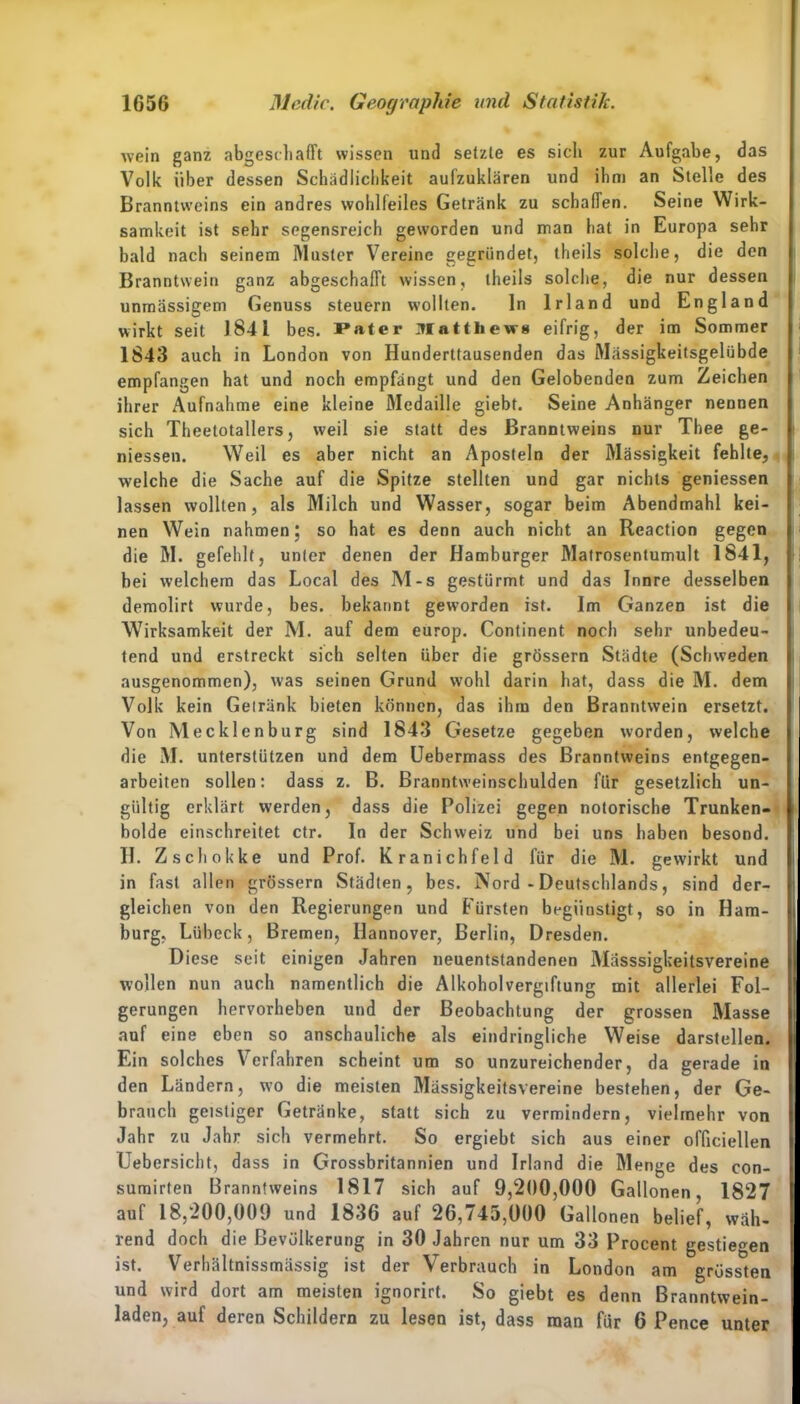 wein ganz abgeschafft wissen und setzte es sich zur Aufgabe, das Volk über dessen Schädlichkeit aufzuklären und ihm an Stelle des Branntweins ein andres wohlfeiles Getränk zu schaffen. Seine Wirk- samkeit ist sehr segensreich geworden und man hat in Europa sehr bald nach seinem Master Vereine gegründet, theils solche, die den Branntwein ganz abgeschafft wissen, theils solche, die nur dessen unmässigem Genuss steuern wollten. ln Irland und England wirkt seit 1841 bes. Pater Matthews eifrig, der im Sommer 1843 auch in London von Hunderttausenden das Mässigkeitsgelübde empfangen hat und noch empfängt und den Gelobenden zum Zeichen ihrer Aufnahme eine kleine Medaille giebt. Seine Anhänger nennen sich Theetotallers, weil sie statt des Branntweins nur Thee ge- messen. Weil es aber nicht an Aposteln der Mässigkeit fehlte, welche die Sache auf die Spitze stellten und gar nichts geniessen lassen wollten, als Milch und Wasser, sogar beim Abendmahl kei- nen Wein nahmen; so hat es denn auch nicht an Reaction gegen die M. gefehlt, unter denen der Hamburger Matrosentumult 1841, bei welchem das Local des M-s gestürmt und das Innre desselben demolirt wurde, bes. bekannt geworden ist. Im Ganzen ist die Wirksamkeit der M. auf dem europ. Continent noch sehr unbedeu- tend und erstreckt sich selten über die grössern Städte (Schweden ausgenommen), was seinen Grund wohl darin hat, dass die M. dem Volk kein Getränk bieten können, das ihm den Branntwein ersetzt. Von Mecklenburg sind 1843 Gesetze gegeben worden, welche die M. unterstützen und dem Uebermass des Branntweins entgegen- arbeiten sollen: dass z. B. Branntweinschulden für gesetzlich un- gültig erklärt werden, dass die Polizei gegen notorische Trunken- bolde einschreitet ctr. In der Schweiz und bei uns haben besond. H. Zschokke und Prof. Kranichfeld für die M. gewirkt und in fast allen grössern Städten, bes. Nord - Deutschlands, sind der- gleichen von den Regierungen und Fürsten begiiustigt, so in Ham- burg, Lübeck, Bremen, Hannover, Berlin, Dresden. Diese seit einigen Jahren neuentstandenen Mässsigkeitsvereine wollen nun auch namentlich die Alkoholvergiftung mit allerlei Fol- gerungen hervorheben und der Beobachtung der grossen Masse auf eine eben so anschauliche als eindringliche Weise darstellen. Ein solches Verfahren scheint um so unzureichender, da gerade in den Ländern, w’o die meisten Mässigkeitsvereine bestehen, der Ge- brauch geistiger Getränke, statt sich zu vermindern, vielmehr von Jahr zu Jahr sich vermehrt. So ergiebt sich aus einer officiellen Uebersicht, dass in Grossbritannien und Irland die Menge des con- sumirfen Branntweins 1817 sich auf 9,200,000 Gallonen, 1827 auf 18,200,009 und 1836 auf 26,745,000 Gallonen belief, wäh- rend doch die Bevölkerung in 30 Jahren nur um 33 Procent gestiegen ist. Verhältnissmässig ist der Verbrauch in London am grössten und wird dort am meisten ignorirt. So giebt es denn Branntwein- laden, auf deren Schildern zu lesen ist, dass man für 6 Pence unter