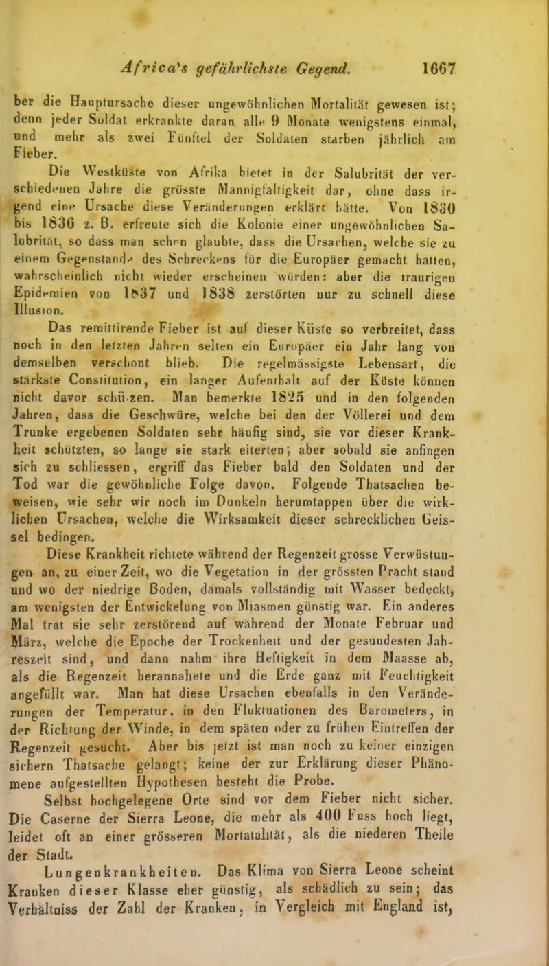 ber die Hauplursache dieser ungewöhnlichen Mortalität gewesen ist; denn jeder Soldat erkrankte daran alle 9 Monate wenigstens einmal, und mehr als zwei i ünltel der Soldaten starben jährlich am Fieber. Die Westküste von Afrika bietet in der Salubrität der ver- schiedenen Jahre die grösste Mannigfaltigkeit dar, ohne dass ir- gend eine Ursache diese Veränderungen erklärt hätte. Von 1830 bis 1836 z. B. erfreute sich die Kolonie einer ungewöhnlichen Sa- lubrität, so dass man schon glaubte, dass die Ursachen, welche sie zu einem Gegenstand-* des Schreckens für die Europäer gemacht hatten, wahrscheinlich nicht wieder erscheinen würden: aber die traurigen Epidemien von lf*37 und 1838 zerstörten uur zu schnell diese Illusion. Das remittirende Fieber ist auf dieser Küste 60 verbreitet, dass noch in den letzten Jahren selten ein Europäer ein Jahr lang von demselben verschont blieb. Die regelmässigste Lebensart, die stärkste Constitution, ein langer Aufenthalt auf der Küste können nicht davor scbü zen. Man bemerkte 18*25 und in den folgenden Jahren, dass die Geschwüre, welche bei den der Völlerei und dem Trünke ergebenen Soldaten sehr häufig sind, sie vor dieser Krank- heit schützten, so lange sie stark eiterten; aber sobald sie anfingen sich zu schliessen, ergriff das Fieber bald den Soldaten und der Tod war die gewöhnliche Folge davon. Folgende Thatsachen be- weisen, wie sehr wir noch im Dunkeln herumtappen über die wirk- lichen Ursachen, welche die Wirksamkeit dieser schrecklichen Geis- sel bedingen. Diese Krankheit richtete während der Regenzeit grosse Verwüstun- gen an, zu einer Zeit, wo die Vegetation in der grössten Pracht stand und wo der niedrige Boden, damals vollständig mit Wasser bedeckt, am wenigsten der Entwickelung von Miasmen günstig war. Ein anderes Mal trat sie sehr zerstörend auf während der Monate Februar und März, welche die Epoche der Trockenheit und der gesundesten Jah- reszeit sind, und dann nahm ihre Heftigkeit in dem Maasse ab, als die Regenzeit herannahete und die Erde ganz mit Feuchtigkeit angefüllt war. Man hat diese Ursachen ebenfalls in den Verände- rungen der Temperatur, in den Fluktuationen des Barometers, in der Richtung der Winde, in dem späten oder zu frühen Eintreffen der Regenzeit gesucht. Aber bis jetzt ist man noch zu keiner einzigen sichern Thatsache gelangt; keine der zur Erklärung dieser Phäno- mene aufgestellten Hypothesen besteht die Probe. Selbst hochgelegene Orte sind vor dem Fieber nicht sicher. Die Caserne der Sierra Leone, die mehr als 400 buss hoch liegt, leidet oft an einer grösseren Mortatalität, als die niederen Theile der Stadt. L u n g en k ran kh ei t e n. Das Klima von Sierra Leone scheint Kranken dieser Klasse eher günstig, als schädlich zu sein; das Verhältniss der Zahl der Kranken, in Vergleich mit England ist,