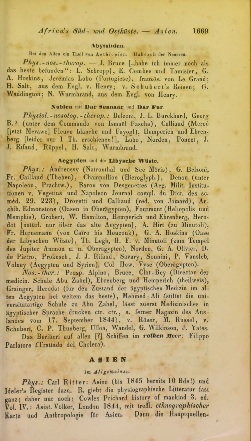 Abyssinlen. Bei den Alten ein Theil vun Aethiopicn. Habe sch der Neueren. Phys.-nos»-therop. — J. Bruce [„habe ich immer noch als das beste belundenu: L. Schropp], E. Cumbes und Tamisier, G. A. Hoskins, Jeremias Lobo (Portugiese), französ. von Le Grand; H. Salt, aus dem Engl. v. Henry; v. Schubert’s Reisen; G. Waddington; N. Wurmbrand, aus dem Engl, von Henry. Vublen mit Dar Sennaar und Dar Für. Physiol.-nosolog.-therap.: Belzoni, J. L. Burckhard, Georg B. ? (unter dem Commando von Ismaöl Pascha), Calliaud (Meroe [jetzt Merawe] Fleuve blanche und Fayogl), Hemperich und Ehren- berg [leider nur 1 Th. erschienen!], Lobo, Norden, Poncet, J. J. Rifaud, Rüppel, H. Salt, Wurmbrand. Aegypten und die Libysche Wüste. Pliys.: Andreossy (Natronthal und See Möris), G. Belzoni, Fr. Caillaud (Theben), Champollion (Hieroglyph.), Denon (unter Napoleon, Prachtw.), Baron von Desgenettes (Aeg. Milit. Institu- tionen v. Vegetius und Napoleon Journal compl. du Dicf. des sc. m6d. 29. 223), Drovetti und Calliaud (red. von Jomard), Ar- chib. Edmonstone (Oasen in Oberägypten), Fourmont (Heliopolis und Memphis), Grobert, W. Hamilton, Hemperich und Ehrenberg, Hero« dot [natürl. nur über das alte Aegypten], A. Hirt (zu Minutoli), Fr. Hornemann (von Cai’ro bis Mouzouk), G. A. Hoskins (Oase der Libyschen Wiiste), Th. Legh, H. F. v. Minutoli (zum Tempel des Jupiter Ammon u. n. Oberägvpten), Norden, G. A. Olivier, D. de Pietro, Prokesch, J. J. Rifaud, Savary, Sonnini, P. Vansleb, Volney (Aegypten und Syrien), Col Hovv. Vyse (Oberägypten). Nos.-ther.: Prosp. Alpino, Bruce, Clot-Bey (Director der medicin. Schule Abu Zabel), Ehrenberg und Hemperich (theilweis), Grainger, Herodot (für den Zustand der ägyptischen Medizin im al- ten Aegypten bei weitem das beste), Mehmed-Ali (stillet die uni- versitätartige Schule zu Abu Zabel, lässt zuerst Medizinisches in ägyptischer Sprache drucken ctr. ctr., s. ferner Magazin des Aus- landes vom 17. September 1844), v. Röser, M. Rüssel, v. Schubert, C. P. Thunberg, ölloa, Wandel, G. Wilkinson, J. Yales. Das Beriberi auf allen [?] Schiffen im rothen Meer-, Filippo Pariatore (Trattado del Cholera). ASIEN im Allgemeinen. Phys.: Carl Ritter: Asien (bis 184.1 bereits 10 Bde!) und Ideler’s Register dazu. R. giebt die physiographische Litteratur fast ganz; daher nur noch: Cowles Prichard history of mankind 3. ed. Vol. IV.: Asiat. Völker, London 1844, mit treffl. ethnographischer Karte und Anthropologie für Asien. Dann die Hauptquellen-