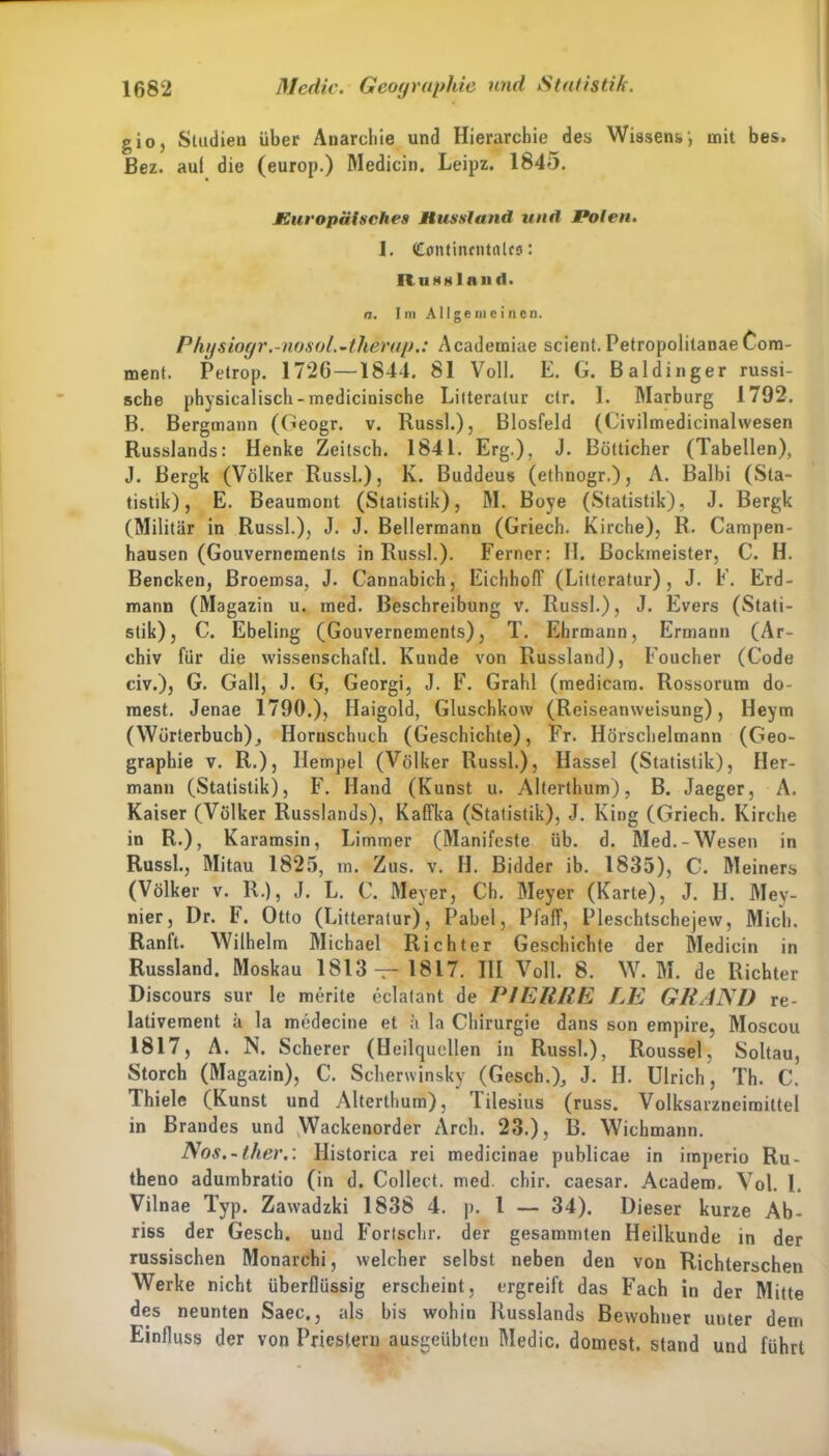 gio, Studien über Anarchie und Hierarchie des Wissens', mit bes. Bez. aul die (europ.) Medicin. Leipz. 1845. Europäisches Mussland und Polen. I. Continrntalrs: Russland. n. Im Allgemeinen. Physiogr.-nosol.-therap.: Academiae scient. PetropolilanaeCom- ment. Petrop. 1726 —1844. 81 Voll. E. G. Baidinger russi- sche physicalisch-medicinische Lilteratur ctr. I. Marburg 1792. B. Bergmann (Geogr. v. Russl.), Biosfeld (Civilmedicinalwesen Russlands: Henke Zeitsch. 1841. Erg.), J. Bötticher (Tabellen), J. Bergk (Völker Russl.), K. Buddeus (ethnogr.), A. Balbi (Sta- tistik), E. Beaumont (Statistik), M. Boye (Statistik), J. Bergk (Militär in Russl.), J. J. Bellermann (Griech. Kirche), R. Campen- hausen (Gouvernements in Russl.). Ferner: II. Bockrneister, C. H. Bencken, Broemsa, J. Cannabich, Eichhoff (Lilteratur), J. E. Erd- mann (Magazin u. ined. Beschreibung v. Russl.), J. Evers (Stati- stik), C-. Ebeling (Gouvernements), T. Ehrmann, Ermann (Ar- chiv für die wissenschaftl. Kunde von Russland), Foucher (Code civ.), G. Gail, J. G, Georgi, J. F. Grahl (medicam. Rossorum do- rnest. Jenae 1790.), Haigold, Gluschkoxv (Reiseanweisung), Heym (Wörterbuch), Hornschuch (Geschichte), Fr. Hörschelmann (Geo- graphie v. R.), Ilempel (Völker Russl.), Hassel (Statistik), Her- mann (Statistik), F. Hand (Kunst u. Alterthum), B. Jaeger, A. Kaiser (Völker Russlands), Kaffka (Statistik), J. King (Griech. Kirche in R.), Karamsin, Limmer (Manifeste üb. d. Med.-Wesen in Russl., Mitau 1825, m. Zus. v. H. Bidder ib. 1835), C. Meiners (Völker v. R.), J. L. C. Meyer, Ch. Meyer (Karte), J. H. Mey- nier, Dr. F. Otto (Litteratur), Pabel, Pfaff, Pleschtschejew, Mich. Ranft. Wilhelm Michael Richter Geschichte der Medicin in Russland. Moskau 1813 — 1817. III Voll. 8. W. M. de Richter Discours sur le merite eclatant de PIERRE LE GRAND re- lativement ä la medecine et a la Chirurgie dans son empire, Moscou 1817, A. N. Scherer (Heilquellen in Russl.), Roussel, Soltau, Storch (Magazin), C. Scherwinsky (Gesch.), J. H. Ulrich, Th. C. Thiele (Kunst und Alterthum), lilesius (russ. Volksarzneimittel in Brandes und Wackenorder Arch. 23.), B. Wichmann. Nos.-ther.: Ilistorica rei medicinae publicae in imperio Ru- theno adumbratio (in d. Collect, med. chir. caesar. Aeadem. Yol. I. Vilnae Typ. Zawadzki 1838 4. p. I — 34). Dieser kurze Ab- riss der Gesch. und Fortschr. der gesammten Heilkunde in der russischen Monarchi, welcher selbst neben den von Richterschen Werke nicht überflüssig erscheint, ergreift das Fach in der Mitte des neunten Saec., als bis wohin Russlands Bewohner unter dem Einfluss der von Priestern ausgeübten Medic. dornest, stand und führt