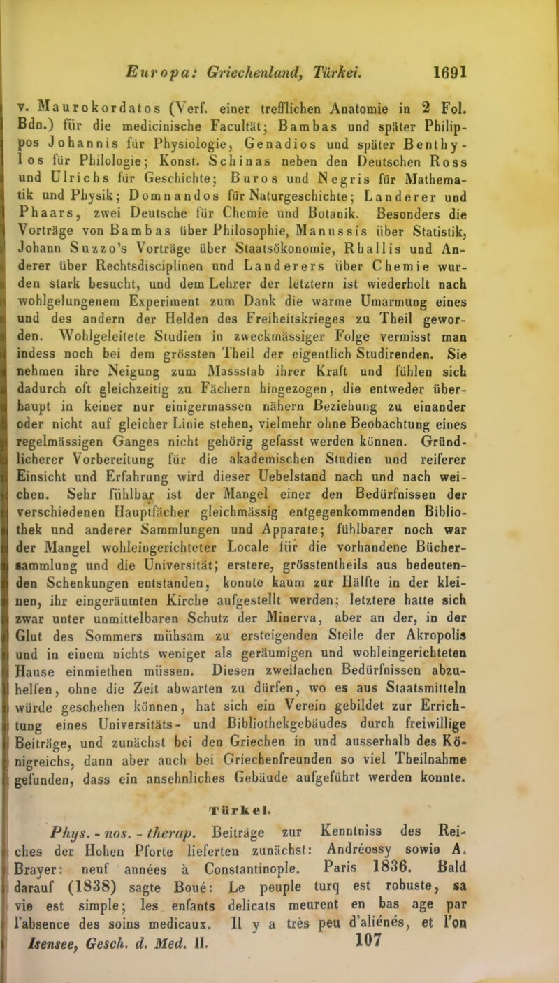 v. Maurokordatos (Verf. einer trefflichen Anatomie in 2 Fol. Bdn.) für die medicinische Facultät; Bam bas und später Philip- pos Johannis für Physiologie, Genadios und später Benthy- los für Philologie; Konst. Schinas neben den Deutschen Ross und Ulrichs für Geschichte; Büros und Negris für Mathema- tik und Physik; Domnandos für Naturgeschichte; Länderer und Ph aars, zwei Deutsche für Chemie und Botanik. Besonders die Vorträge von ßambas über Philosophie, Manussis über Statistik, Johann Suzzo’s Vorträge über Staatsökonomie, Rhallis und An- derer über Rechtsdisciplinen und Länderers über Chemie wur- den stark besucht, und dem Lehrer der letztem ist wiederholt nach wohlgelungenem Experiment zum Dank die warme Umarmung eines und des andern der Helden des Freiheitskrieges zu Theil gewor- den. Wohlgeleitete Studien in zweckmässiger Folge vermisst man indess noch bei dem grössten Theil der eigentlich Studirenden. Sie nehmen ihre Neigung zum Massstab ihrer Kraft und fühlen sich dadurch oft gleichzeitig zu Fächern hingezogen, die entweder über- haupt in keiner nur einigermassen nähern Beziehung zu einander oder nicht auf gleicher Linie stehen, vielmehr ohne Beobachtung eines regelmässigen Ganges nicht gehörig gefasst werden können. Gründ- licherer Vorbereitung für die akademischen Studien und reiferer Einsicht und Erfahrung wird dieser Uebelstand nach und nach wei- chen. Sehr fühlbar ist der Mangel einer den Bedürfnissen der verschiedenen Hauptfächer gleichmässig entgegenkommenden Biblio- thek und anderer Sammlungen und Apparate; fühlbarer noch war der Mangel wohleingerichteter Locale für die vorhandene Biicher- sammlung und die Universität,* erstere, grösstentheils aus bedeuten- den Schenkungen entstanden, konnte kaum zur Hälfte in der klei- nen, ihr eingeräumten Kirche aufgestellt werden; letztere hatte sich zwar unter unmittelbaren Schutz der Minerva, aber an der, in der Glut des Sommers mühsam zu ersteigenden Steile der Akropolis und in einem nichts weniger als geräumigen und wohleingerichteten Hause einmiethen müssen. Diesen zweifachen Bedürfnissen abzu- helfen, ohne die Zeit abwarten zu dürfen, wo es aus Staatsmitteln würde geschehen können, hat sich ein Verein gebildet zur Errich- tung eines Universitäts- und Bibliothekgebäudes durch freiwillige Beiträge, und zunächst bei den Griechen in und ausserhalb des Kö- nigreichs, dann aber auch bei Griechenfreunden so viel Theilnahme gefunden, dass ein ansehnliches Gebäude aufgeführt werden konnte. Türkei. Phys. - nos. - tlierap. Beiträge zur Kenntniss des Rei- ches der Hohen Pforte lieferten zunächst: Andreossy sowie A. Brayer: neuf annees ä Constantinople. Paris 1836. Bald darauf (1838) sagte Boue: Le peuple turq est robuste, sa vie est simple; les enfants delicats meurent en bas age par labsence des soins medicaux. II y a trös peu d’alienes, et Ton Isensee, Gesch. d. Med. U. 107