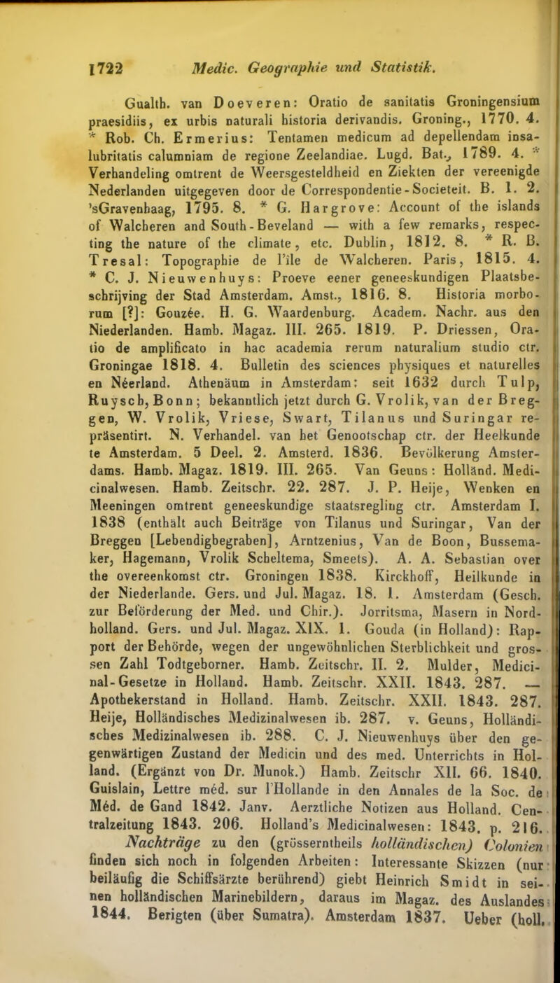 Gualth. van Doeveren: Oratio de sanitatis Groningensium praesidiis, ex urbis naturali bistoria derivandis. Groning., 1770. 4. * Rob. Ch. Ermerius: Tentamen medicum ad depellendara insa- lubritatis calumniam de regione Zeelandiae. Lugd. Batv 1789. 4. Verhandeling omtrent de Weersgesteldheid en Ziekten der vereenigde Nederlanden uitgegeven door de Correspondentie- Societeit. B. 1. 2. ’sGravenhaag, 1795. 8. * G. Hargrove: Account of the islands of Walcheren and South - Beveland — with a few rernarks, respec- ting the nature of the climate , etc. Dublin, 1812. 8. * R. B. Tresal: Topographie de l’ile de Walcheren. Paris, 1815. 4. * C. J. Nieuwenhuys: Proeve eener geneeskundigen Plaatsbe- schrijving der Stad Amsterdam. Amst., 1816. 8. Historia morbo- rum [?]: Gouz6e. H. G. Waardenburg. Academ. Nachr. aus den Niederlanden. Hamb. Magaz. 111. 265. 1819. P. Driessen, Ora- tio de amplificato in hac academia rerum naturalium Studio ctr. Groningae 1818. 4. Bulletin des Sciences physiques et naturelles en N^erland. Athenäum in Amsterdam: seit 1632 durch Tulp, Ruyscb,Bonn; bekanntlich jetzt durch G. Vrolik, van derBreg- geD, W. Vrolik, Vriese, Swart, Tilanus und S uringar re- präsentirt. N. Verhandel. van bet Genootschap ctr. der Ileelkunde te Amsterdam. 5 Deel. 2. Amsterd. 1836. Bevölkerung Amster- dams. Hamb. Magaz. 1819. III. 265. Van Geuns: Holland. Medi- cinalwesen. Hamb. Zeitschr. 22. 287. J. P. Heije, Wenken en Meeningen omtrent geneeskundige staatsregling ctr. Amsterdam I. 1838 (enthält auch Beiträge von Tilanus und Suringar, Van der Breggen [Lebendigbegraben], Arntzenius, Van de Boon, Bussema- ker, Hagemann, Vrolik Scheltema, Smeets). A. A. Sebastian over the overeenkomst ctr. Groningen 1838. Kirckhoff, Heilkunde in der Niederlande. Gers, und Jul. Magaz. 18. 1. Amsterdam (Gesch. zur Beförderung der Med. und Chir.). Jorritsma, Masern in Nord- holland. Gers, und Jul. Magaz. XIX. 1. Gouda (in Holland): Rap- port der Behörde, wegen der ungewöhnlichen Sterblichkeit und gros- sen Zahl Todtgeborner. Hamb. Zeitschr. II. 2. Mulder, Medici- nal-Gesetze in Holland. Hamb. Zeitschr. XXII. 1843. 287. — Apothekerstand in Holland. Hamb. Zeitschr. XXII. 1843. 287. Heije, Holländisches Medizinalwesen ib. 287. v. Geuns, Holländi- sches Medizinalwesen ib. 288. C. J. Nieuwenhuys über den ge- genwärtigen Zustand der Medicin und des med. Unterrichts in Hol- land. (Ergänzt von Dr. Munok.) Hamb. Zeitschr XII. 66. 1840. Guislain, Lettre müd. sur l’Hollande in den Annales de la Soc. de M6d. de Gand 1842. Janv. Aerztliche Notizen aus Holland. Cen- tralzeitung 1843. 206. Hollands Medicinalwesen: 1843. p. 216. Nachträge zu den (grüsserntheils holländischen) Co/onien finden sich noch in folgenden Arbeiten: Interessante Skizzen (nur beiläufig die Schiffsärzte berührend) giebt Heinrich Smidt in sei- nen holländischen Marinebildern, daraus im Magaz. des Auslandes 1844. Berigten (über Sumatra). Amsterdam 1837. Ueber (holl,