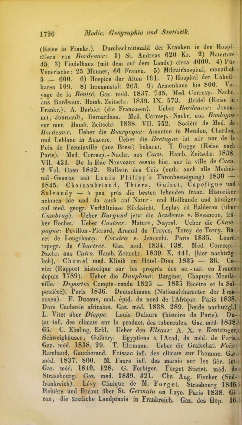 (Reise in Frankr.). Durchschnittszahl der Kranken in den Hospi- tälern von Bordeaux: 1) St. Andreas 620 Kr. 2) Maternit* 45. 3) Findelhaus (mit dem auf dem Lande) circa 4000. 4) Für Venerische: 25 Männer, 60 Frauen. 5) Militairhospital, monatlich 5 600. 6) Hospice der Alten 191. 7) Hospital der Unheil- baren 109. 8) Irrenanstalt 2C3. 9; Armenhaus bis 800. ^ \ o- yage de la Bonitc. Gaz. med. 1837. 745. Med. Corresp. - Nachr. aus Bordeaux. Hamb. Zeitschr. 1839. IX. 573. Bridel (Reise in Frankr.), A. Barbier (die Franzosen). Ueber Bordeaux: Jouan- net, Journault, Bernardeau. Med. Corresp. - Nachr. aus Boulognfifl sur mer. Hamb. Zeitschr. 1838. VII. 552. Societe de Med. de Bordeaux. Ueber die Bourgogne: Amanton in Meudon, Chardon, und Leblanc in Auxerre. Ueber die Bretagne ist mir nur de la Poix de Freminville (aus Brest) bekannt. T. Bugge (Reise nach Paris). Med. Corresp.-Nachr. aus Caen. Hamb. Zeitschr. 1838. VII. 431. De la Rue Nouveaux essais hist, sur la ville de Caen. 2 Vol. Caen 1842. Bulletin des Cois (enth. auch alle Medici- nal-Gesetze seit Louis Philipp’s Thronbesteigung) 1830 — 1845. Chateaubriand, Thiers, Guizot, Capefigue und Salvandy — ä peu pres die besten lebenden franz. Historiker nehmen hie und da auch auf Natur- und Heilkunde und häufiger auf med. geogr. Verhältnisse Rücksicht. Leplay ed Balderan (über Camhray). Ueber Burgund jetzt die Academie v. Besancon, frü- her Bechel. Ueber Castros: Mature, Nayral. Ueber die Cham- pagne: Povillon-Pierard, Arnaud de Troyes, Torcy de Torcy, Ba- ret de Longchamp. Corsica v. Jsaccobi. Paris 1835. Leurel topogr. de Chartres. Gaz. med. 1834. 138. Med. Corresp.- Nachr. aus Cairo. Hamb. Zeitschr. 1839. X. 441. [hier nachträg- lich]. Chomel med. Klinik im Hötel-Dieu 1835 — 36. Cu- vier (Rapport historique sur les progres des sc.-nat. en France depuis 1789). Ueber die Dauphine: Barginet, Chapuys-Montla- ville. Deportes Compte-rendu 1825 — 1835 Bicetre et la Sal- petriere). Paris 1836. Deutschmann (Nationalcharacter der Fran- zosen). F. Ducous, mal. epid. du nord de l’Afrique. Paris 1838. Dors Cachexie africaine. Gaz. med. 1838. 289. [beide nachträgl.] L. Vitet über Dieppe. Louis Dulaure (histoire de Paris). Du- jat infl. des climats sur la product. des tubercules. Gaz. med. 1838. 65. C. Ebeling, Erkl. Ueber den Eisass: A. X. v. Kentzinger, Schweighäuser, Golbery. Egyptiens ä l’Acad. de med. de Paris. Gaz. med. 1838. 29. T. Ehrmann. Ueber die Grafschaft Foix: Rambaud, Gaucherand. Foissac infl. des climats sur l’homme. Gaz. med. 1837. 800. M. Faure infl. des marais sur les fiev. int. Gaz. med. 1840. 128. G. Forbiger. Forget Statist, med. de Strassbourg. Gaz. med. 1839. 321. Chr. Aug. Fischer (Siid- frankreich). Levy Clinique de M. Forget. Strasbourg 1836. Rebiere und Br^nt über St. Germain en Laye. Paris 1838. Gi- ron, die ärztliche Landpraxis in Frankreich. Gaz. des Hop. 16.