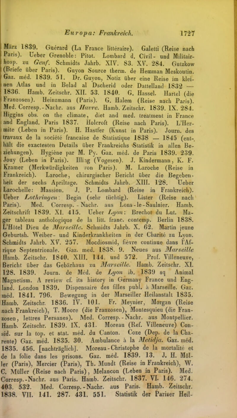 März 1839. Guerard (La France litteraire). Galetti (Reise nach Paris). Ueber Grenoble: Pitot. Lombard d. Civil- und Militair- hosp. zu Genf. Schmidts Jahrb. XIV. 83. XV. 284. Gutzkow (Briefe über Paris). Guyon Source therm. de Hemman Meskoutin. Gaz. med. 1839. 51. Dr. Guyon, Notiz über eine Reise im klei- nen Atlas und in Belad al Dscherid oder Dattelland 1832 — 1836. Hamb. Zeitschr. XII. 53. 1840. G. Hassel. Hartei (die Franzosen). Heinzmann (Paris). G. Halem (Reise nach Paris). Med. Corresp.-Nachr. aus Havre. Hamb. Zeitschr. 1839. IX. 284. Higgins obs. on the climate, diet and med. treatment in France and England. Paris 1837. Holcroft (Reise nach Paris). L’Her- inite (Leben in Paris). II. Hastfer (Kunst in Paris). Journ. des I travaux de la societe francaise de Statistique 1838 — 1845 (ent- hält die exactesten Details über Frankreichs Statistik in allen Be- ziehungen). Hygiene par M. Py. Gaz. med. de Paris 1839. 239. Jouy (Leben in Paris). Hing (Vogesen). J. Kindermann, K. F. Kramer (Merkwürdigkeiten von Paris). M. Laroche (Reise in Frankreich). Laroche, chirurgischer Bericht über die Begeben- heit der sechs Apriltage. Schmidts Jahrb. XIII. 128. Ueber Larochelle: Massion. J. P. Lombard (Reise in Frankreich). Ueber Lothringen: Begin (sehr tüchtig). Lister (Reise nach Paris). Med. Corresp.-Nachr. aus Lons-le-Saulnier. Hamb. Zeitschrift 1839. XI. 415. Ueber Lyon', Brechot du Lut. Ma- ger tableau anthologique de la litt, franc. contemp. Berlin 1838. L’Hötel Dieu de Marseille. Schmidts Jahrb. X. 62. Martin jeune Geburtsh. Weiber- und Kinderkrankheiten in der Charite zu Lyon. Schmidts Jahrb. XV. 257. Mocdiosmid, fievre continue dans l’Af- rique Septentrionale. Gaz. med. 1838. 9. Neues aus Marseille Hamb. Zeitschr. 1840. XIII. 144. und 572. Prof. Villeneuve, Bericht über das Gebärhaus zu Marseille. Hamb. Zeitschr. XI. 128. 1839. Journ. de Med. de Lyon ib. 1839 sq Animal Magnetism. A review cf. its history in Germany France und Eng- land. London 1839. Dispensaire des filles publ. k Marseille. Gaz. med. 1841. 796. Bewegung in der Marseiller Heilanstalt 1835. Hamb. Zeitschr. 1836. IV. 101. Fr. Meynier, Morgan (Reise nach Frankreich), T. Moore (die Franzosen), Montesquieu (die Fran- zosen, lettres Persanes). Med. Corresp.-Nachr. aus Montpellier. Hamb. Zeitschr. 1839. IX. 431. Moreau (Ref. Villeneuve) Con- sid. sur la top. et stat. med. du Canton. Coze (Dep. de la Cha- rente) Gaz. med. 1835. 30. Ambulance ä la Metidja. Gaz. med. 1835. 456. [nachträglich], Moreau-Christophe de la mortalite et de la folie dans les prisons. Gaz. med. 1839. 13. J. H. Möl- ler (Paris), Mercier (Paris), Th. Mundt (Reise in B rankreich), W. C. Müller (Reise nach Paris), Melancon (Leben in Paris). Med. Corresp.-Nachr. aus Paris. Hamb. Zeitschr. 1837. VI. 146. 274, 403. 532. Med. Corresp.-Nachr. aus Paris. Hamb. Zeitschr. 1838. VII. 141. 287. 431. 551. Statistik der Pariser Heil-