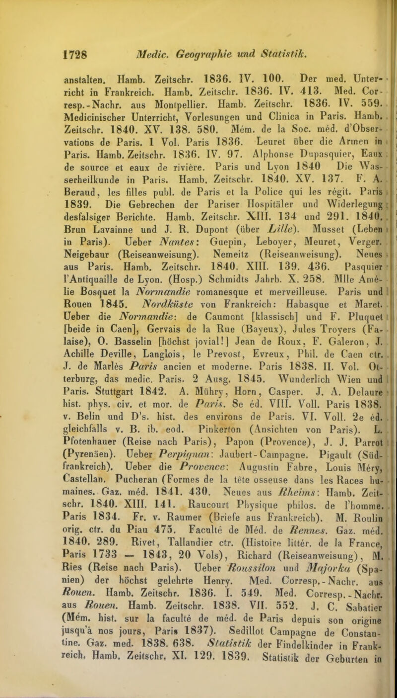 anstalten. Hamb. Zeitschr. 1836. IV. 100. Der med. Unter- • rieht in Frankreich. Ilamb. Zeitschr. 1836. IV. 413. Med. Cor- resp.-Nachr. aus Montpellier. Hamb. Zeitschr. 1836. IV. 559. Mediciniseher Unterricht, Vorlesungen und Clinica in Paris. Hamb. \ Zeitschr. 1840. XV. 138. 580. ' Mem. de la Soc. med. d’Obser- vations de Paris. 1 Vol. Paris 1836. Leuret über die Armen in ‘ Paris. Hamb. Zeitschr. 1836. IV. 97. Alplionse Dupasquier, Eaux de source et eaux de riviere. Paris und Lyon 1840 Die Was- serheilkunde in Paris. Hamb. Zeitschr. 1840. XV. 137. F. A. Beraud, les filles publ. de Paris et la Police qui les regit. Paris , 1839. Die Gebrechen der Pariser Hospitäler und Widerlegung desfalsiger Berichte. Hamb. Zeitschr. XIII. 134 und 291. 1840. Brun Lavainne und J. R. Dupont (über Lille). Müsset (Leben in Paris). Ueber Nantes: Guepin, Leboyer, Meuret, Verger. Neigebaur (Reiseanweisung). Nemeitz (Reiseanweisung). Neues aus Paris. Hamb. Zeitschr. 1840. XIII. 139. 436. Pasquier 1’Antiquaille de Lyon. (Hosp.) Schmidts Jahrb. X. 258. Mlle Ama- lie Bosquet la Normandie romanesque et rnerveilleuse. Paris und Rouen 1845. Nordküste von Frankreich: Habasque et Maret. Ueber die Normandie: de Caumont [klassisch] und F. Pluquet [beide in Caen], Gervais de la Rue (Bayeux), Jules Troyers (Fa- laise), O. Basselin [höchst jovial!] Jean de Roux, F. Galeron, J. Achille Deville, Langlois, le Prevost, Evreux, Phil, de Caen ctr. J. de Marlis Paris ancien et moderne. Paris 1838. II. Vol. Ot- terburg, das medic. Paris. 2 Ausg. 1845. Wunderlich Wien und Paris. Stuttgart 1842. A. Mühry, Horn, Casper. J. A. Delaure hist. phys. civ. et mor. de Paris. Se ed. VIII. Voll. Paris 1838. v. Belin und D’s. hist, des environs de Paris. VI. Voll. 2e ed. gleichfalls v. B. ib. eod. Pinkerton (Ansichten von Paris). L. Pfotenhauer (Reise nach Paris), Papon (Provence), J. J. Parrot (Pyrenäen). Ueber Perpignan: Jaubert-Campagne. Pigault (Süd- frankreich). Ueber die Provence: Augustin Fabre, Louis Merv, Castellan. Pucheran (Formes de la tete osseuse dans les Races bu- maines. Gaz. med. 1841. 430. Neues aus Rheims'. Hamb. Zeit- schr. 1840. XIII. 141. llaucourt Physique philos. de l’homme. Paris 1834. Fr. v. Raumer (Briefe aus Frankreich). M. Roulin orig. ctr. du Piau 475. Faculte de Med. de Rennes. Gaz. med. 1840. 289. Rivet, Tallandier ctr. (Histoire lilter. de la France, Paris 1733 — 1843, 20 Vols), Richard (Reiseanweisung), M. Ries (Reise nach Paris). Ueber Roussilon und Majorka (Spa- nien) der höchst gelehrte Henry. Med. Corresp.-Nachr. aus Rouen. Hamb. Zeitschr. 1836. I. 549. Med. Corresp. - Nachr. aus Rouen. Hamb. Zeitschr. 1838. VH. 552. J. C. Sabatier (Mem. hist, sur la faculte de med. de Paris depuis son origine jusqua nos jours, Paris 1837). Sedillot Campagne de Constau- tine. Gaz. med. 1838. 638. Statistik der Findelkinder in Frank- reich, Hamb. Zeitschr, XL 129. 1839. Statistik der Geburten in