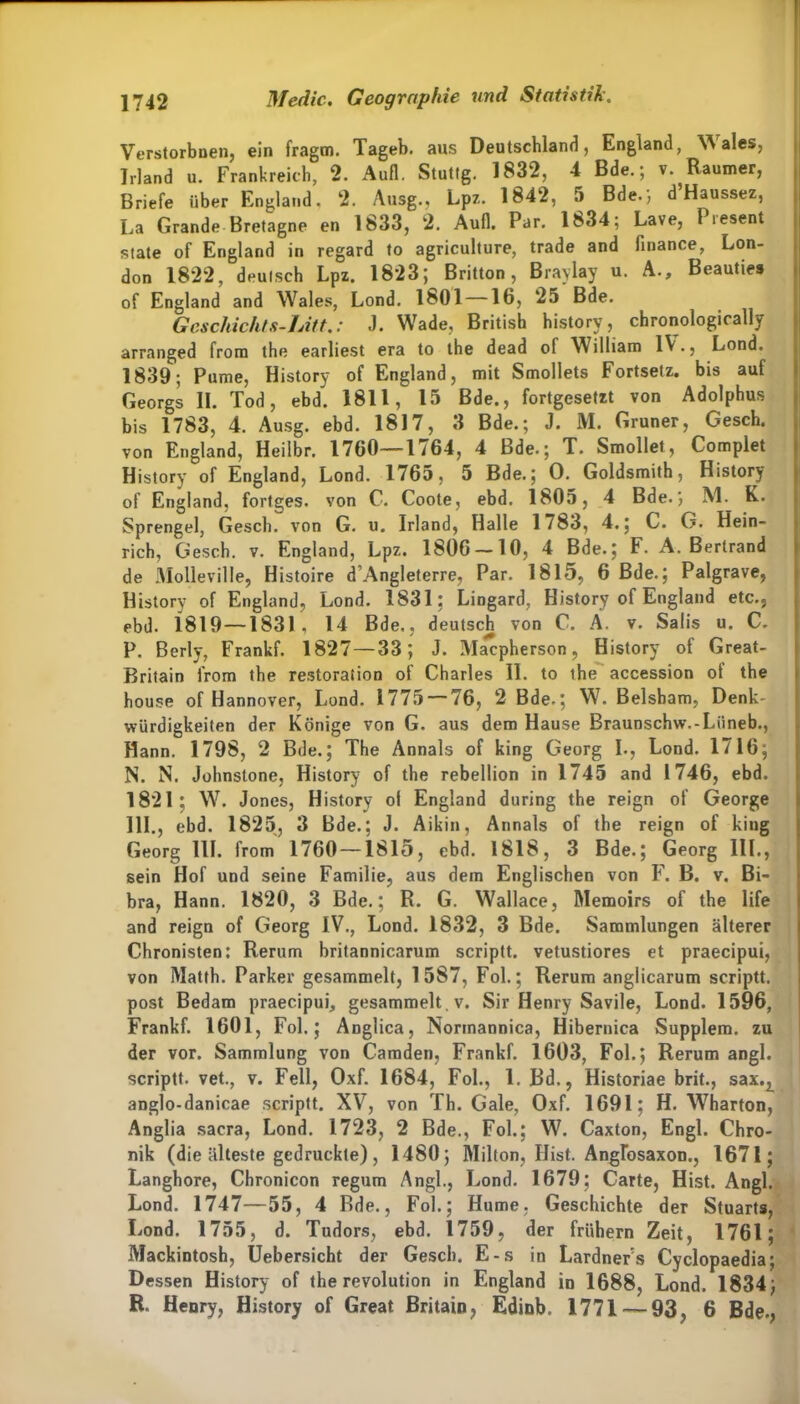 Verstorbnen, ein fragm. Tageb. aus Deutschland, England, Wales, Irland u. Frankreich, 2. Aufl. Stuttg. 1832, 4 Bde.; v. Raumer, Briefe über England, 2. Ausg., Lpz. 1842, 5 Bde.', d’Haussez, La Grande Bretagne en 1833, 2. Aufl. Par. 1834; Lave, Piesent state of England in regard to agriculture, trade and finance, Lon- don 1822, deutsch Lpz. 1823; Britton, Braylay u. A., Beauties of England and Wales, Lond. 1801 —16, 25 Bde. Geschichts-Litt.: J. Wade, British history, chronologically arranged from the earliest era to the dead of William IV., Lond. 1839; Pume, History of England, mit Smollets Fortsetz, bis auf Georgs II. Tod, ebd. 1811, 15 Bde., fortgesetzt von Adolphus bis 1783, 4. Ausg. ebd. 1817, 3 Bde.; J. M. Grüner, Gesch. von England, Heilbr. 1760—1/64, 4 Bde.; T. Smollet, Complet History of England, Lond. 1765, 5 Bde.; 0. Goldsmith, History of England, fortges. von C. Coote, ebd. 1805, 4 Bde.; M. K. Sprengel, Gesch. von G. u. Irland, Halle 1783, 4.; C. G. Hein- rich, Gesch. v. England, Lpz. 1806 —10, 4 Bde.; F. A. Bertrand de Molleville, Histoire d’Angleterre, Par. 1815, 6 Bde.; Palgrave, History of England, Lond. 1831; Lingard, History of England etc., ebd. 1819 —1831, 14 Bde., deutsch von C. Ä. v. Salis u. C. P. Berly, Frankf. 1827—33; J. Macpherson, History of Great- Britain from the restoration of Charles II. to the accession ot the house of Hannover, Lond. 1775 — 76, 2 Bde.; W. Belsham, Denk- würdigkeiten der Könige von G. aus dem Hause Braunschw.-Liineb., Hann. 1798, 2 Bde.; The Annals of king Georg I., Lond. 1716; N. N. Johnstone, History of the rebellion in 1745 and 1746, ebd. 1821; W. Jones, History ol England during the reign of George 111., ebd. 1825, 3 Bde.; J. Aikin, Annals of the reign of king Georg III. from 1760 —1815, ebd. 1818, 3 Bde.; Georg I1L, sein Hof und seine Familie, aus dem Englischen von F. B. v. Bi- bra, Hann. 1820, 3 Bde.; R. G. Wallace, Memoirs of the life and reign of Georg IV., Lond. 1832, 3 Bde. Sammlungen älterer Chronisten: Rerum britannicarum scriptt. vetustiores et praecipui, von Matth. Parker gesammelt, 1587, Fol.; Rerum anglicarum scriptt. post Bedam praecipui, gesammelt , v. Sir Henry Savile, Lond. 1596, Frankf. 1601, Fol.; Anglica, Normannica, Hibernica Supplem. zu der vor. Sammlung von Camden, Frankf. 1603, Fol.; Rerum angl. scriptt. vet., v. Fell, Oxf. 1684, Fol., 1. Bd., Historiae brit., sax.^ anglo-danicae scriptt. XV, von Th. Gale, Oxf. 1691; H. Wharton, Anglia sacra, Lond. 1723, 2 Bde., Fol.; W. Caxton, Engl. Chro- nik (die älteste gedruckte), 1480; Milton, Hist. Angfosaxon., 1671; Langhore, Chronicon regum Angl., Lond. 1679; Carte, Hist. Angl. Lond. 1747—55, 4 Rde., Fol.; Hume. Geschichte der Stuarts, Lond. 1755, d. Tudors, ebd. 1759, der frühem Zeit, 1761; Mackintosh, Uebersicht der Gesch. E-s in Lardner's Cyclopaedia; Dessen History of the revolution in England in 1688, Lond. 1834; R. Henry, History of Great Britain, Edinb. 1771 — 93, 6 Bde.,