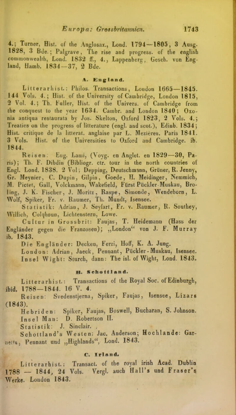 4.; Turner, Hist, oi’ the Anglosax., Load. 1794 —1803, 3 Ausg. 1828, 3 Bde.; Palg rave, The rise and progress. of the english Commonwealth, Lond. 1832 ff., 4., Lappenberg, Gesch. von Eng- land, Hamb. 1834—37, 2 Bde. 1. England. Litterarhist.: Philos. Transactions, London 1065—1845. 144 Vols. 4.; Hist, of the University of Cambridge, London 1815, 2 Vol. 4. J Th. L aller, Hist, ot the Univers. of Cambridge from the conquest to the year 1634. Cambr. and London 1840; Oxo- nia antiqua restaurata by Jos. Skelton, Oxford 1823, 2 Vols. 4.; Treaties on the progress of litterature (engl, and seot.), Edinb. 1834; Hist, critique de la litterat. anglaise par L. Mezieres. Paris 1841. 3 Vols. Hist, of the Universities to Oxford and Cambridge, ib. 1844. Reisen; Eug. Lanii, (Voyg. en Anglet, eu 1829—30, Pa- ris); Th. F. Dibdin (Bibliogr. ctr. tour in the north countries of Engl. Lond. 1838. 2 Vol; Depping, Deutschmann, Grüner, R. Jenny, Gr. Meynier, C. Dupin, Gilpin, Goede, TI. Meidinger, Nemmich, M. Pictet, Gail, Volckmann, Wakelield, Fürst Pückler Muskau, Bro- ling, J. K. Fischer, J. Moritz, Raspe, Simonde, Wendeborn, L. Wolf, Spiker, Fr. v. Raumer, Th. Mündt, Isensee. Statistik: Adrian, J. Seyfart, Fr. v. Raumer, R. Southey, Willich, Colqhoun, Lichtenstern, Lowe. Cultur in Grossbrit: Faujas, T. Heidemanu (Hass der Engländer gegen die Franzosen), „London“ von J. F. Murray ib. 1843. Die Engländer: Decken, Ferri, Hoff, K. A. Jung. London: Adrian, Jaeck, Pennant, Pückler-Muskau, Isensee. Insel Wight: Sturch, dann: The isl. of Wight, Lond. 1843» U. Schottland. Litterarhist.: Transactions of the Royal Soc. of Edinburgh, ibid. 1788—1844. 16 V. 4. Reisen: Svedenstjerna, Spiker, Faujas, Isensee, Lizars (1843). Hebriden: Spiker, Faujas, Boswell, Bucharan, S. Johnson. Insel Man: D. Robertson II. Statistik: J. Sinclair. . Schottlands Westen: Jac. Anderson; Hochlande: Gar- ueltSj Pennant und „Highlands“, Lond. 1843. C. Irland. Litterarhist.: Transact. of the royal irish Acad. Dublin 1788 — 1844,, 24 Vols. Vergl. auch Hall’s und Fraser’s Werke. London 1843.