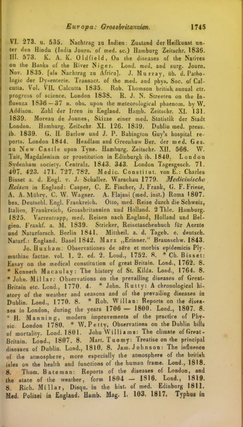 VI. 273. u. 535. Nachtrag zu Indien: Zustand der Heilkunst un- ter den Hindu (India Journ. of med. sc.) Hamburg Zeitschr. 1836. III. 573. K. A. K. Oldfield, On tlie diseases of the Natives on the Banks ot the River Niger. Lond. med. and surg. Journ. Nov. 1835. [als Nachtrag zu Afrira). J. Murray, üb. d. Patho- logie der Dysenterie. Transact. of the med. and phys. Soc. of Cal- cutta. YToI. VII. Calcutta 1835. Rob. Thomson british annual ctr. progress of Science. London 1838. R. J. N. Streeten on the In- fluenza 1836—37 n. obs. upon the meteorological phaenom. by W. Addison. Zahl der Irren in England. Hamb. Zeitschr. XL 131. 1839. Moreau de Jonnes, Skizze einer med. Statistik der Stadt London. Hamburg. Zeitschr. XI. 126. 1839. Dubliu med. press, ib. 1839. G. H. Barlow und J. P. Babington Guy’s hospital re- ports. London 1844. Headlara and Greeuhow Ber. der med. Ges. zu New-Castle upon Tyne. Hamburg. Zeitschr. XII. 566. W. Tait, Magdalenism or prostitution in Edinburgh ib. 1840. London Sydenham society. Centralz. 1843. 343. London Tagesgesch. 71. 407. 423. 471. 727. 782. Medic. Constitut. von E.: Charles Bisset a. d. Engl. v. J. Schaller. Warschau 1779. Medicinische Reisen in England: Casper, C. E. Fischer, J. Frank, G. F. Friese, A. A. Mühry, C. W. Wagner. A. Flajaui (med. inst.) Roma 1807. bes. Deutschi. Engl. Frankreich. Otto, med. Reise durch die Schweiz, Italien, Frankreich, Grossbritannien und Holland. 2 Thle. Hamburg. 1825. Varrentrapp, med. Reisen nach England, Holland und Bel- gien. Fraukf. a. M. 1839. Stricker, Reisetaschenbuch für Aerzte und Naturforsch. Berlin 1841. Mittheil. a. d. Tageb. e. deutsch. Naturf.: England. Basel 1842. Marx ,,Erinner.“ Braunschw. 1843. Jo. Huxham: Observationes de agre et morbis epidemicis Ply - muthiae factae. vol. 1. 2. ed. 2. Lond., 1752. 8. # Ch. Bisset: Essay on the medical Constitution of great Britain. Lond., 1 /62. 8. * Kenneth Macaula.y: The history of St. Kilda. Lond., 1764. 8. * John. Miliar: Observations on the prevailing diseases of Great- ßritain etc. Lond., 1770. 4. * John. Rutty: A chronological hi- story of the weather and seasons and of the prevailing diseases in Dublin. Lond., 1770. 8. * Rob. Willan: Reports on the disea- ses in London, during the years 1706 — 1800. Lond., 1807. 8. * H. Mannin g, modern improvements of the practice of Phy- sic. London 1780. * W. Petty, Observations on the Dublin bills of mortality. Lond. 1801. John Williams: The climate ol’Great- Britain. Lond., 1807. 8. Mart. Tuomy: Treatise on the principal diseases of Dublin. Lond., 1810. 8. Jam. Johnson: The influence of the atmosphere, roore especially the atmosphere of the british isles on the health and functions of the human frame. Lond., 1818. 8. Thom. Bäte man: Reports of the diseases of London, and the state of the weather, form 1804 — 1S10. Lond., 1819. 8. Rieh. Miliar, Disqu. in the hist, of med. Edinburg 1811. Med. Polizei in England. Hamb. Mag. I. 103. 1817. Typhus in