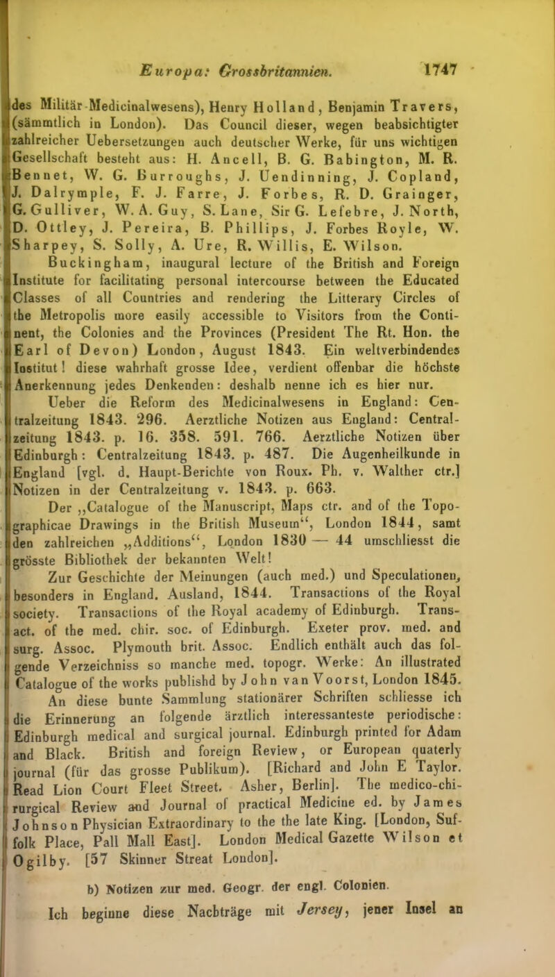 des Militär Medieinalwesens), Henry Holland, Benjamin Travers, (särmntlieh in London). Das Council dieser, wegen beabsichtigter zahlreicher Uebersetzungen auch deutscher Werke, für uns wichtigen Gesellschaft besteht aus: H. Anee 11, B. G. Babington, M. R. Ben net, W. G. Burroughs, J. Uendinning, J. Copland, J. Dalrymple, F. J. Farre, J. Forbes, R. D. Grainger, G. Gulliver, W. A. Guy, S. La ne, Sir G. Lefebre, J. North, D. Ottley, J. Pereira, B. Phillips, J. Forbes Royle, W. Sharpey, S. Solly, A. Ure, R. Willis, E. Wilson. Buckingham, inaugural lecture of the British and Foreign Institute for facilitating personal intercourse between the Educated Classes of all Countries and renderiug the Litterary Circles of the Metropolis rnore easily accessible to Visitors from the Conti- nent, the Colonies and the Provinces (President The Rt. Hon. the Earl of Devon) London, August 1843. Ein weltverbindendes Institut! diese wahrhaft grosse Idee, verdient offenbar die höchste Anerkennung jedes Denkenden: deshalb nenne ich es hier nur. lieber die Reform des Medieinalwesens in England: Cen- tralzeitung 1843. 296. Aerztliche Notizen aus England: Central- zeitung 1843. p. 16. 358. 591. 766. Aerztliche Notizen über Edinburgh: Centralzeitung 1843. p. 487. Die Augenheilkunde in England [vgl. d. Haupt-Berichte von Roux. Ph. v. Walther ctr.] Notizen in der Centralzeitung v. 1843. p. 663. Der „Catalogue of the Manuscript, Maps ctr. and of the Topo- graphicae Drawings in the British Museum“, London 1844, samt den zahlreichen „Additions“, London 1830 — 44 umschliesst die grösste Bibliothek der bekannten Welt! Zur Geschichte der Meinungen (auch raed.) und Speculationeu, besonders in England. Ausland, 1844. Transactions of the Royal society. Transactions of the Royal academy of Edinburgh. Trans- act. of the med. chir. soc. of Edinburgh. Exeter prov. med. and surg. Assoc. Plymouth brit. Assoc. Endlich enthält auch das fol- gende Verzeichniss so manche med. topogr. Werke: An illustrated Catalogue of the works publishd by John van \ oorst, London 1845. An diese bunte Sammlung stationärer Schriften schliesse ich Erinnerung an folgende ärztlich interessanteste periodische. Edinburgh medical and surgical journal. Edinburgh printed for Adam and Black. British and foreign Review, or European quaterly journal (für das grosse Publikum). [Richard and John E Taylor. Read Lion Court Fleet Street. Asher, Berlin]. The medico-chi- rurgical Review and Journal ol practical Mediciue ed. by James Johnson Physician Extraordinary to the the late King. [London, Suf- folk Place, Pall Mall East]. London Medical Gazette Wilson et | Ogilby. [57 Skiuner Streat London]. b) Notizen zur med. Geogr. der engl. Colonien. Ich beginne diese Nachträge mit Jersey, jener Insel an