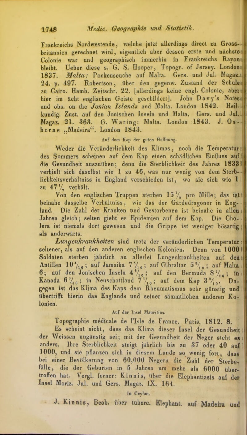 Frankreichs Nordwestende, welche jetzt allerdings direct zu Gross- britannien gerechnet wird, eigentlich aber dessen erste und nächste Colonie war und geographisch immerhin in Frankreichs Rayon bleibt. Ueber diese s. G. S. Hooper, Topogr. of Jersey. London 1837. Malta: Pockenseuche auf Malta. Gers, und Jul. Magaz.tj 24. p. 497. Robertson, über den gegenw. Zustand der Schule zu Cairo. Hamb. Zeitschr. 22. [allerdings keine engl. Colonie, aber hier im acht englischen Geiste geschildert]. John Davy’s Notes and obs. on the Jonian Islands and Malta. London 1842. Heil- kundig. Zust. auf den Jonischen Inseln und Malta. Gers, und Jul. Magaz. 21. 363. G. Waring: Malta. London 1843. J. Os- borne „Madeira“. London 1843. Auf dem Kap der guten Hoffnung. Weder die Veränderlichkeit des Klimas, noch die Temperatur j des Sommers scheinen auf dem Kap einen schädlichen Einfluss auf die Gesundheit auszuüben; denn die Sterblichkeit des Jahres 1833 verhielt sich daselbst wie 1 zu 46, was nur wenig von dem Sterb- lichkeitsverhältniss in Eugland verschieden ist, wo sie sich wie 1 zu 47‘/3 verhält. Von den englischen Truppen sterben I5l/a pro Mille; das ist beinahe dasselbe Verhältniss, wie das der Gardedragoner in Eng- ; land. Die Zahl der Kranken und Gestorbenen ist beinahe in allen i Jahren gleich; selten giebt es Epidemien auf dem Kap. Die Cho- i lera ist niemals dort gewesen und die Grippe ist weniger bösartig i als anderwärts. Lungenkrankheiten sind trotz der veränderlichen Temperatur ' seltener, als auf den anderen englischen Kolonien. Denn von 1000 t Soldaten sterben jährlich an allerlei Lungenkrankheiten auf dem Antillen 104/10; auf Jamaika 7S/10; auf Gibraltar 5s/, 0 ; auf Malta 6; auf den Jonischen Inseln 4®/, 0? auf den Bermuda 87/|a; in Kanada 6740; in Neuschottland 7'/|0; auf dem Kap 39/I0. Da- gegen ist das Klima des Kaps dem Rheumatismus 6ehr günstig und übertrifft hierin das Englands und seiner sämmtlichen anderen Ko- lonien. Auf der Insel Mauritius. Topographie medicale de l’Isle de France. Paris, 1812. 8. Es scheint nicht, dass das Klima dieser Insel der Gesundheit der Weissen ungünstig sei; mit der Gesundheit der Neger steht es anders. Ihre Sterblichkeit steigt jährlich bis zu 37 oder 40 auf 1000, und sie pflanzen sich in diesem Lande so wenig fort, dass bei einer Bevölkerung von 60,000 Negern die Zahl der Sterbe- fälle, die der Geburten in 5 Jahren um mehr als 6000 über- troffen hat. Vergl. ferner: Kinnis, über die Elephantiasis auf der Insel Moriz. Jul. und Gers. Magaz. IX. 164. In Ceylan. J. Kinnis, Beob. über tuberc. Elephant. auf Madeira und