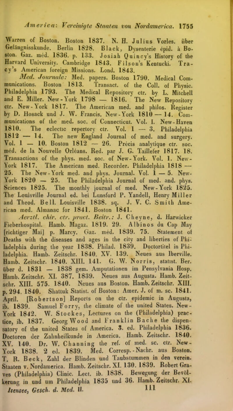 Warren of Boston. Boston 1837. N. H. Julius Vorles. über Gefängnisskunde. Berlin 1828. Black, Dysenterie epid. ä Bo- ston. Gaz. med. 1836. p. 133. Josiah Quincy’s History of the Harvard üniversity. Cambridge 1843. Filson’s Kentucki. Tra- cy’s American foreign Missions. Lond. 1843. Med. Journale: Med. papers. Boston 1790. Medical Com- munications. Boston 1813. Transact. of the Coli, of Physic. Philadelphia 1793. The Medical Repository ctr. by L. Mitchell and E. Miller. New-York 1798 — 1816. The New Repository ctr. New-York 1817. The American med. and philos. Register by D. Hosack und J. W. Francis. New-York 1810—14. Com- munications of the med. soc. of Connecticut. Vol. I. New-Haven 1810. The eclectic repertory ctr. Vol. 1 — 3. Philadelphia 1812 — 14. The new England Journal of med. and surgery. Vol. 1 — 10. Boston 1812 — 26. Precis analytique ctr. soc. med. de la Nouvelle Orleans. Red. par J. G. Taillefer 1817. 18. Transactions of the phys. med. soc. of New-York. Vol. 1. New- York 1817. The American med. Recorder. Philadelphia 1818 — 25. The New-YTork med. and phys. Journal. Vol. 1 — 5. New- York 1820 — 25. The Philadelphia Journal of med. and. phys. Sciences 1825. The monthly journal of med. New-York 1825. The Louisville Journal ed. bei Lunsford P. Yandell, Henry Miller and Theod. Bell. Louisville 1838. sq. J. V. C. Smith Ame- rican med. Almanac for 1841. Boston 1841. Aerztl. chir. ctr. pract. Beitr.: J. Cheyne, d. Harwicker Fieberhospital. Hamb. Magaz. 1819. 29. Albinos du Cap May [richtiger Maij p. Marcy. Gaz. med. 1839. 75. Statement of Deaths with the diseases and ages in the city and liberties of Phi- ladelphia during the year 1838. Philad. 1839. Doctortitel in Phi- ladelphia. Hamb. Zeitschr. 1840. XV. 139. Neues aus Iberville. Hamb. Zeitschr. 1840. XIII. 141. G. W. Norris, stadst. Ber. über d. 1831 — 1838 gern. Amputationen im Pensylvania Hosp. Hamb. Zeitschr. XI. 387. 1839. Neues aus Augusta. Hamb. Zeit- schr. XIII. 575. 1840. Neues aus Boston. Hamb. Zeitschr. XIII. p. 294. 1840. Shattuk Statist, of Boston: Amer. J. of m. sc. 1841. April. [Rob ertson] Reports on the ctr. epidemic in Augusta, ib. 1839. Samuel Forry, the climate of the united States. New- York 1842. W. Stockes, Lectures on the (Philadelphia) prae- tice, ib. 1837. Georg Wood and Franklin Bache the dispen- satory of the united States of America. 3. ed. Philadelphia 1836. Doctoren der Zahnheilkunde in America. Hamb. Zeitschr. 1840. XV. 140. Dr. W. Channing the ref. of med. sc. ctr. New- York 1838. 2 ed. 1839. Med. Corrcsp. -Nachr. aus Boston. T. R. Beck, Zahl der Blinden und Taubstummen in den verein. Staaten v. Nordamerica. Hamb. Zeitschr. XI. 130. 1839. Robert Gra- ves (Philadelphia) Clinic. Lect. ib. 1838. Bewegung der Bevöl- kerung in und um Philadelphia 1835 und 36. Hamb. Zeitschr. XI. Iscnsee, Gesch. d. Med. II. m