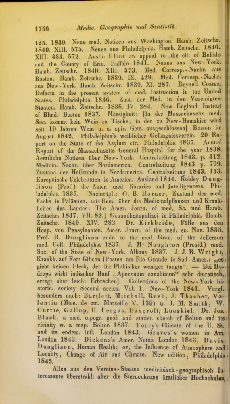 125. 1839. Neue med. Notizen aus Washington. Hamb. Zeitschr. 1640. XIII. 575. Neues aus Philadelphia. Hamb. Zeitschr. 1840. XIII. 433. 572. Austin Flint an appeal to the cit. of Buffalo and the County of Erie. Bullalo 1841. Neues aus New-Aork. Hamb. Zeitschr. 1840. XIII. 573. Med. Corresp. -Nachr. aus Boston. Hamb. Zeitschr. 1839. IX. 429. Med. Corresp.-Nachr. aus New-York. Hamb. Zeitschr. 1839. XI. 287. Reynell ( oates, Oefects in the present System of med. Instruction in the United States. Philadelphia 1836. Zust. der Med. in den Vereinigten Staaten. Hamb. Zeitschr. 1836. IV. 284. New-England Iustitut 11 of Blind. Boston 1837. Massigkeit: Lin der Massachusetts med. Soc. kommt kein Wein zu Tische; in der zu New-Hamshire wird seit 10 Jahren Wein u. a. spir. Getr. ausgeschlossen] Boston im |l August 1842. Philadelphia^ weiblicher Gefängnissverein. 20 Re- port on the State of the Asylum ctr. Philadelphia 1837. Annual Report of the Massachusetts General Hospital for the year 1838. Aerztliehe Notizen über New-\ork. Centralzeitung 1843. p. 312. Medicin. Nachr. über Nordamerica. Centralzeitung 1843 p. /99. Zustand der Heilkunde in Nordamerica. Centralzeitung 1843. 153. Europäische Celebritäten in America. Ausland 1844. Robley Dung- lison (Prof.) the Amer. med. libraries and Inlelligencers. Phi- ladelphia 1837. jNachträgl.: G. B. Horner, Zustand des med. Fachs in Palästina, mit Bern, über die Medicinalpflanzen und Krank- heiten des Landes: The Amer. Journ. of med. Sc. und Hamb. Zeitschr. 1837. VH. 82.] Gesundheitspolizei in Philadelphia. Hamb. Zeitschr. 1840. XIV. 282. Dr. Kirkbride^ Fälle aus deni Hosp. von Pensylvanien. Amer. Journ. of the med. sc. Nov. 1835. Prof. R. Dunglison addr. to the med. Grad, of the Jefferson med. Coli. Philadelphia 1837. J. Mc Naughton (Presid.) med. Soc. of the State of New-York. Albany 1837. J. J. B. Wright, Krankh. auf Fort Gibson [Posten am Rio Grande inSüd-Amer.: ,,es> giebt keinen Fleck, der für Phthisiker weniger taugte“. — Bei Hy- drops wirkt indischer Hanf ,,Apocynum canabinum“ sehr diuretisch,, erregt aber leicht Erbrechen], Collections of the New-\Tork hi- storic. society Second series. Vol. 1. New-York 1841. Vergl. besonders auch: Bartlett, Mitchell, Rush, J. Thacher, Va- lentin (Mem. de ctr. Marseille V. 139) u. J. M. Smith, W. Currie, Gallup, H. Fergus, Bancroft, Loeskiel. Dr. Jos. Black, a med. topogr. geol. and statist. sketch of Bolton and its vicinity w. a map. Bolton 1837. Forry’s Climate of the U. St. 1 and its endem. infl. London 1843. Graves’s women in Am. London 1843. Dickens’s Amer. Notes. London 1843. Davis. Dunglison, Human Health; or, the Influence of Atmosphere and Locality, Change of Air and Climate. New edition, Philadelphia i 1845. Alles aus den Vereins-Staaten medicinisch - geographisch In- teressante überstrahlt aber die Sternenkrone ärztlicher Hochschulen,