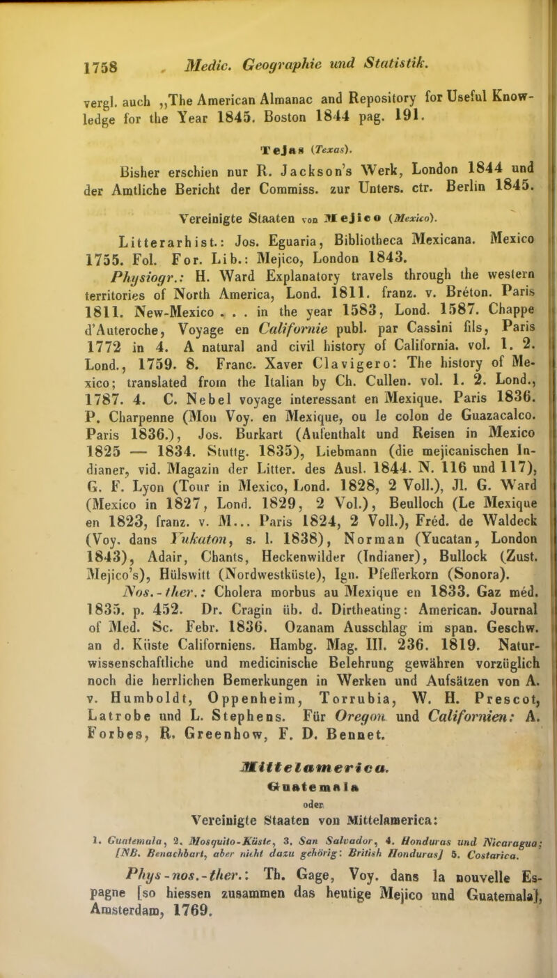 vergl. auch „The American Almanac and Repository for Useful Know- ledge for the Year 1845. Boston 1844 pag. 191. Tejas (Texas). Bisher erschien nur R. Jacksons Werk, London 1844 und der Amtliche Bericht der Commiss. zur Unters, ctr. Berlin 1845. Vereinigte Staaten von Mejico (Mexico). Litterarh ist.: Jos. Eguaria, Bibliotheca Mexicana. Mexico 1755. Fol. For. Lib.: Mejico, London 1843. Physiogr.: H. Ward Explanatory travels through the Western territories of North America, Lond. 1811. franz. v. Breton. Paris 1811. New-Mexico . . . in the year 1583, Lond. 1587. Chappe d’Auteroche, Voyage en Califoimie publ. par Cassini fils, Paris 1772 in 4. A natural and civil history of Calitornia. vol. I. 2. Lond., 1759. 8. Franc. Xaver Clavigero: The history of Me- xico; translated from the Italian by Ch. Cullen. vol. 1. 2. Lond., 1787. 4. C. Nebel voyage interessant en Mexique. Paris 1836. P. Charpenne (Mou Voy. en Mexique, ou Ie colon de Guazacalco. Paris 1836.), Jos. Burkart (Aufenthalt und Reisen in Mexico 1825 — 1834. Stuttg. 1835), Liebmann (die mejicanischen In- dianer, vid. Magazin der Litter. des Ausl. 1844. N. 116 und 117), G. F. Lyon (Tour in Mexico, Lond. 1828, 2 Voll.), Jl. G. WTard (Mexico in 1827, Lond. 1829, 2 Vol.), Beulloch (Le Mexique en 1823, franz. v. M... Paris 1824, 2 Voll.), Fred, de Waldeck (Voy. dans Yukaton, s. 1. 1838), Norman (Yucatan, London 1843), Adair, Ghants, Heckenwilder (Indianer), Bullock (Zust. Mejico’s), Hülswitt (Nordwestküste), Ign. Pfefferkorn (Sonora). ISos.- ther.: Cholera morbus au Mexique en 1833. Gaz med. 1835. p. 452. Dr. Cragin üb. d. Dirtheating: American. Journal of Med. Sc. Febr. 1836. Ozanam Ausschlag im span. Geschw. an d. Küste Californiens. Hambg. Mag. III. 236. 1819. Natur- wissenschaftliche und medicinische Belehrung gewähren vorzüglich noch die herrlichen Bemerkungen in Werken und Aufsätzen von A. v. Humboldt, Oppenheim, Torrubia, W. H. Prescot, Latrobe und L. Stephens. Für Oregon und Californien: A. Forbes, R. Greenhow, F. D. Bennet. Mitt elatn er i c a. Gufttemni» oder Vereinigte Staaten von Mitteiamerica: 1. Guatemala, 2. Mosquilo - Küste, 3, San Salvador, 4. Honduras und Nicaragua; [NB. Benachbart, aber niiht dazu gehörig: British Honduras] 5. Costarica. Phys-nos.-ther.: Th. Gage, Voy. dans la nouvelle Es- pagne [so hiessen zusammen das heutige Mejico und Guatemala], Amsterdam, 1769,