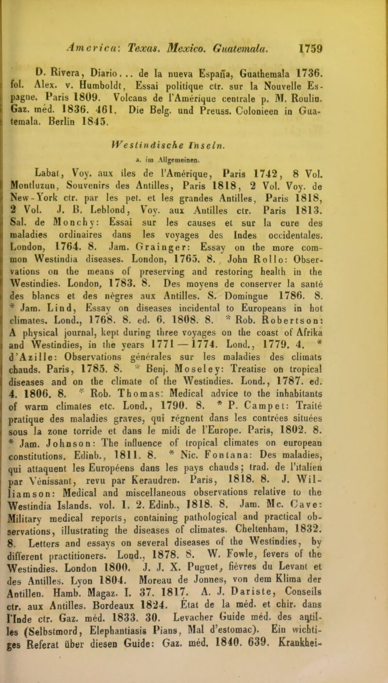 D. Rivera, Diario... de la nueva Espaiia, Guathemala 1736. fol. Alex. v. Humboldt, Essai politique ctr. sur la Nouvelle Es- pague. Paris 1809. Volcaus de l’Amerique centrale p. M. Roulin. Gaz. med. 1836. 461. Die Belg, und Preuss. Colonieen in Gua- temala. Berlin 1845. Westindische Inseln. a. im Allgemeinen. Labatj Voy. aux iles de l’Amerique, Paris 1742, 8 Vol. Montluzun, Souvenirs des Antilles, Paris 1818, 2 Vol. Voy. de New-York ctr. par les pet. et les grandes Antilles, Paris 1818, 2 Vol. J. B. Leblond, Voy. aux Antilles ctr. Paris 1813. Sal. de Monchy: Essai sur les causes et sur la eure des maladies ordinaires dans les voyages des Indes occidentales. London, 1764. 8. Jam. Grainger: Essay on the more com- mon Westindia diseases. London, 1765. 8. John Rollo: Obser- vations on the means of preserving and restoring health in the Westindies. London, 1783. 8. Des moyens de conserver la sante des blancs et. des negres aux Antilles. S. Domingue 1786. 8. * Jam. Lind, Essay on diseases incidental to Europeans in hot climates. Lond., 1768. 8. ed. 6. 1808. 8. Rob. Robertson: A physical journal, kept during three voyages on the coast of Afrika and Westindies, in the vears 1771 — 1774. Lond., 1779. 4. * d’Azille: Observations generales sur les maladies des climats chauds. Paris, 1785. 8. * Benj. Moseley: Treatise on tropical diseases and on the climate of the Westindies. Lond., 1787. ed. 4. 1806. 8. r Rob. Thomas: Medical advice to the inhabilants of warm climates etc. Lond., 1790. 8. * P. Campet: Traite pratique des maladies graves, qui regnent dans les contrees situees sous la zone torride et dans le midi de l Europe. Paris, 1802. 8. * Jam. Johnson: The influence of tropical climates on european constitutions. Edinb., 1811. 8. * Nie. Fontana: Des maladies, qui attaquent les Europ6ens dans les pays chauds; trad. de l’italien par Venissant, revu par Keraudren. Paris, 1818. 8. J. Wil- liam son: Medical and miscellaneous observations relative to the Westindia Islands, vol. 1. 2. Edinb., 1818. 8. Jam. Mc. Cave: Military medical reports, containing pathological and practical ob- servations, illustrating the diseases of climates. Cheltenham, 1832. 8. Letters and essays on several diseases of the Westindies, by different practitioners. Lond., 1878. 8. W. Fowle, fevers of the Westindies. London 1800. J. J. X. Puguet, fievres du Levant et des Antilles. Lyon 1804. Moreau de Jonnes, von dem Klima der Antillen. Hamb. Magaz. I. 37. 1817. A. J. Daris te, Conseils ctr. aux Antilles. Bordeaux 1824. Etat de la med. et chir. dans Linde ctr. Gaz. med. 1833. 30. Levacher Guide med. des aqtil- les (Selbstmord, Elephantiasis Pians, Mal d’estomac). Eiu wichti- ges Referat über diesen Guide: Gaz. med. 1840. 639. Krankhei-