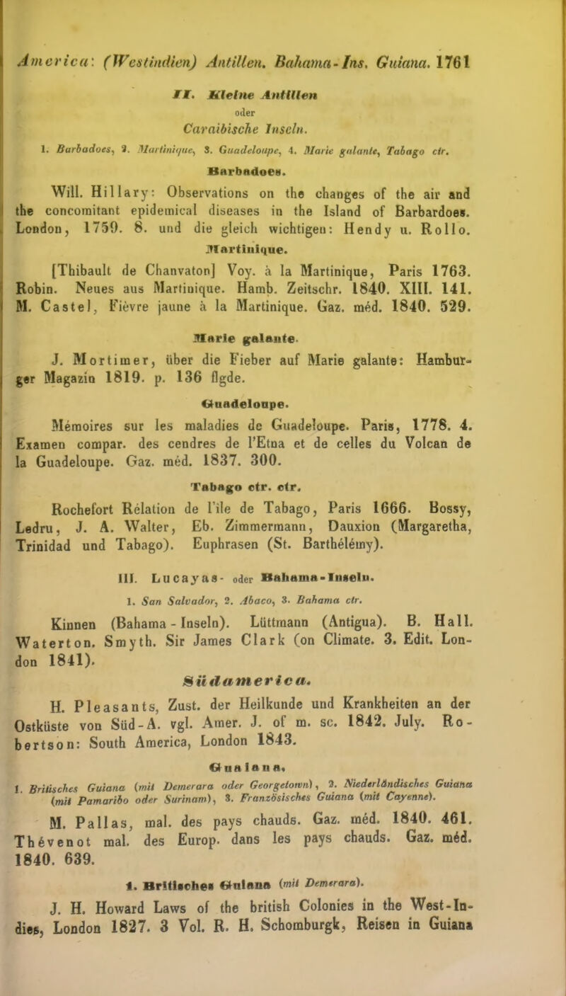 MI. Kleine Antillen oder Carnibische Inseln. 1. Barbadoes, 2. Martinique■, S. Guadeloupe, 4. Marie galante, Tobago ctr. Barbadoe». Will. Hillary: Observations on the changes of the air and the concoraitant epidemical diseases in the Island of Barbardoe». , London, 1759. 8. und die gleich wichtigen: Hendy u. Rollo. Martinique. [Thibault de Chanvaton] Voy. ä la Martinique, Paris 1763. Robin. Neues aus Martinique. Hamb. Zeitschr. 1840. XIII. 141. M. Castel, Fievre jaune ä la Martinique. Gaz. med. 1840. 529. Marie galante. J. Mortimer, über die Fieber auf Marie galante: Hambur- ger Magazin 1819. p. 136 flgde. Guadeloupe. Memoires sur les maladies de Guadeloupe. Paris, 1778. 4. Examen compar. des cendres de l’Etna et de celles du Volcan de la Guadeloupe. Gaz. med. 1837. 300. Tabago ctr. ctr. Rochefort Relation de File de Tabago, Paris 1666. Bossy, Ledru, J. A. Walter, Eb. Zimmermann, Dauxion (Margaretha, Trinidad und Tabago). Euphrasen (St. Barthelemy). 111. Lucayas- oder Bahauia-Inseln. 1. San Salvador, 2. dbaco, 3. Bahama ctr. Kinnen (Bahama - Inseln). Lüttmann (Antigua). B. Hall. Waterton. S myth. Sir James Clark (on Climate. 3. Edit. Lon- don 1841). Südamerica, H. Pleasants, Zust. der Heilkunde und Krankheiten an der Ostküste von Süd-A. vgl. Amer. J. ol m. sc. 1842. July. Ro- bertson: South America, London 1843. Gua ionn. 1 Britisches Guiana (mit Deinerara oder Georgetown), 3. Mederländisches Guiana (mit Pamaribo oder Surinam), 3. Französisches Guiana (mit Cayenne). M. Pallas, mal. des pays chauds. Gaz. med. 1840. 461. Th6venot mal. des Europ. dans les pays chauds. Gaz. m6d. 1840. 639. 1. Britische» Gnlaua (mit Demeraro). J. H. Howard Laws of the british Colonies in the West-ln- dies, London 1827. 3 Vol. R. H. Schomburgk, Reisen in Guiana